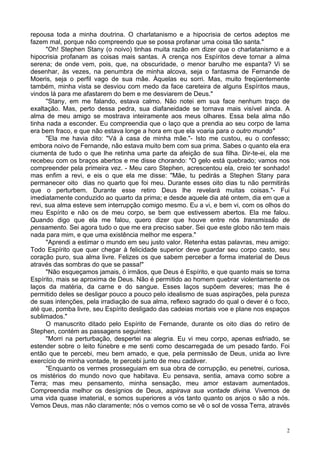 2
repousa toda a minha doutrina. O charlatanismo e a hipocrisia de certos adeptos me
fazem mal, porque não compreendo que se possa profanar uma coisa tão santa."
"Oh! Stephen Stany (o noivo) tinhas muita razão em dizer que o charlatanismo e a
hipocrisia profanam as coisas mais santas. A crença nos Espíritos deve tornar a alma
serena; de onde vem, pois, que, na obscuridade, o menor barulho me espanta? Vi se
desenhar, às vezes, na penumbra de minha alcova, seja o fantasma de Fernande de
Moeris, seja o perfil vago de sua mãe. Àquelas eu sorri. Mas, muito freqüentemente
também, minha vista se desviou com medo da face careteira de alguns Espíritos maus,
vindos lá para me afastarem do bem e me desviarem de Deus."
"Stany, em me falando, estava calmo. Não notei em sua face nenhum traço de
exaltação. Mas, perto dessa pedra, sua diafaneidade se tornava mais visível ainda. A
alma de meu amigo se mostrava inteiramente aos meus olhares. Essa bela alma não
tinha nada a esconder. Eu compreendia que o laço que a prendia ao seu corpo de lama
era bem fraco, e que não estava longe a hora em que ela voaria para o outro mundo"
"Ela me havia dito: "Vá à casa de minha mãe."- Isto me custou, eu o confesso;
embora noivo de Fernande, não estava muito bem com sua prima. Sabes o quanto ela era
ciumenta de tudo o que lhe retinha uma parte da afeição de sua filha. Dir-te-ei, ela me
recebeu com os braços abertos e me disse chorando: "O gelo está quebrado; vamos nos
compreender pela primeira vez. - Meu caro Stephen, acrescentou ela, creio ter sonhado!
mas enfim a revi, e eis o que ela me disse: "Mãe, tu pedirás a Stephen Stany para
permanecer oito dias no quarto que foi meu. Durante esses oito dias tu não permitirás
que o perturbem. Durante esse retiro Deus lhe revelará muitas coisas."- Fui
imediatamente conduzido ao quarto da prima; e desde aquele dia até ontem, dia em que a
revi, sua alma esteve sem interrupção comigo mesmo. Eu a vi, e bem vi, com os olhos do
meu Espírito e não os de meu corpo, se bem que estivessem abertos. Ela me falou.
Quando digo que ela me falou, quero dizer que houve entre nós transmissão de
pensamento. Sei agora tudo o que me era preciso saber. Sei que este globo não tem mais
nada para mim, e que uma existência melhor me espera."
"Aprendi a estimar o mundo em seu justo valor. Retenha estas palavras, meu amigo:
Todo Espírito que quer chegar à felicidade superior deve guardar seu corpo casto, seu
coração puro, sua alma livre. Felizes os que sabem perceber a forma imaterial de Deus
através das sombras do que se passa!"
"Não esqueçamos jamais, ó irmãos, que Deus é Espírito, e que quanto mais se torna
Espírito, mais se aproxima de Deus. Não é permitido ao homem quebrar violentamente os
laços da matéria, da carne e do sangue. Esses laços supõem deveres; mas lhe é
permitido deles se desligar pouco a pouco pelo idealismo de suas aspirações, pela pureza
de suas intenções, pela irradiação de sua alma, reflexo sagrado do qual o dever é o foco,
até que, pomba livre, seu Espírito desligado das cadeias mortais voe e plane nos espaços
sublimados."
O manuscrito ditado pelo Espírito de Fernande, durante os oito dias do retiro de
Stephen, contém as passagens seguintes:
"Morri na perturbação, despertei na alegria. Eu vi meu corpo, apenas esfriado, se
estender sobre o leito fúnebre e me senti como descarregada de um pesado fardo. Foi
então que te percebi, meu bem amado, e que, pela permissão de Deus, unida ao livre
exercício de minha vontade, te percebi junto de meu cadáver.
"Enquanto os vermes prosseguiam em sua obra de corrupção, eu penetrei, curiosa,
os mistérios do mundo novo que habitava. Eu pensava, sentia, amava como sobre a
Terra; mas meu pensamento, minha sensação, meu amor estavam aumentados.
Compreendia melhor os desígnios de Deus, aspirava sua vontade divina. Vivemos de
uma vida quase imaterial, e somos superiores a vós tanto quanto os anjos o são a nós.
Vemos Deus, mas não claramente; nós o vemos como se vê o sol de vossa Terra, através
 