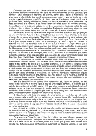 4
Quando o autor diz que não crê nas existências anteriores, mas que está seguro
que, depois da morte, começamos uma série de novas existências, ele não percebeu que
cometeu uma contradição flagrante; se admite, como coisa lógica e necessária ao
progresso, a pluralidade das existências posteriores, sobre o que se funda para não
admitir as existências anteriores? Ele não disse como explica de uma maneira conforme à
justiça de Deus, a desigualdade nata, intelectual e moral, que existe entre os homens. Se
essa existência é a primeira, e se todos saíram do nada, cai-se na doutrina absurda,
inconciliável com a soberana justiça, de um Deus parcial, que favorece certas de suas
criaturas, criando almas de todas as qualidades. Poder-se-ia igualmente nisso ver uma
transação com as idéias novas, mas que não é mais feliz do que a precedente.
Espanta-se, enfim, de ver Fernande, Espírito avançado, sustentar esta proposição
de um outro tempo: "Laura se torna mãe; Deus teve piedade dela, e chamou a ele essa
criança. Às vezes ela vem revela. Ela é triste, porque estando morta sem batismo, não
gozará jamais da contemplação divina." Assim, eis um Espírito que Deus chama a ele, e
que é para sempre infeliz e privado da contemplação de Deus, porque não recebeu o
batismo, quando não dependeu dele recebê-lo, e que a falta é do próprio Deus que o
chamou muito cedo. Foram essas doutrinas que fizeram tantos incrédulos, e se esperam
fazê-las passar com o favor das idéias espíritas que tomam raízes, enganam; aceitar-se-
ão as idéias espíritas do que é racional e sancionado pela universalidade do ensino dos
Espíritos. Se há ainda aí da transação, ela é inábil. Colocamos a esse respeito que, sobre
mil centros espíritas onde as proporções que acabamos de criticar seriam submetidas aos
Espíritos, delas novecentos e noventa serão resolvidas em sentido contrário.
Foi a universalidade do ensino, sancionada, além disso, pela lógica, que fez e que
completará a Doutrina Espírita. Esta doutrina haure, nessa universalidade do ensino dado
sobre todos pontos do globo, por Espíritos diferentes, e em centros completamente
estranhos uns aos outros, e que não sofrem nenhuma pressão comum, uma força contra
a qual lutariam em vão as opiniões individuais, seja dos Espíritos, seja dos homens. A
aliança que se pretendia estabelecer das idéias espíritas com idéias contraditórias, não
podem ser senão efêmeras e localizadas. As opiniões individuais podem ligar alguns
indivíduos, mas forçosamente circunscritas, elas não podem ligar a maioria, a menos de
ter a sanção dessa maioria. Repelidas pelo maior número, são sem vitalidade, e se
extinguem com os seus representantes.
Isto é o resultado de um cálculo todo matemático. Se, sobre mil centros, há 990
deles onde se ensina a mesma lição, e dez de uma facção contrária, é evidente que a
opinião dominante será a de 990 sobre 1000, quer dizer, a quase unanimidade. Pois bem!
estamos certos de fazer uma parte muito ampla nas idéias divergentes, levando-as a um
centésimo. Não formulando um princípio antes de estar assegurado pelo consentimento
geral, estamos sempre de acordo com a opinião da maioria.
O Espiritismo está hoje de posse de uma soma de verdades de tal modo
demonstradas pela experiência, que satisfazem ao mesmo tempo tão completamente a
razão, que passaram em artigos de fé na opinião da imensa maioria dos adeptos. Ora,
colocar-se em hostilidade aberta com esta maioria, machucar suas aspirações e suas
convicções mais caras, é se preparar um fracasso inevitável. Tal é a causa do insucesso
de certas publicações.
Mas, dir-se-á, é proibido, pois, àquele que não partilha as idéias da maioria publicar
as suas opiniões? Seguramente não; é mesmo útil que o faça; mas, então, deve fazê-lo
com os seus riscos e perigos, e não contar com o apoio moral e material daqueles a quem
quer atacar vivamente as crenças.
Para retornara Fernande, os pontos de doutrina que combatemos parecem ser
opiniões pessoais do autor, das quais parece não ter sentido o lado fraco. Endereçando-
nos a sua obra, início de um homem jovem, nos disse que quando tinha escrito essa
novela, não tinha senão um conhecimento superficial da Doutrina Espírita, e que, sem
 