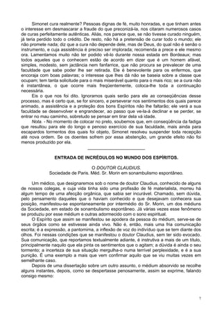 7
Simonet cura realmente? Pessoas dignas de fé, muito honradas, e que tinham antes
o interesse em desmascarar a fraude do que preconizá-la, nos citaram numerosos casos
de curas perfeitamente autênticas. Aliás, nos parece que, se não tivesse curado ninguém,
já teria perdido todo o crédito. De resto, não há a pretensão de curar todo o mundo; ele
não promete nada; diz que a cura não depende dele, mas de Deus, do qual não é senão o
instrumento, e cuja assistência é preciso ser implorada; recomenda a prece e ele mesmo
ora. Lamentamos muito não ter podido vê-lo durante nossa estada em Bordeaux; mas
todos aqueles que o conhecem estão de acordo em dizer que é um homem afável,
simples, modesto, sem jactância nem fanfarrice, que não procura se prevalecer de uma
faculdade que sabe poder lhe ser retirada. Ele é benevolente para os enfermos, que
encoraja com boas palavras; o interesse que lhes dá não se baseia sobre a classe que
ocupam; tem tanta solicitude para o mais miserável quanto para o mais rico; se a cura não
é instantânea, o que ocorre mais freqüentemente, coloca-lhe toda a continuação
necessária.
Eis o que nos foi dito. Ignoramos quais serão para ele as conseqüências desse
processo, mas é certo que, se for sincero, e perseverar nos sentimentos dos quais parece
animado, a assistência e a proteção dos bons Espíritos não lhe faltarão; ele verá a sua
faculdade se desenvolver e engrandecer, ao passo que ve-la-á declinar e se perder, se
entrar no mau caminho, sobretudo se pensar em tirar dela vá idade.
Nota. - No momento de colocar no prelo, soubemos que, em conseqüência da fadiga
que resultou para ele do longo e penoso exercício de sua faculdade, mais ainda para
escapardos tormentos dos quais foi objeto, Simonet resolveu suspender toda recepção
até nova ordem. Se os doentes sofrem por essa abstenção, um grande efeito não foi
menos produzido por ela.
_______________________
ENTRADA DE INCRÉDULOS NO MUNDO DOS ESPÍRITOS.
O DOUTOR CLAUDIUS.
Sociedade de Paris. Méd. Sr. Morin em sonambulismo espontâneo.
Um médico, que designaremos sob o nome de doutor Claudius, conhecido de alguns
de nossos colegas, e cuja vida tinha sido uma profissão de fé materialista, morreu há
algum tempo de uma afecção orgânica, que sabia ser incurável. Chamado, sem dúvida,
pelo pensamento daqueles que o haviam conhecido e que desejavam conhecera sua
posição, manifestou-se espontaneamente por intermédio do Sr. Morin, um dos médiuns
da Sociedade, em estado de sonambulismo espontâneo. Já várias vezes esse fenômeno
se produziu por esse médium e outras adormecido com o sono espiritual.
O Espírito que assim se manifestou se apodera da pessoa do médium, serve-se de
seus órgãos como se estivesse ainda vivo. Não é, então, mais uma fria comunicação
escrita; é a expressão, a pantomima, a inflexão de voz do indivíduo que se tem diante dos
olhos. Foi nessas condições que se manifestou o doutor Claudius, sem ter sido evocado.
Sua comunicação, que reportamos textualmente adiante, é instrutiva a mais de um título,
principalmente naquilo que ela pinta os sentimentos que o agitam; a dúvida é ainda o seu
tormento; a incerteza de sua situação mergulha-o numa terrível perplexidade, e é a sua
punição. É uma exemplo a mais que vem confirmar aquilo que se viu muitas vezes em
semelhante caso.
Depois de uma dissertação sobre um outro assunto, o médium absorvido se recolhe
alguns instantes, depois, como se despertasse penosamente, assim se exprime, falando
consigo mesmo:
 