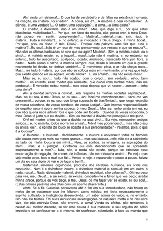 8
Ah! ainda um sistema!... O que há de verdadeiro e de falso na existência humana,
na criação, na criatura, no criador?... A coisa, ela é?... A matéria é bem verdadeira?... A
ciência, é uma verdade?... O saber, uma aquisição?... a alma... a alma existe?
O criador, a divindade, não é um mito?.., Mas, que digo eu?... por que estas
blasfêmias multiplicadas?... Por que, em face da matéria, não posso crer, ó meu Deus,
não posso ver, sentir, compreender?... Matéria!...matéria!...mas, sim, tudo é
matéria...Tudo é matéria!!!... e, no entanto, a invocação a Deus chegou à minha boca!...
Por que, pois, eu disse: ó meu Deus?... Porque esta palavra, uma vez que tudo é
matéria?...Eu sou?...Não é um eco de meu pensamento que ressoa e que se escuta?...
Não são as últimas badaladas do sino que eu agito? Matéria!... Sim, a matéria existe, eu o
sinto!... A matéria existe; eu a toquei!... mas!...tudo não é matéria, e, no entanto, no
entanto, tudo foi auscultado, apalpado, tocado, analisado, dissecado fibra por fibra, e
nada!... Nada senão a carne, a matéria sempre, que, desde o instante em que o grande
movimento foi detido, se deteve também!... O movimento pára, o ar não chega mais...
Mas!... se tudo é matéria, por que não se coloca mais em movimento, uma vez que tudo
que existia quando ela se agitava, existe ainda?... E, no entanto... ela não existe mais!...
Mas se, eu sou!... tudo não acabou com o corpo!... em verdade... estou bem
morto?... no entanto, esse roedor que alimentei, que cuidei com minhas mãos, não me
perdoou!... É verdade; estou morto!... mas essa doença que vi nascer... crescer... tinha
uma alma?
Ah! a dúvida! sempre a dúvida!... em resposta às minhas secretas aspirações!...
Mas, se eu sou, ó meu Deus, se eu sou,... ah! fazei-me reconhecer-me!... fazei-me vos
pressentir!... porque, se eu sou, que longa sucessão de blasfêmias!... que longa negação
de vossa sabedoria, de vossa bondade, de vossa justiça!... Que imensa responsabilidade
de orgulho assumi sobre minha cabeça, ó meu Deus!... Mas se, tenho ainda um eu, eu
que não queria nada admitir fora o que pode ser tocado... Duvidei de vossa sabedoria, ó
meu Deus! é justo que eu duvide!... Sim, eu duvidei; a dúvida me perseguiu e me pune.
Oh! mil mortes antes do que a dúvida na qual vivo!... Eu vejo, reencontrei antigos
amigos... e, no entanto, todos morreram antes!... Méry! meu pobre louco!... mas não o sou
eu antes, eu?... o epíteto de louco se adapta à sua personalidade? - Vejamos, pois; o que
é a loucura?...
A loucura!... a loucura!... decididamente, a loucura é universal!!! todos os homens
são loucos num grau mais ou menos grande... mas sua loucura, nele, não era a sabedoria
ao lado de minha loucura em mim?... Nele, os sonhos, as imagens, as aspirações do
além... mas, é a justiça!... Conhecia eu este desconhecido que se apresenta
inopinadamente a mim?... Não, não, o nada não existe, porque se existisse essa
encarnação de negação, de crimes, de infâmias, não me torturaria assim!... Eu vejo, mas
vejo muito tarde, todo o mal que fiz!... Vendo-o hoje, e reparando-o pouco a pouco, talvez
um dia eu seja digno de ver e de fazer o bem!...
Sistemas!...sistemas orgulhosos, produtos dos cérebros humanos, eis onde nos
conduzis!... Num é a divindade; noutro, a divindade material e sensual; em um outro, o
nada, nada!... Nada, divindade material, divindade espiritual, são palavras?... Oh! eu peço
para ver, meu Deus!... e se existo, se existis, concedei-me o favor que vos peço; aceitai
minha prece, porque eu vos peço, ó meu Deus, de me fazer ver se existo, se eu sou!...
(Estas últimas palavras são ditas com um acento dilacerante.)
Nota. Se o Sr. Claudius perseverou até o fim em sua incredulidade, não foram os
meios de se esclarecer que lhe faltaram; como médico, ele tinha necessariamente o
espírito cultivado, a inteligência desenvolvida, um saber acima do vulgo, e, no entanto,
isto não lhe bastou. Em suas minuciosas investigações da natureza morta e da natureza
viva, ele não entreviu Deus, não entreviu a alma! Vendo os efeitos, não remontou à
causa! ou, melhor dizendo, se fez uma causa à sua maneira, e seu orgulho de sábio
impedia-o de confessar-se a si mesmo, de confessar, sobretudo, à face do mundo que
 