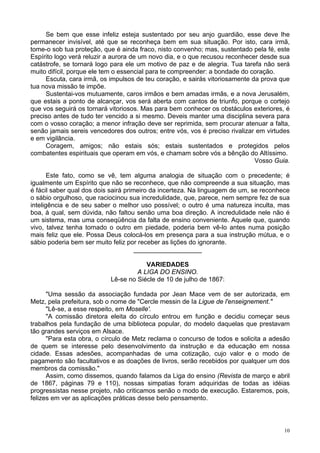 10
Se bem que esse infeliz esteja sustentado por seu anjo guardião, esse deve lhe
permanecer invisível, até que se reconheça bem em sua situação. Por isto, cara irmã,
tome-o sob tua proteção, que é ainda fraco, nisto convenho; mas, sustentado pela fé, este
Espírito logo verá reluzir a aurora de um novo dia, e o que recusou reconhecer desde sua
catástrofe, se tornará logo para ele um motivo de paz e de alegria. Tua tarefa não será
muito difícil, porque ele tem o essencial para te compreender: a bondade do coração.
Escuta, cara irmã, os impulsos de teu coração, e sairás vitoriosamente da prova que
tua nova missão te impõe.
Sustentai-vos mutuamente, caros irmãos e bem amadas irmãs, e a nova Jerusalém,
que estais a ponto de alcançar, vos será aberta com cantos de triunfo, porque o cortejo
que vos seguirá os tornará vitoriosos. Mas para bem conhecer os obstáculos exteriores, é
preciso antes de tudo ter vencido a si mesmo. Deveis manter uma disciplina severa para
com o vosso coração; a menor infração deve ser reprimida, sem procurar atenuar a falta,
senão jamais sereis vencedores dos outros; entre vós, vos é preciso rivalizar em virtudes
e em vigilância.
Coragem, amigos; não estais sós; estais sustentados e protegidos pelos
combatentes espirituais que operam em vós, e chamam sobre vós a bênção do Altíssimo.
Vosso Guia.
Este fato, como se vê, tem alguma analogia de situação com o precedente; é
igualmente um Espírito que não se reconhece, que não compreende a sua situação, mas
é fácil saber qual dos dois sairá primeiro da incerteza. Na linguagem de um, se reconhece
o sábio orgulhoso, que raciocinou sua incredulidade, que, parece, nem sempre fez de sua
inteligência e de seu saber o melhor uso possível; o outro é uma natureza inculta, mas
boa, à qual, sem dúvida, não faltou senão uma boa direção. A incredulidade nele não é
um sistema, mas uma conseqüência da falta de ensino conveniente. Aquele que, quando
vivo, talvez tenha tomado o outro em piedade, poderia bem vê-lo antes numa posição
mais feliz que ele. Possa Deus colocá-los em presença para a sua instrução mútua, e o
sábio poderia bem ser muito feliz por receber as lições do ignorante.
___________________
VARIEDADES
A LIGA DO ENSINO.
Lê-se no Siécle de 10 de julho de 1867:
"Uma sessão da associação fundada por Jean Mace vem de ser autorizada, em
Metz, pela prefeitura, sob o nome de "Cercle messin de Ia Ligue de l'enseignement."
"Lê-se, a esse respeito, em Moselle'.
"A comissão diretora eleita do círculo entrou em função e decidiu começar seus
trabalhos pela fundação de uma biblioteca popular, do modelo daquelas que prestavam
tão grandes serviços em Alsace.
"Para esta obra, o círculo de Metz reclama o concurso de todos e solicita a adesão
de quem se interesse pelo desenvolvimento da instrução e da educação em nossa
cidade. Essas adesões, acompanhadas de uma cotização, cujo valor e o modo de
pagamento são facultativos e as doações de livros, serão recebidos por qualquer um dos
membros da comissão."
Assim, como dissemos, quando falamos da Liga do ensino (Revista de março e abril
de 1867, páginas 79 e 110), nossas simpatias foram adquiridas de todas as idéias
progressistas nesse projeto, não criticamos senão o modo de execução. Estaremos, pois,
felizes em ver as aplicações práticas desse belo pensamento.
 