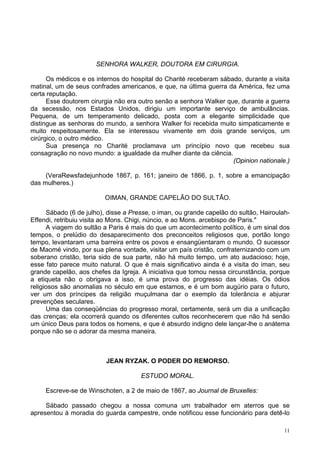 11
SENHORA WALKER, DOUTORA EM CIRURGIA.
Os médicos e os internos do hospital do Charité receberam sábado, durante a visita
matinal, um de seus confrades americanos, e que, na última guerra da América, fez uma
certa reputação.
Esse doutorem cirurgia não era outro senão a senhora Walker que, durante a guerra
da secessão, nos Estados Unidos, dirigiu um importante serviço de ambulâncias.
Pequena, de um temperamento delicado, posta com a elegante simplicidade que
distingue as senhoras do mundo, a senhora Walker foi recebida muito simpaticamente e
muito respeitosamente. Ela se interessou vivamente em dois grande serviços, um
cirúrgico, o outro médico.
Sua presença no Charité proclamava um princípio novo que recebeu sua
consagração no novo mundo: a igualdade da mulher diante da ciência.
(Opinion nationale.)
(VeraRewsfadejunhode 1867, p. 161; janeiro de 1866, p. 1, sobre a emancipação
das mulheres.)
OIMAN, GRANDE CAPELÃO DO SULTÃO.
Sábado (6 de julho), disse a Presse, o iman, ou grande capelão do sultão, Hairoulah-
Effendi, retribuiu visita ao Mons. Chigi, núncio, e ao Mons. arcebispo de Paris."
A viagem do sultão a Paris é mais do que um acontecimento político, é um sinal dos
tempos, o prelúdio do desaparecimento dos preconceitos religiosos que, portão longo
tempo, levantaram uma barreira entre os povos e ensangüentaram o mundo. O sucessor
de Maomé vindo, por sua plena vontade, visitar um país cristão, confraternizando com um
soberano cristão, teria sido de sua parte, não há muito tempo, um ato audacioso; hoje,
esse fato parece muito natural. O que é mais significativo ainda é a visita do iman, seu
grande capelão, aos chefes da Igreja. A iniciativa que tomou nessa circunstância, porque
a etiqueta não o obrigava a isso, é uma prova do progresso das idéias. Os ódios
religiosos são anomalias no século em que estamos, e é um bom augúrio para o futuro,
ver um dos príncipes da religião muçulmana dar o exemplo da tolerância e abjurar
prevenções seculares.
Uma das conseqüências do progresso moral, certamente, será um dia a unificação
das crenças; ela ocorrerá quando os diferentes cultos reconhecerem que não há senão
um único Deus para todos os homens, e que é absurdo indigno dele lançar-lhe o anátema
porque não se o adorar da mesma maneira.
JEAN RYZAK. O PODER DO REMORSO.
ESTUDO MORAL.
Escreve-se de Winschoten, a 2 de maio de 1867, ao Journal de Bruxelles:
Sábado passado chegou a nossa comuna um trabalhador em aterros que se
apresentou à moradia do guarda campestre, onde notificou esse funcionário para detê-lo
 