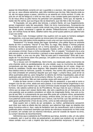 13
apesar da imbecilidade consinto em ser o guardião e o escravo, não cessa de me torturar
por seu ar, seus olhares estranhos, pelo ódio instintivo que me traz. Não importa onde eu
vá, ele me segue passo a passo, caminha ou se assenta em minha sombra. À noite, de-
pois de um dia de fadiga eu o sinto ao meu lado, e seu contato basta para expulsar o so-
no de meus olhos ou pelo menos me perturbar com pesadelos. Temo que, de repente, a
razão não lhe venha, que sua língua não se desamarre, que não fale e não me acuse.
"A Inquisição, em seu gênio das torturas, o próprio Dante, em sua Suppliciomanie,
jamais imaginaram nada tão assustador. Disto me torno manomaníaco. Surpreendo-me
desenhando com a caneta o quarto onde cometi meu crime; escrevo embaixo esta legen-
da: Neste quarto, envenenei o agente de câmbio Thillard-Ducornet, e assino. Assim é
que, em minhas horas de febre, detalhei sobre meu jornal quase palavra por palavra tudo
o que vos contei.
"Isto não é tudo. Consegui subtrair meu suplício com os quais os homens castigam
os assassinos, e eis que esse suplício se renova para mim quase cada noite.
"Sinto uma mão sobre minha espádua e ouço uma voz que murmura ao meu ouvido:
"Assassino!" Fui levado diante das togas vermelhas; uma pálida figura se endireita
diante de mim e exclama: "Hei-lo!" É meu filho. Eu nego. Meu desejo e minhas próprias
memórias me são representados com a minha assinatura. Vós o vedes, a realidade se
mistura ao sonho e acrescenta ao meu espanto. Assisto, enfim, a todas as peripécias de
um processo criminal. Ouço a minha condenação: "Sim, é culpado." Conduzem-me a uma
sala escura onde vêm me encontrar o carrasco e seus ajudantes. Quero fugir, os laços de
ferro me detêm, e uma voz me grita: "Não há mais para ti misericórdia!" Sinto até a sen-
sação de f rio dos ferros sobre meu pescoço. Um padre ora ao meu lado e me convida às
vezes ao arrependimento.
"Eu o recuso com mil blasfêmias. Semi-morto, sou balançado pelos movimentos de
uma charrete sobre os paralelepípedos de uma cidade; ouço os murmúrios da multidão,
comparáveis aos das vagas do mar, e, acima, as imprecações de mil vozes, chego em
frente do cadafalso. Escalo seus degraus. Não desperto senão justo na hora em que a
faca desliza entre as ranhuras, quando, no entanto, meu sonho não continua quando não
sou mais arrastado em presença daquele que quis negar, o próprio Deus, para ali ter os
olhos queimados pela luz, para mergulhar no abismo de minhas inquietações, para ali ser
supliciado pelo sentimento de minha própria infâmia. Eu sufoco, o suor me inunda, o hor-
ror enche a minha alma. Não sei mais quantas vezes sofri esse suplício."
A idéia de fazer reviver a vítima no próprio filho do assassino, e que está aí como a
imagem viva de seu crime, atada aos seus passos, é ao mesmo tempo engenhosa e mui-
to moral. O autor quis mostrar que, se esse criminoso soube escapar às perseguições dos
homens, não saberia subtrair-se às da Providência. Há aqui mais do que o remorso, é a
vítima que se ergue sem cessar diante dele, não sob a aparência de um fantasma ou de
uma aparição que se poderia considerar um efeito da imaginação ferida, mas sob os tra-
ços de seu filho; é o pensamento de que esse filho pode ser a própria vítima, pensamento
corroborado pela aversão instintiva da criança, embora idiota, por seu pai; é a luta da ter-
nura paternal contra esse pensamento que o tortura, luta horrível, que não permite ao cul-
pado gozar pacificamente o fruto de seu crime, como se dele estivesse iludido.
Esse quadro tem o mérito de ser verdadeiro, ou melhor, perfeitamente verossímil;
quer dizer que nada se afasta das leis naturais, que sabemos hoje reger as relações dos
seres humanos entre si. Aqui, nada de fantástico nem de maravilhosos; tudo é possível e
justificado pelos numerosos exemplos que temos de indivíduos renascendo no meio onde
já viveram, em contato com os mesmos indivíduos, para ter ocasião de reparar os erros,
ou cumprir deveres de reconhecimento.
Admiremos aqui a sabedoria da Providência que lança, durante a vida, um véu sobre
o passado, sem o qual os ódios se perpetuariam, ao passo que acabam por se acalmar
nesse contato novo e sob o império dos bons procedimentos recíprocos. É assim que,
 