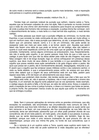 13
de outro modo o remorso será a vossa punição; quanto mais tardardes, mais a reparação
será penosa e o suplício prolongado.
UM ESPÍRITO.
(Mesma sessão; médium Sra. B...).
Tendes hoje um exemplo notável da punição que sofrem, mesmo sobre a Terra,
aqueles que se tornaram culpados de uma má ação. Não é somente no mundo invisível
que a visão de uma vítima vem atormentar o assassino para forçá-lo ao arrependimento;
ali onde a justiça dos homens não começou a expiação, a justiça divina faz começar, com
o desconhecimento de todos, o mais lento e o mais terrível dos suplícios, o mais temido
castigo.
Há certas pessoas que dizem que a punição infligida ao criminoso, no mundo dos
Espíritos, e que consiste na visão continuada de seu crime, não pode ser muito eficaz, e
que em nenhum caso, não é essa punição que determina, só ela, o arrependimento. Elas
dizem que um perverso natural, como o é o de um criminoso, não pode senão se
exasperar cada vez mais por essa visão, e se tornar, assim, pior. Aquelas que assim
falam não fazem uma idéia do que pode se tornar um tal castigo; elas não sabem o
quanto é cruel esse espetáculo contínuo de uma ação que se gostaria de não ter jamais
cometido. Certamente, vemos alguns criminosos se endurecerem, mas, freqüentemente,
isto não é senão pelo orgulho, e por querer parecer mais forte do que a mão que os
castiga; é para fazer crer que não se deixa abater pela visão de vãs imagens; mas essa
falsa coragem não é de longa duração; logo os vemos enfraquecer em presença desse
suplício, que deve muito de seus efeitos à sua lentidão e à sua persistência. Não há
orgulho que possa resistira essa ação semelhante à da gota d'água sobre a pedra; tão
dura que possa ser a pedra, ela é inevitavelmente atacada, desagregada, reduzida a pó.
É assim que o orgulho que faz enrijecer esses infelizes contra o seu soberano senhor, é
cedo ou tarde abatido, e que o arrependimento possa, enfim, ter acesso em sua alma;
como eles sabem que a origem de seus sofrimentos está em sua falta, pedem para
reparar essa falta, a fim de trazer um abrandamento aos seus males.
Àqueles que poderiam disto duvidar, não tendes senão que citar o fato que vos foi
assinalado esta noite; ali, não é apenas a hipótese, não é mais unicamente o ensino dos
Espíritos, é um exemplo de alguma sorte palpável que se vos apresenta; neste exemplo,
o castigo seguiu de perto a falta, e foi tal que, ao cabo de vários anos, forçou o culpado a
pedir a expiação de seu crime à justiça humana, e disse a si mesmo que todas as penas,
a própria morte, lhe pareceriam menos cruéis do que aquilo que sofria no momento em
que se entregou à justiça.
UM ESPÍRITO.
Nota. Sem ir procurar aplicações do remorso entre os grandes criminosos, que são
exceções na sociedade, são encontradas nas circunstâncias mais comuns da vida. É
esse sentimento que leva todo indivíduo a se afastar daqueles para os quais sente que
tem censuras a se fazer; em sua presença, ela fica constrangida; se sua falta não for
conhecida, teme ser adivínhada; parece-lhe que um olhar pode penetrar ofundo de sua
consciência; ele vê em toda palavra, em todo gesto, uma alusão à sua pessoa; é porque,
desde que se sente desmascarado, se retira. O ingrato, ele também, foge de seu
benfeitor, porque sua visão é uma censura incessante da qual procura em vão se
desembaraçar, porque uma voz íntima lhe grita, no fundo de sua consciência, que é
culpado.
Se o remorso já é um suplício sobre a Terra, quanto esse suplício será maior no
mundo dos Espíritos, onde não se pode subtrair-se à visão daqueles que se ofendeu!
 