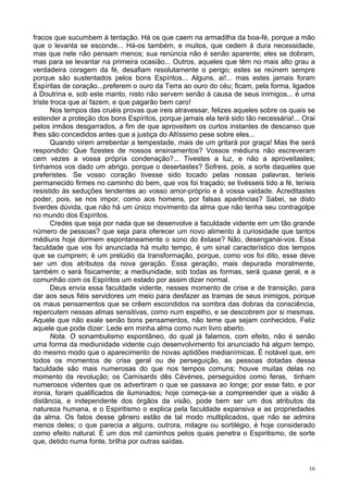 16
fracos que sucumbem à tentação. Há os que caem na armadilha da boa-fé, porque a mão
que o levanta se esconde... Há-os também, e muitos, que cedem à dura necessidade,
mas que nele não pensam menos; sua renúncia não é senão aparente; eles se dobram,
mas para se levantar na primeira ocasião... Outros, aqueles que têm no mais alto grau a
verdadeira coragem da fé, desafiam resolutamente o perigo; estes se reúnem sempre
porque são sustentados pelos bons Espíritos... Alguns, ai!... mas estes jamais foram
Espíritas de coração...preferem o ouro da Terra ao ouro do céu; ficam, pela forma, ligados
à Doutrina e, sob este manto, nisto não servem senão à causa de seus inimigos... é uma
triste troca que aí fazem, e que pagarão bem caro!
Nos tempos das cruéis provas que ireis atravessar, felizes aqueles sobre os quais se
estender a proteção dos bons Espíritos, porque jamais ela terá sido tão necessária!... Orai
pelos irmãos desgarrados, a fim de que aproveitem os curtos instantes de descanso que
lhes são concedidos antes que a justiça do Altíssimo pese sobre eles...
Quando virem arrebentar a tempestade, mais de um gritará por graça! Mas lhe será
respondido: Que fizestes de nossos ensinamentos? Vossos médiuns não escreveram
cem vezes a vossa própria condenação?... Tivestes a luz, e não a aproveitastes;
tínhamos vos dado um abrigo, porque o desertastes? Sofreis, pois, a sorte daqueles que
preferistes. Se vosso coração tivesse sido tocado pelas nossas palavras, teríeis
permanecido firmes no caminho do bem, que vos foi traçado; se tivésseis tido a fé, teríeis
resistido às seduções tendentes ao vosso amor-próprio e à vossa vaidade. Acreditastes
poder, pois, se nos impor, como aos homens, por falsas aparências? Sabei, se disto
tiverdes dúvida, que não há um único movimento da alma que não tenha seu contragolpe
no mundo dos Espíritos.
Credes que seja por nada que se desenvolve a faculdade vidente em um tão grande
número de pessoas? que seja para oferecer um novo alimento à curiosidade que tantos
médiuns hoje dormem espontaneamente o sono do êxtase? Não, desenganai-vos. Essa
faculdade que vos foi anunciada há muito tempo, é um sinal característico dos tempos
que se cumprem; é um prelúdio da transformação, porque, como vos foi dito, esse deve
ser um dos atributos da nova geração. Essa geração, mais depurada moralmente,
também o será fisicamente; a mediunidade, sob todas as formas, será quase geral, e a
comunhão com os Espíritos um estado por assim dizer normal.
Deus envia essa faculdade vidente, nesses momento de crise e de transição, para
dar aos seus fiéis servidores um meio para desfazer as tramas de seus inimigos, porque
os maus pensamentos que se crêem escondidos na sombra das dobras da consciência,
repercutem nessas almas sensitivas, como num espelho, e se descobrem por si mesmas.
Aquele que não exale senão bons pensamentos, não teme que sejam conhecidos. Feliz
aquele que pode dizer: Lede em minha alma como num livro aberto.
Nota. O sonambulismo espontâneo, do qual já falamos, com efeito, não é senão
uma forma da mediunidade vidente cujo desenvolvimento foi anunciado há algum tempo,
do mesmo modo que o aparecimento de novas aptidões medianímicas. É notável que, em
todos os momentos de crise geral ou de perseguição, as pessoas dotadas dessa
faculdade são mais numerosas do que nos tempos comuns; houve muitas delas no
momento da revolução; os Camísards dês Cévènes, perseguidos como feras, tinham
numerosos videntes que os advertiram o que se passava ao longe; por esse fato, e por
ironia, foram qualificados de iluminados; hoje começa-se a compreender que a visão à
distância, e independente dos órgãos da visão, pode bem ser um dos atributos da
natureza humana, e o Espiritismo o explica pela faculdade expansiva e as propriedades
da alma. Os fatos desse gênero estão de tal modo multiplicados, que não se admira
menos deles; o que parecia a alguns, outrora, milagre ou sortilégio, é hoje considerado
como efeito natural. É um dos mil caminhos pelos quais penetra o Espiritismo, de sorte
que, detido numa fonte, brilha por outras saídas.
 