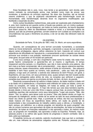17
Essa faculdade não é, pois, nova, mas tende a se generalizar, sem dúvida, pelo
motivo indicado na comunicação acima, mas também como meio de provar, aos
incrédulos, a existência do princípio espiritual. No dizer dos Espíritos, ela se tornará
mesmo endêmica, o que se explicaria naturalmente pela transformação moral da
Humanidade, esta transformação devendo levar no organismo modificações que
facilitarão a expansão da alma.
Como outras faculdades medianímicas, esta pode ser explorada pelo charlatanismo;
é, pois, bom manter-se em guarda contra a fraude que poderia, por um motivo qualquer,
procurar simulá-la, e de se assegurar, por todos os meios possíveis, da boa-fé daqueles
que dizem possuí-la. Além do desinteresse material e moral, e a honradez notória da
pessoa, que são as primeiras garantias, convém observar com cuidado as condições e as
circunstâncias nas quais o fenômeno se produz, e de ver se elas não oferecem nada de
suspeito.
OS ESPIÕES.
Sociedade de Paris, 12 de julho de 1867; méd. Sr. Morin, em sono espontâneo.
Quando, em conseqüência de uma terrível convulsão humanitária, a sociedade
inteira se movia lentamente, oprimida, esmagada, e ignorando a causa de sua opressão,
alguns seres privilegiados, alguns velhos veteranos do bem, trazendo em comum sua
experiência da dificuldade em reproduzi-la, e acrescentando a isto o respeito que deveria
provocar sua conduta e sua posição, resolveram procurar aprofundar as causas dessa
crise geral, da qual cada um foi tocado em particular.
A era nova começa, e com ela o Espiritismo (este nome foi criado; não resta mais
senão fazê-lo compreender e aprender-lhe em si mesmo o significado. O tempo
impassível caminha sempre, e o Espiritismo, que não é mais somente uma palavra, não
tem mais a se fazer compreender: ele é compreendido!... mas, alguns veteranos espíritas,
essas criaturas, esses missionários, estão sempre à frente do movimento... Seu pequeno
batalhão é bem fraco quanto ao número; mas paciência!... cada vez mais ele ganha
adeptos, e logo será um exército: o exército dos veteranos do bem! Porque, em geral, o
Espiritismo, em seu início, em seus primeiros anos, quase sempre não tem tocado senão
corações já estragados pelos atritos da vida, os corações que sofreram e pagaram,
corações que trazem em germe os princípios do belo, do bem, do bom, do grande.
Descendo sucessivamente da velhice à idade madura, da idade madura à idade viril
e da idade viril à adolescência, o Espiritismo está infiltrado em todas as idades, como em
todos os corações, em todas as religiões, em todas as seitas, por toda a parte! A
assimilação foi lenta, mas segura!... E hoje não temais que caia essa bandeira espírita,
levada desde o início por uma mão firme e segura; porque hoje, as jovens falanges dos
batalhões espíritas não exclamam como seus adversários: "Lugar aos jovens. "Não, não
dizem: "Saí, os velhos, para deixar subir os jovens." Eles não pedem senão um lugar no
banquete da inteligência, senão o direito de se sentar ao lado de seus predecessores e
trazer seu óbolo ao grande todo. Hoje, a juventude se viriliza; ela traz sua aquisição à
idade madura em troca da experiência desta última, em razão da grande lei de
reciprocidade e das conseqüências do trabalho coletivo para a ciência, a moralidade, o
bem; porque, em definitivo, se a ciência progride, em benefício de quem progride? não
são os corpos humanos que aproveitam de todas as elucidações, de todos os problemas
resolvidos, de todas as invenções realizadas? e isto aproveita a todos, do mesmo modo
que, se progredis em moralidade, isto aproveita a todos os Espíritos. Portanto, hoje, as
pessoas jovens e os velhos são iguais diante do progresso e devem combater, lado a
lado, pela sua realização.
O batalhão tornou-se um exército, exército invulnerável, mas que tem a combater,
não um, mas milhares de adversários coligados contra ele. Portanto, pessoas jovens,
 