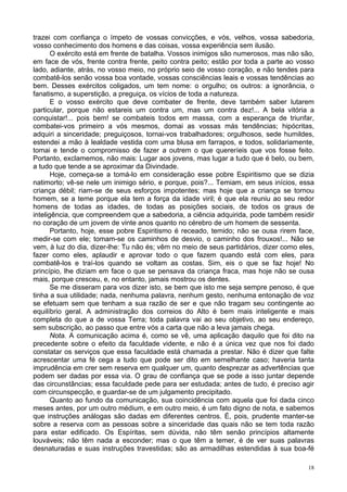 18
trazei com confiança o ímpeto de vossas convicções, e vós, velhos, vossa sabedoria,
vosso conhecimento dos homens e das coisas, vossa experiência sem ilusão.
O exército está em frente de batalha. Vossos inimigos são numerosos, mas não são,
em face de vós, frente contra frente, peito contra peito; estão por toda a parte ao vosso
lado, adiante, atrás, no vosso meio, no próprio seio de vosso coração, e não tendes para
combatê-los senão vossa boa vontade, vossas consciências leais e vossas tendências ao
bem. Desses exércitos coligados, um tem nome: o orgulho; os outros: a ignorância, o
fanatismo, a superstição, a preguiça, os vícios de toda a natureza.
E o vosso exército que deve combater de frente, deve também saber lutarem
particular, porque não estareis um contra um, mas um contra dez!... A bela vitória a
conquistar!... pois bem! se combateis todos em massa, com a esperança de triunfar,
combatei-vos primeiro a vós mesmos, domai as vossas más tendências; hipócritas,
adquiri a sinceridade; preguiçosos, tornai-vos trabalhadores; orgulhosos, sede humildes,
estendei a mão à lealdade vestida com uma blusa em farrapos, e todos, solidariamente,
tomai e tende o compromisso de fazer a outrem o que quereríeis que vos fosse feito.
Portanto, exclamemos, não mais: Lugar aos jovens, mas lugar a tudo que é belo, ou bem,
a tudo que tende a se aproximar da Divindade.
Hoje, começa-se a tomá-lo em consideração esse pobre Espiritismo que se dizia
natimorto; vê-se nele um inimigo sério, e porque, pois?... Temiam, em seus inícios, essa
criança débil; riam-se de seus esforços impotentes; mas hoje que a criança se tornou
homem, se a teme porque ela tem a força da idade viril; é que ela reuniu ao seu redor
homens de todas as idades, de todas as posições sociais, de todos os graus de
inteligência, que compreendem que a sabedoria, a ciência adquirida, pode também residir
no coração de um jovem de vinte anos quanto no cérebro de um homem de sessenta.
Portanto, hoje, esse pobre Espiritismo é receado, temido; não se ousa rirem face,
medir-se com ele; tomam-se os caminhos de desvio, o caminho dos frouxos!... Não se
vem, à luz do dia, dizer-lhe: Tu não és; vêm no meio de seus partidários, dizer como eles,
fazer como eles, aplaudir e aprovar todo o que fazem quando está com eles, para
combatê-los e traí-los quando se voltam as costas. Sim, eis o que se faz hoje! No
princípio, lhe diziam em face o que se pensava da criança fraca, mas hoje não se ousa
mais, porque cresceu, e, no entanto, jamais mostrou os dentes.
Se me disseram para vos dizer isto, se bem que isto me seja sempre penoso, é que
tinha a sua utilidade; nada, nenhuma palavra, nenhum gesto, nenhuma entonação de voz
se efetuam sem que tenham a sua razão de ser e que não tragam seu contingente ao
equilíbrio geral. A administração dos correios do Alto é bem mais inteligente e mais
completa do que a de vossa Terra; toda palavra vai ao seu objetivo, ao seu endereço,
sem subscrição, ao passo que entre vós a carta que não a leva jamais chega.
Nota. A comunicação acima é, como se vê, uma aplicação daquilo que foi dito na
precedente sobre o efeito da faculdade vidente, e não é a única vez que nos foi dado
constatar os serviços que essa faculdade está chamada a prestar. Não é dizer que falte
acrescentar uma fé cega a tudo que pode ser dito em semelhante caso; haveria tanta
imprudência em crer sem reserva em qualquer um, quanto desprezar as advertências que
podem ser dadas por essa via. O grau de confiança que se pode a isso juntar depende
das circunstâncias; essa faculdade pede para ser estudada; antes de tudo, é preciso agir
com circunspecção, e guardar-se de um julgamento precipitado.
Quanto ao fundo da comunicação, sua coincidência com aquela que foi dada cinco
meses antes, por um outro médium, e em outro meio, é um fato digno de nota, e sabemos
que instruções análogas são dadas em diferentes centros. É, pois, prudente manter-se
sobre a reserva com as pessoas sobre a sinceridade das quais não se tem toda razão
para estar edificado. Os Espíritas, sem dúvida, não têm senão princípios altamente
louváveis; não têm nada a esconder; mas o que têm a temer, é de ver suas palavras
desnaturadas e suas instruções travestidas; são as armadilhas estendidas à sua boa-fé
 