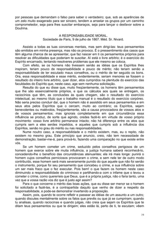 19
por pessoas que demandam o falso para saber o verdadeiro; que, sob as aparências de
um zelo muito exagerado para ser sincero, tendem a arrastar os grupos por um caminho
comprometedor, seja para lhes suscitar embaraços, seja para lançar o desfavor sobre a
Doutrina.
A RESPONSABILIDADE MORAL.
Sociedade de Paris, 9 de julho de 1867. Méd. Sr. Nivard.
Assisto a todas as tuas conversas mentais, mas sem dirigi-las: teus pensamentos
são emitidos em minha presença, mas não os provoco. É o pressentimento dos casos que
têm alguma chance de se apresentar, que faz nascer em ti os pensamentos próprios para
resolver as dificuldades que poderiam te suscitar. Aí está o livre arbítrio; é o exercício do
Espírito encarnado, tentando resolveres problemas que ele mesmo se coloca.
Com efeito, se os homens não tivessem senão as idéias que os Espíritos lhes
inspiram, teriam pouco de responsabilidade e pouco de mérito; não teriam senão a
responsabilidade de ter escutado maus conselhos, ou o mérito de ter seguido os bons.
Ora, essa responsabilidade e esse mérito, evidentemente, seriam menores se fossem o
resultado do inteiro livre arbítrio, quer dizer, atos cumpridos na plenitude do exercício das
faculdades do Espírito que, neste caso, age sem nenhuma solicitação.
Resulta do que eu disse que, muito freqüentemente, os homens têm pensamentos
que lhe são essencialmente próprios, e que os cálculos aos quais se entregam, os
raciocínios que têm, as conclusões às quais chegam, são o resultado do exercício
intelectual, ao mesmo título que o trabalho manual é o resultado do exercício corpóreo.
Não seria preciso concluir daí, que o homem não é assistido em seus pensamentos e em
seus atos pelos Espíritos que o cercam, muito ao contrário; os Espíritos, sejam
benevolentes ou malévolos, freqüentemente, são a causa provocadora de vossos atos e
de vossos pensamentos; mas ignorais completamente em que circunstância essa
influência se produz, de sorte que agindo, credes fazê-lo em virtude de vosso próprio
movimento: vosso livre arbítrio permanece intacto; não há diferença entre os atos que
cumpris sem a eles serdes impelidos, e aqueles que cumpris sob a influência dos
Espíritos, senão no grau do mérito ou nas responsabilidades.
Nume noutro caso, a responsabilidade e o mérito existem, mas, eu o repito, não
existem no mesmo grau. Este princípio que anuncio, creio, não tem necessidade de
demonstração; bastar-me-á, para prová-lo, fazendo uma comparação no que existe entre
vós.
Se um homem cometer um crime, seduzido pelos conselhos perigosos de um
homem que exerce sobre ele muita influência, a justiça humana saberá reconhecê-lo,
concedendo-lhe o benefício das circunstâncias atenuantes; ela irá mais longe: punirá o
homem cujos conselhos perniciosos provocaram o crime, e sem nele ter de outro modo
contribuído, esse homem será mais severamente punido do que aquele que não foi senão
o instrumento, porque foi seu pensamento que concebeu o crime, e sua influência sobre
um ser mais fraco que o fez executar. Pois bem! o que fazem os homem neste caso
diminuindo a responsabilidade do criminoso e partilhando-a com o infame que o levou a
cometer o crime, como quereríeis que Deus, que é a própria justiça, não o faria tanto, uma
vez que a vossa razão vos diz que é justo agir assim?
Para o que concerne o mérito das boas ações, que eu disse ser menor se o homem
foi solicitado a fazê-las, é a contrapartida daquilo que venho de dizer a respeito da
responsabilidade, e pode-se demonstrar invertendo a proposição.
Assim, pois, quando te ocorre refletir e passear as idéias de um assunto a um outro;
quando discutes mentalmente sobre os fatos que prevês ou que já se cumpriram; quando
tu analisas, quando raciocinas e quando julgas, não creia que sejam os Espíritos que te
ditam teus pensamentos ou que te dirigem; eles estão lá, perto de ti, te escutam; vêem
 
