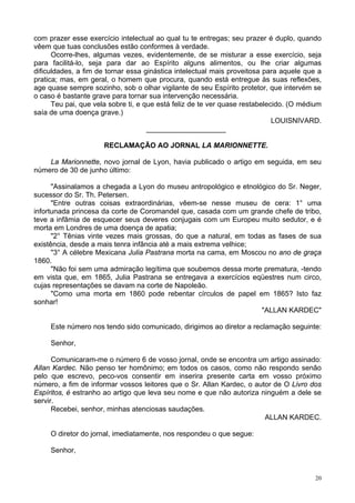 20
com prazer esse exercício intelectual ao qual tu te entregas; seu prazer é duplo, quando
vêem que tuas conclusões estão conformes à verdade.
Ocorre-lhes, algumas vezes, evidentemente, de se misturar a esse exercício, seja
para facilitá-lo, seja para dar ao Espírito alguns alimentos, ou lhe criar algumas
dificuldades, a fim de tornar essa ginástica intelectual mais proveitosa para aquele que a
pratica; mas, em geral, o homem que procura, quando está entregue às suas reflexões,
age quase sempre sozinho, sob o olhar vigilante de seu Espírito protetor, que intervém se
o caso é bastante grave para tornar sua intervenção necessária.
Teu pai, que vela sobre ti, e que está feliz de te ver quase restabelecido. (O médium
saía de uma doença grave.)
LOUISNIVARD.
____________________
RECLAMAÇÃO AO JORNAL LA MARIONNETTE.
La Marionnette, novo jornal de Lyon, havia publicado o artigo em seguida, em seu
número de 30 de junho último:
"Assinalamos a chegada a Lyon do museu antropológico e etnológico do Sr. Neger,
sucessor do Sr. Th. Petersen.
"Entre outras coisas extraordinárias, vêem-se nesse museu de cera: 1° uma
infortunada princesa da corte de Coromandel que, casada com um grande chefe de tribo,
teve a infâmia de esquecer seus deveres conjugais com um Europeu muito sedutor, e é
morta em Londres de uma doença de apatia;
"2° Tênias vinte vezes mais grossas, do que a natural, em todas as fases de sua
existência, desde a mais tenra infância até a mais extrema velhice;
"3° A célebre Mexicana Julia Pastrana morta na cama, em Moscou no ano de graça
1860.
"Não foi sem uma admiração legítima que soubemos dessa morte prematura, -tendo
em vista que, em 1865, Julia Pastrana se entregava a exercícios eqüestres num circo,
cujas representações se davam na corte de Napoleão.
"Como uma morta em 1860 pode rebentar círculos de papel em 1865? Isto faz
sonhar!
"ALLAN KARDEC"
Este número nos tendo sido comunicado, dirigimos ao diretor a reclamação seguinte:
Senhor,
Comunicaram-me o número 6 de vosso jornal, onde se encontra um artigo assinado:
Allan Kardec. Não penso ter homônimo; em todos os casos, como não respondo senão
pelo que escrevo, peco-vos consentir em inserira presente carta em vosso próximo
número, a fim de informar vossos leitores que o Sr. Allan Kardec, o autor de O Livro dos
Espíritos, é estranho ao artigo que leva seu nome e que não autoriza ninguém a dele se
servir.
Recebei, senhor, minhas atenciosas saudações.
ALLAN KARDEC.
O diretor do jornal, imediatamente, nos respondeu o que segue:
Senhor,
 