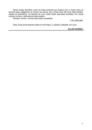 21
Nosso amigo Acariâtre, autor do artigo assinado por engano com o vosso nome, já
lamenta pela negligência do revisor de provas. Eis a frase Ce/a fait rever Allan Kardec,
alusão ao Espiritismo. As belezas de Lyon estão todas assinadas Acariâtre. Em nosso
próximo número, retificaremos este engano.
Recebei, senhor, minhas atenciosas saudações.
E.B.LABAUME.
Nota. Esse jornal aparece todos os domingos, 5, passeio Lafayette, em Lyon.
ALLAN KARDEC.
 