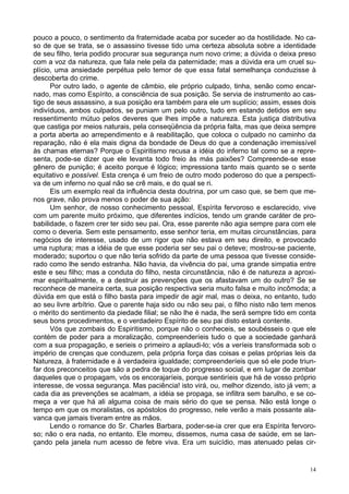14
pouco a pouco, o sentimento da fraternidade acaba por suceder ao da hostilidade. No ca-
so de que se trata, se o assassino tivesse tido uma certeza absoluta sobre a identidade
de seu filho, teria podido procurar sua segurança num novo crime; a dúvida o deixa preso
com a voz da natureza, que fala nele pela da paternidade; mas a dúvida era um cruel su-
plício, uma ansiedade perpétua pelo temor de que essa fatal semelhança conduzisse à
descoberta do crime.
Por outro lado, o agente de câmbio, ele próprio culpado, tinha, senão como encar-
nado, mas como Espírito, a consciência de sua posição. Se servia de instrumento ao cas-
tigo de seus assassino, a sua posição era também para ele um suplício; assim, esses dois
indivíduos, ambos culpados, se puniam um pelo outro, tudo em estando detidos em seu
ressentimento mútuo pelos deveres que lhes impõe a natureza. Esta justiça distributiva
que castiga por meios naturais, pela conseqüência da própria falta, mas que deixa sempre
a porta aberta ao arrependimento e à reabilitação, que coloca o culpado no caminho da
reparação, não é ela mais digna da bondade de Deus do que a condenação irremissível
às chamas eternas? Porque o Espiritismo recusa a idéia do inferno tal como se a repre-
senta, pode-se dizer que ele levanta todo freio às más paixões? Compreende-se esse
gênero de punição; é aceito porque é lógico; impressiona tanto mais quanto se o sente
equitativo e possível. Esta crença é um freio de outro modo poderoso do que a perspecti-
va de um inferno no qual não se crê mais, e do qual se ri.
Eis um exemplo real da influência desta doutrina, por um caso que, se bem que me-
nos grave, não prova menos o poder de sua ação:
Um senhor, de nosso conhecimento pessoal, Espírita fervoroso e esclarecido, vive
com um parente muito próximo, que diferentes indícios, tendo um grande caráter de pro-
babilidade, o fazem crer ter sido seu pai. Ora, esse parente não agia sempre para com ele
como o deveria. Sem este pensamento, esse senhor teria, em muitas circunstâncias, para
negócios de interesse, usado de um rigor que não estava em seu direito, e provocado
uma ruptura; mas a idéia de que esse poderia ser seu pai o deteve; mostrou-se paciente,
moderado; suportou o que não teria sofrido da parte de uma pessoa que tivesse conside-
rado como lhe sendo estranha. Não havia, da vivência do pai, uma grande simpatia entre
este e seu filho; mas a conduta do filho, nesta circunstância, não é de natureza a aproxi-
mar espiritualmente, e a destruir as prevenções que os afastavam um do outro? Se se
reconhece de maneira certa, sua posição respectiva seria muito falsa e muito incômoda; a
dúvida em que está o filho basta para impedir de agir mal, mas o deixa, no entanto, tudo
ao seu livre arbítrio. Que o parente haja sido ou não seu pai, o filho nisto não tem menos
o mérito do sentimento da piedade filial; se não lhe é nada, lhe será sempre tido em conta
seus bons procedimentos, e o verdadeiro Espírito de seu pai disto estará contente.
Vós que zombais do Espiritismo, porque não o conheceis, se soubésseis o que ele
contém de poder para a moralização, compreenderíeis tudo o que a sociedade ganhará
com a sua propagação, e serieis o primeiro a aplaudi-lo; vós a veríeis transformada sob o
império de crenças que conduzem, pela própria força das coisas e pelas próprias leis da
Natureza, à fraternidade e à verdadeira igualdade; compreenderíeis que só ele pode triun-
far dos preconceitos que são a pedra de toque do progresso social, e em lugar de zombar
daqueles que o propagam, vós os encorajaríeis, porque sentiríeis que há de vosso próprio
interesse, de vossa segurança. Mas paciência! isto virá, ou, melhor dizendo, isto já vem; a
cada dia as prevenções se acalmam, a idéia se propaga, se infiltra sem barulho, e se co-
meça a ver que há ali alguma coisa de mais sério do que se pensa. Não está longe o
tempo em que os moralistas, os apóstolos do progresso, nele verão a mais possante ala-
vanca que jamais tiveram entre as mãos.
Lendo o romance do Sr. Charles Barbara, poder-se-ia crer que era Espírita fervoro-
so; não o era nada, no entanto. Ele morreu, dissemos, numa casa de saúde, em se lan-
çando pela janela num acesso de febre viva. Era um suicídio, mas atenuado pelas cir-
 