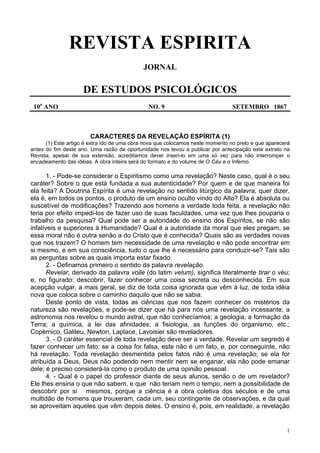 1
REVISTA ESPIRITA
JORNAL
DE ESTUDOS PSICOLÓGICOS
10o
ANO NO. 9 SETEMBRO 1867
CARACTERES DA REVELAÇÃO ESPÍRITA (1)
(1) Este artigo é extra ido de uma obra nova que colocamos neste momento no prelo e que aparecerá
antes do fim deste ano. Uma razão de oportunidade nos levou a publicar por antecipação este extrato na
Revista; apesar de sua extensão, acreditamos dever inseri-lo em uma só vez para não interromper o
encadeamento das idéias. A obra inteira será do formato e do volume de O Céu e o Inferno.
1. - Pode-se considerar o Espiritismo como uma revelação? Neste caso, qual é o seu
caráter? Sobre o que está fundada a sua autenticidade? Por quem e de que maneira foi
ela feita? A Doutrina Espírita é uma revelação no sentido litúrgico da palavra, quer dizer,
ela é, em todos os pontos, o produto de um ensino oculto vindo do Alto? Ela é absoluta ou
suscetível de modificações? Trazendo aos homens a verdade toda feita, a revelação não
teria por efeito impedi-los de fazer uso de suas faculdades, uma vez que lhes pouparia o
trabalho da pesquisa? Qual pode ser a autoridade do ensino dos Espíritos, se não são
infalíveis e superiores à Humanidade? Qual é a autoridade da moral que eles pregam, se
essa moral não é outra senão a do Cristo que é conhecida? Quais são as verdades novas
que nos trazem? O homem tem necessidade de uma revelação e não pode encontrar em
si mesmo, e em sua consciência, tudo o que lhe é necessário para conduzir-se? Tais são
as perguntas sobre as quais importa estar fixado.
2. - Definamos primeiro o sentido da palavra revelação.
Revelar, derivado da palavra voile (do latim velum), significa literalmente tirar o véu;
e, no figurado: descobrir, fazer conhecer uma coisa secreta ou desconhecida. Em sua
acepção vulgar, a mais geral, se diz de toda coisa ignorada que vêm à luz, de toda idéia
nova que coloca sobre o caminho daquilo que não se sabia.
Deste ponto de vista, todas as ciências que nos fazem conhecer os mistérios da
natureza são revelações, e pode-se dizer que há para nós uma revelação incessante; a
astronomia nos revelou o mundo astral, que não conhecíamos; a geologia, a formação da
Terra; a química, a lei das afinidades; a fisiologia, as funções do organismo, etc.;
Copérnico, Galileu, Newton, Laplace, Lavoisier são reveladores.
3. - O caráter essencial de toda revelação deve ser a verdade. Revelar um segredo é
fazer conhecer um fato; se a coisa for falsa, este não é um fato, e, por conseguinte, não
há revelação. Toda revelação desmentida pelos fatos não é uma revelação; se ela for
atribuída a Deus, Deus não podendo nem mentir nem se enganar, ela não pode emanar
dele; é preciso considerá-la como o produto de uma opinião pessoal.
4. - Qual é o papel do professor diante de seus alunos, senão o de um revelador?
Ele lhes ensina o que não sabem, e que não teriam nem o tempo, nem a possibilidade de
descobrir por si mesmos, porque a ciência é a obra coletiva dos séculos e de uma
multidão de homens que trouxeram, cada um, seu contingente de observações, e da qual
se aproveitam aqueles que vêm depois deles. O ensino é, pois, em realidade, a revelação
 