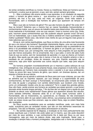 2
de certas verdades científicas ou morais, físicas ou metafísicas, feitas por homens que as
conhecem, a outros que as ignoram, e que, sem isto, seriam sempre ignoradas.
5. - Mas o professor não ensina senão o que aprendeu: é um revelador de segunda
ordem; o homem de gênio ensina o que encontrou por si mesmo: é um revelador
primitivo; ele traz a luz que, cada vez mais, se vulgariza. Onde nisto estaria a
Humanidade, sem a revelação dos homens de gênio que aparecem de tempos em
tempos?
Mas o que são os homens de gênio? Por que são homens de gênio? De onde vêm?
Que se tomam? Notemos que a maioria traz ao nascer faculdades transcendentes e
conhecimentos inatos, que um pouco de trabalho basta para desenvolver. Eles pertencem
muito realmente à Humanidade, uma vez que nascem, vivem e morrem como nós. Onde,
pois, hauriram esses conhecimentos que não puderam adquirir quando vivos? Dir-se-á,
com os materialistas, que o acaso lhes deu a matéria cerebral em maior quantidade e de
melhor qualidade? Neste caso, não teriam mais mérito do que um legume mais grosso e
mais saboroso que um outro.
Dir-se-á, com certos espiritualistas, que Deus os dotou de uma alma mais favorecida
do que a do comum dos homens? Suposição inteiramente ilógica, uma vez que acusaria
Deus de parcialidade. A única solução racional deste problema está na preexistência da
alma e na pluralidade das existências. O homem de gênio é um Espírito que viveu por
muito mais tempo; que, por conseguinte, mais adquiriu e mais progrediu do que aqueles
que são menos avançados. Em se encarnando, traz o que sabe, e como ele sabe muito
mais do que os outros, sem ter necessidade de aprender, é o que se chama um homem
de gênio. Mas aquilo que ele sabe não é menos o fruto de um trabalho anterior e não o
resultado de um privilégio. Antes de renascer, era, pois, Espírito avançado; ele se
reencarna, seja para fazer aproveitar aos outros daquilo que sabe, seja para adquirir
mais.
Os homens progridem incontestavelmente por si mesmos e pelos esforços de sua
inteligência; mas, entregues às suas próprias forças, esse progresso é muito lento, se não
forem ajudados por homens mais avançados como o escolar o é por seus professores.
Todos os povos têm seus homens de gênio, que vieram, em diversas épocas, dar um
impulso e tirá-los de sua inércia.
6. - Desde que se admita a solicitude de Deus para com suas criaturas, por que não
se admitiria que os Espíritos capazes, por sua energia e a superioridade de seus
conhecimentos, de fazer avançar a Humanidade, se encarnando pela vontade de Deus
em vista de ajudar o progresso num sentido determinado; que recebem uma missão,
como um embaixador recebe uma de seu soberano? Tal é o papel dos grandes gênios.
Que vêm fazer, senão ensinar aos homens as verdades que esses ignoram, e que teriam
ignorado ainda durante longos períodos, ? fim de lhes dar um degrau com a ajuda do qual
poderão se elevar mais rapidamente? Esses gênios que aparecem através dos séculos,
como estrelas brilhantes, deixando atrás de si um longo rastro luminoso sobre a
Humanidade, são os missionários, ou, querendo-se, os messias. Se não ensinassem
nada aos homens além do que sabem estes últimos, sua presença seria completamente
inútil; as coisas novas que lhes ensinam, seja na ordem física, seja na ordem filosófica,
são revelações.
Se Deus suscita reveladores para as verdades científicas, pode, com mais forte
razão, suscitá-los para as verdades morais, que são um dos elementos essenciais do
progresso. Tais são os filósofos, cujas idéias atravessaram os séculos.
7. - No sentido especial da fé religiosa, a revelação se diz mais particularmente das
coisas espirituais que o homem não pode saber por si mesmo, que não pode descobrir
por meio de seus sentidos, e cujo conhecimento lhe é dado por Deus ou por seus
mensageiros, seja por meio da palavra direta, seja pela inspiração. Neste caso, a
revelação é sempre feita a homens privilegiados, designados sob o nome de profetas ou
 
