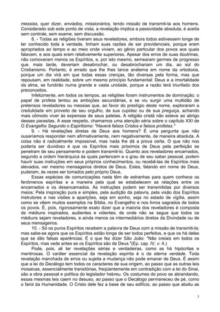 3
messias, quer dizer, enviados, missionários, tendo missão de transmiti-la aos homens.
Considerado sob este ponto de vista, a revelação implica a passividade absoluta; é aceita
sem controle, sem exame, sem discussão.
8. - Todas as religiões tiveram seus reveladores, embora todos estivessem longe de
ter conhecido toda a verdade, tinham suas razões de ser providenciais, porque eram
apropriados ao tempo e ao meio onde viviam, ao gênio particular dos povos aos quais
falavam, e aos quais eram relativamente superiores. Apesar dos erros de suas doutrinas,
não comoveram menos os Espíritos, e, por isto mesmo, semearam germes de progresso
que, mais tarde, deveriam desabrochar, ou desabrochariam um dia, ao sol do
Cristianismo. Portanto, é errado que lhe lhes lance anátema em nome da ortodoxia,
porque um dia virá em que todas essas crenças, tão diversas pela forma, mas que
repousam, em realidade, sobre um mesmo princípio fundamental: Deus e a imortalidade
da alma, se fundirão numa grande e vasta unidade, porque a razão terá triunfado dos
preconceitos.
Infelizmente, em todos os tempos, as religiões foram instrumentos de dominação; o
papel de profeta tentou as ambições secundárias, e se viu surgir uma multidão de
pretensos reveladores ou messias que, ao favor do prestígio deste nome, exploraram a
credulidade em proveito de seu orgulho, de sua cupidez ou de sua preguiça, achando
mais cômodo viver às expensas de seus patetas. A religião cristã não esteve ao abrigo
desses parasitas. A esse respeito, chamamos uma atenção séria sobre o capítulo XXI de
O Evangelho Segundo o Espiritismo: "Haverá falsos Cristos e falsos profetas."
9. - Há revelações diretas de Deus aos homens? É uma pergunta que não
ousaríamos responder nem afirmativamente, nem negativamente, de maneira absoluta. A
coisa não é radicalmente impossível, mas nada lhe dá a prova certa. O que não nos
poderia ser duvidoso é que os Espíritos mais próximos de Deus pela perfeição se
penetram de seu pensamento e podem transmiti-lo. Quanto aos reveladores encarnados,
segundo a ordem hierárquica às quais pertencem e o grau de seu saber pessoal, podem
haurir suas instruções em seus próprios conhecimentos, ou recebê-las de Espíritos mais
elevados, ver mesmo mensageiros diretos de Deus. Estes, falando em nome de Deus,
puderam, às vezes ser tomados pelo próprio Deus.
Essas espécies de comunicações nada têm de estranhas para quem conhece os
fenômenos espíritas e a maneira pela qual se estabelecem as relações entre os
encarnados e os desencarnados. As instruções podem ser transmitidas por diversos
meios: Pela inspiração pura e simples, pela audição da palavra, pela visão dos Espíritos
instrutores e nas visões e aparições, seja em sonho, seja no estado de vigília, assim
como se vêem muitos exemplos na Bíblia, no Evangelho e nos livros sagrados de todos
os povos. É, pois, rigorosamente exato dizer que a maioria dos reveladores é composta
de médiuns inspirados, audientes e videntes; de onde não se segue que todos os
médiuns sejam reveladores, e ainda menos os intermediários diretos da Divindade ou de
seus mensageiros.
10. - Só os puros Espíritos recebem a palavra de Deus com a missão de transmiti-la;
mas sabe-se agora que os Espíritos estão longe de ser todos perfeitos, e que os há deles
que se dão falsas aparências; É o que fez dizer São João: "Não creiais em todos os
Espíritos, mas vede antes se os Espíritos são de Deus."(Ep. cap. IV, v. 4.)
Pode, pois, ali ter revelações sérias e verdadeiras, como as há hipócritas e
mentirosas. O caráter essencial da revelação espirita é o da eterna verdade. Toda
revelação manchada de erros ou sujeita a mudança não pode emanar de Deus. É assim
que a lei do Decálogo tem todos os caracteres de sua origem, ao passo que as outras leis
mosaicas, essencialmente transitórias, freqüentemente em contradição com a lei do Sinai,
são a obra pessoal e política do legislador hebreu. Os costumes do povo se abrandando,
essas mesmas leis caem no desuso, ao passo que o Decálogo permaneceu de pé, como
o farol da Humanidade. O Cristo dele fez a base de seu edifício, ao passo que aboliu as
 