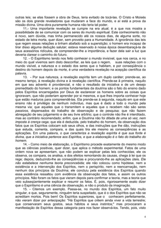 4
outras leis; se elas fossem a obra de Deus, teria evitado de tocá-las. O Cristo e Moisés
são os dois grande reveladores que mudaram a face do mundo, e aí está a prova da
missão divina. Uma obra puramente humana não teria tal poder.
11.- Uma importante revelação se cumpre na era atual; é a que nos mostra a
possibilidade de se comunicar com os seres do mundo espiritual. Este conhecimento não
é novo, sem dúvida, mas tinha permanecido até os nossos dias, de alguma sorte, no
estado de letra morta, quer dizer, sem proveito para a Humanidade. A ignorância das leis
que regem essas relações a tinham abafado sob a superstição; o homem era incapaz de
tirar disso alguma dedução salutar; estava reservado à nossa época desembaraçá-la de
seus acessórios ridículos, de compreender-lhe a importância, e fazer dela sair a luz que
deveria clarear o caminho do futuro.
12. - O Espiritismo tendo nos feito conhecer o mundo invisível, que nos cerca, e no
meio do qual vivemos sem disto desconfiar, as leis que o regem, suas relações com o
mundo visível, a natureza e o estado dos seres que o habitam, e por conseqüência o
destino do homem depois da morte, é uma verdadeira revelação na acepção científica da
palavra.
13. - Por sua natureza, a revelação espírita tem um duplo caráter; prende-se, ao
mesmo tempo, à revelação divina e à revelação científica. Prende-se ã primeira, naquilo
em que seu advento é providencial, e não o resultado da iniciativa e de um desejo
premeditado do homem; e os pontos fundamentais da doutrina são o fato do ensino dado
pelos Espíritos encarregados por Deus de esclarecer os homens sobre as coisas que
ignoravam, que não poderiam aprender por si mesmos, e que lhes importa conhecer hoje
que estão maduros para compreendê-las. Ela prende-se à segunda, naquilo em que este
ensino não é privilégio de nenhum indivíduo, mas que é dado a todo o mundo pela
mesma via; que aqueles que o transmitem e aqueles que o recebem não são seres
passivos, dispensados do trabalho de observação e de pesquisa; que não fazem
abnegação de seu julgamento e de seu livre arbítrio; que o controle não lhe é interditado,
mas ao contrário recomendado; enfim, que a Doutrina não foi ditada de uma só vez, nem
imposta à crença cega; que ela é deduzida, pelo trabalho do homem, da observação dos
fatos que os Espíritos colocam sob seus olhos, e das instruções que lhe dão, instruções
que estuda, comenta, compara, e das quais tira ele mesmo as conseqüências e as
aplicações. Em uma palavra, o que caracteriza a revelação espírita é que sua fonte é
divina, que a iniciativa pertence aos Espíritos, e que a elaboração é o fato do trabalho do
homem.
14. - Como meio de elaboração, o Espiritismo procede exatamente do mesmo modo
que as ciências positivas, quer dizer, que aplica o método experimental. Fatos de uma
ordem nova se apresentam, que não podem se explicar pelas leis conhecidas; ele os
observa, os compara, os analisa, e dos efeitos remontando às causas, chega à lei que os
rege; depois, deduzindo-lhe as conseqüências e procurando-lhe as aplicações úteis. Ele
não estabelece nenhuma teoria preconcebida; ele não colocou como hipótese, nem a
existência e a intervenção dos Espíritos, nem o perispírito, nem a reencarnação, nem
nenhum dos princípios da Doutrina; ele concluiu pela existência dos Espíritos quando
essa existência ressaltou com evidência da observação dos fatos, e assim os outros
princípios. Não foram os fatos que vieram depois para confirmar a teoria, mas a teoria que
veio subseqüentemente explicar e resumir os fatos. É, pois, rigorosamente exato dizer
que o Espiritismo é uma ciência de observação, e não o produto da imaginação.
15. - Citemos um exemplo. Passa-se, no mundo dos Espíritos, um fato muito
singular, e que, seguramente, ninguém teria suspeitado, que é o dos Espíritos que não se
acreditam mortos. Pois bem! Os Espíritos superiores, que o conhecem perfeitamente,
não vieram dizer por antecipação: "Há Espíritos que crêem ainda viver a vida terrestre;
que conservaram seus gostos, seus hábitos e seus instintos;" mas provocaram a
manifestação de Espíritos dessa categoria para nos fazer observá-los. Tendo, pois, visto
 