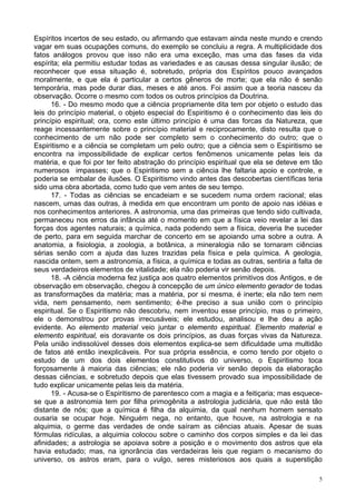 5
Espíritos incertos de seu estado, ou afirmando que estavam ainda neste mundo e crendo
vagar em suas ocupações comuns, do exemplo se concluiu a regra. A multiplicidade dos
fatos análogos provou que isso não era uma exceção, mas uma das fases da vida
espírita; ela permitiu estudar todas as variedades e as causas dessa singular ilusão; de
reconhecer que essa situação é, sobretudo, própria dos Espíritos pouco avançados
moralmente, e que ela é particular a certos gêneros de morte; que ela não é senão
temporária, mas pode durar dias, meses e até anos. Foi assim que a teoria nasceu da
observação. Ocorre o mesmo com todos os outros princípios da Doutrina.
16. - Do mesmo modo que a ciência propriamente dita tem por objeto o estudo das
leis do princípio material, o objeto especial do Espiritismo é o conhecimento das leis do
princípio espiritual; ora, como este último princípio é uma das forcas da Natureza, que
reage incessantemente sobre o princípio material e reciprocamente, disto resulta que o
conhecimento de um não pode ser completo sem o conhecimento do outro; que o
Espiritismo e a ciência se completam um pelo outro; que a ciência sem o Espiritismo se
encontra na impossibilidade de explicar certos fenômenos unicamente pelas leis da
matéria, e que foi por ter feito abstração do princípio espiritual que ela se deteve em tão
numerosos impasses; que o Espiritismo sem a ciência lhe faltaria apoio e controle, e
poderia se embalar de ilusões. O Espiritismo vindo antes das descobertas científicas teria
sido uma obra abortada, como tudo que vem antes de seu tempo.
17. - Todas as ciências se encadeiam e se sucedem numa ordem racional; elas
nascem, umas das outras, à medida em que encontram um ponto de apoio nas idéias e
nos conhecimentos anteriores. A astronomia, uma das primeiras que tendo sido cultivada,
permaneceu nos erros da infância até o momento em que a física veio revelar a lei das
forças dos agentes naturais; a química, nada podendo sem a física, deveria lhe suceder
de perto, para em seguida marchar de concerto em se apoiando uma sobre a outra. A
anatomia, a fisiologia, a zoologia, a botânica, a mineralogia não se tornaram ciências
sérias senão com a ajuda das luzes trazidas pela física e pela química. A geologia,
nascida ontem, sem a astronomia, a física, a química e todas as outras, sentiria a falta de
seus verdadeiros elementos de vitalidade; ela não poderia vir senão depois.
18. -A ciência moderna fez justiça aos quatro elementos primitivos dos Antigos, e de
observação em observação, chegou à concepção de um único elemento gerador de todas
as transformações da matéria; mas a matéria, por si mesma, é inerte; ela não tem nem
vida, nem pensamento, nem sentimento; é-lhe preciso a sua união com o princípio
espiritual. Se o Espiritismo não descobriu, nem inventou esse princípio, mas o primeiro,
ele o demonstrou por provas irrecusáveis; ele estudou, analisou e lhe deu a ação
evidente. Ao elemento material veio juntar o elemento espiritual. Elemento material e
elemento espiritual, eis doravante os dois princípios, as duas forças vivas da Natureza.
Pela união indissolúvel desses dois elementos explica-se sem dificuldade uma multidão
de fatos até então inexplicáveis. Por sua própria essência, e como tendo por objeto o
estudo de um dos dois elementos constitutivos do universo, o Espiritismo toca
forçosamente à maioria das ciências; ele não poderia vir senão depois da elaboração
dessas ciências, e sobretudo depois que elas tivessem provado sua impossibilidade de
tudo explicar unicamente pelas leis da matéria.
19. - Acusa-se o Espiritismo de parentesco com a magia e a feitiçaria; mas esquece-
se que a astronomia tem por filha primogênita a astrologia judiciária, que não está tão
distante de nós; que a química é filha da alquimia, da qual nenhum homem sensato
ousaria se ocupar hoje. Ninguém nega, no entanto, que houve, na astrologia e na
alquimia, o germe das verdades de onde saíram as ciências atuais. Apesar de suas
fórmulas ridículas, a alquimia colocou sobre o caminho dos corpos simples e da lei das
afinidades; a astrologia se apoiava sobre a posição e o movimento dos astros que ela
havia estudado; mas, na ignorância das verdadeiras leis que regiam o mecanismo do
universo, os astros eram, para o vulgo, seres misteriosos aos quais a superstição
 
