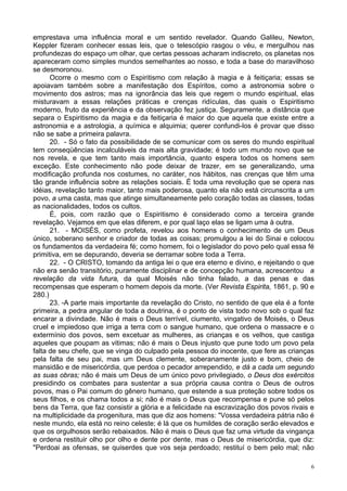6
emprestava uma influência moral e um sentido revelador. Quando Galileu, Newton,
Keppler fizeram conhecer essas leis, que o telescópio rasgou o véu, e mergulhou nas
profundezas do espaço um olhar, que certas pessoas acharam indiscreto, os planetas nos
apareceram como simples mundos semelhantes ao nosso, e toda a base do maravilhoso
se desmoronou.
Ocorre o mesmo com o Espiritismo com relação à magia e à feitiçaria; essas se
apoiavam também sobre a manifestação dos Espíritos, como a astronomia sobre o
movimento dos astros; mas na ignorância das leis que regem o mundo espiritual, elas
misturavam a essas relações práticas e crenças ridículas, das quais o Espiritismo
moderno, fruto da experiência e da observação fez justiça. Seguramente, a distância que
separa o Espiritismo da magia e da feitiçaria é maior do que aquela que existe entre a
astronomia e a astrologia, a química e alquimia; querer confundi-los é provar que disso
não se sabe a primeira palavra.
20. - Só o fato da possibilidade de se comunicar com os seres do mundo espiritual
tem conseqüências incalculáveis da mais alta gravidade; é todo um mundo novo que se
nos revela, e que tem tanto mais importância, quanto espera todos os homens sem
exceção. Este conhecimento não pode deixar de trazer, em se generalizando, uma
modificação profunda nos costumes, no caráter, nos hábitos, nas crenças que têm uma
tão grande influência sobre as relações sociais. É toda uma revolução que se opera nas
idéias, revelação tanto maior, tanto mais poderosa, quanto ela não está circunscrita a um
povo, a uma casta, mas que atinge simultaneamente pelo coração todas as classes, todas
as nacionalidades, todos os cultos.
É, pois, com razão que o Espiritismo é considerado como a terceira grande
revelação. Vejamos em que elas diferem, e por qual laço elas se ligam uma à outra.
21. - MOISÉS, como profeta, revelou aos homens o conhecimento de um Deus
único, soberano senhor e criador de todas as coisas; promulgou a lei do Sinai e colocou
os fundamentos da verdadeira fé; como homem, foi o legislador do povo pelo qual essa fé
primitiva, em se depurando, deveria se derramar sobre toda a Terra.
22. - O CRISTO, tomando da antiga lei o que era eterno e divino, e rejeitando o que
não era senão transitório, puramente disciplinar e de concepção humana, acrescentou a
revelação da vida futura, da qual Moisés não tinha falado, a das penas e das
recompensas que esperam o homem depois da morte. (Ver Revista Espirita, 1861, p. 90 e
280.)
23. -A parte mais importante da revelação do Cristo, no sentido de que ela é a fonte
primeira, a pedra angular de toda a doutrina, é o ponto de vista todo novo sob o qual faz
encarar a divindade. Não é mais o Deus terrível, ciumento, vingativo de Moisés, o Deus
cruel e impiedoso que irriga a terra com o sangue humano, que ordena o massacre e o
extermínio dos povos, sem excetuar as mulheres, as crianças e os velhos, que castiga
aqueles que poupam as vitimas; não é mais o Deus injusto que pune todo um povo pela
falta de seu chefe, que se vinga do culpado pela pessoa do inocente, que fere as crianças
pela falta de seu pai, mas um Deus clemente, soberanamente justo e bom, cheio de
mansidão e de misericórdia, que perdoa o pecador arrependido, e dá a cada um segundo
as suas obras; não é mais um Deus de um único povo privilegiado, o Deus dos exércitos
presidindo os combates para sustentar a sua própria causa contra o Deus de outros
povos, mas o Pai comum do gênero humano, que estende a sua proteção sobre todos os
seus filhos, e os chama todos a si; não é mais o Deus que recompensa e pune só pelos
bens da Terra, que faz consistir a glória e a felicidade na escravização dos povos rivais e
na multiplicidade da progenitura, mas que diz aos homens: "Vossa verdadeira pátria não é
neste mundo, ela está no reino celeste; é lá que os humildes de coração serão elevados e
que os orgulhosos serão rebaixados. Não é mais o Deus que faz uma virtude da vingança
e ordena restituir olho por olho e dente por dente, mas o Deus de misericórdia, que diz:
"Perdoai as ofensas, se quiserdes que vos seja perdoado; restituí o bem pelo mal; não
 
