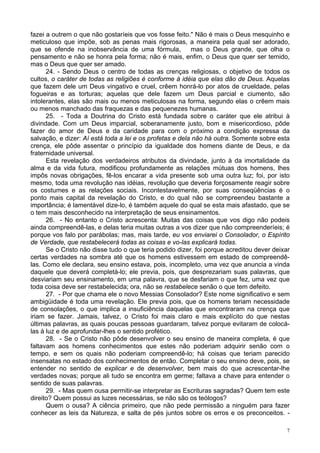 7
fazei a outrem o que não gostaríeis que vos fosse feito." Não é mais o Deus mesquinho e
meticuloso que impõe, sob as penas mais rigorosas, a maneira pela qual ser adorado,
que se ofende na inobservância de uma fórmula, mas o Deus grande, que olha o
pensamento e não se honra pela forma; não é mais, enfim, o Deus que quer ser temido,
mas o Deus que quer ser amado.
24. - Sendo Deus o centro de todas as crenças religiosas, o objetivo de todos os
cultos, o caráter de todas as religiões é conforme à idéia que elas dão de Deus. Aquelas
que fazem dele um Deus vingativo e cruel, crêem honrá-lo por atos de crueldade, pelas
fogueiras e as torturas; aquelas que dele fazem um Deus parcial e ciumento, são
intolerantes, elas são mais ou menos meticulosas na forma, segundo elas o crêem mais
ou menos manchado das fraquezas e das pequenezes humanas.
25. - Toda a Doutrina do Cristo está fundada sobre o caráter que ele atribui à
divindade. Com um Deus imparcial, soberanamente justo, bom e misericordioso, pôde
fazer do amor de Deus e da caridade para com o próximo a condição expressa da
salvação, e dizer: Aí está toda a lei e os profetas e dela não há outra. Somente sobre esta
crença, ele pôde assentar o princípio da igualdade dos homens diante de Deus, e da
fraternidade universal.
Esta revelação dos verdadeiros atributos da divindade, junto à da imortalidade da
alma e da vida futura, modificou profundamente as relações mútuas dos homens, lhes
impôs novas obrigações, fê-los encarar a vida presente sob uma outra luz; foi, por isto
mesmo, toda uma revolução nas idéias, revolução que deveria forçosamente reagir sobre
os costumes e as relações sociais. Incontestavelmente, por suas conseqüências é o
ponto mais capital da revelação do Cristo, e do qual não se compreendeu bastante a
importância; é lamentável dize-lo, é também aquele do qual se esta mais afastado, que se
o tem mais desconhecido na interpretação de seus ensinamentos.
26. - No entanto o Cristo acrescenta: Muitas das coisas que vos digo não podeis
ainda compreendê-las, e delas teria muitas outras a vos dizer que não compreenderíeis; é
porque vos falo por parábolas; mas, mais tarde, eu vos enviarei o Consolador, o Espírito
de Verdade, que restabelecerá todas as coisas e vo-las explicará todas.
Se o Cristo não disse tudo o que teria podido dizer, foi porque acreditou dever deixar
certas verdades na sombra até que os homens estivessem em estado de compreendê-
las. Como ele declara, seu ensino estava, pois, incompleto, uma vez que anuncia a vinda
daquele que deverá completá-lo; ele previa, pois, que desprezariam suas palavras, que
desviariam seu ensinamento, em uma palavra, que se desfariam o que fez, uma vez que
toda coisa deve ser restabelecida; ora, não se restabelece senão o que tem defeito.
27. - Por que chama ele o novo Messias Consolador? Este nome significativo e sem
ambigüidade é toda uma revelação. Ele previa pois, que os homens teriam necessidade
de consolações, o que implica a insuficiência daquelas que encontraram na crença que
iriam se fazer. Jamais, talvez, o Cristo foi mais claro e mais explícito do que nestas
últimas palavras, as quais poucas pessoas guardaram, talvez porque evitaram de colocá-
las à luz e de aprofundar-lhes o sentido profético.
28. - Se o Cristo não pôde desenvolver o seu ensino de maneira completa, é que
faltavam aos homens conhecimentos que estes não poderiam adquirir senão com o
tempo, e sem os quais não poderiam compreendê-lo; há coisas que teriam parecido
insensatas no estado dos conhecimentos de então. Completar o seu ensino deve, pois, se
entender no sentido de explicar e de desenvolver, bem mais do que acrescentar-lhe
verdades novas; porque ali tudo se encontra em germe; faltava a chave para entender o
sentido de suas palavras.
29. - Mas quem ousa permitir-se interpretar as Escrituras sagradas? Quem tem este
direito? Quem possui as luzes necessárias, se não são os teólogos?
Quem o ousa? A ciência primeiro, que não pede permissão a ninguém para fazer
conhecer as leis da Natureza, e salta de pés juntos sobre os erros e os preconceitos. -
 