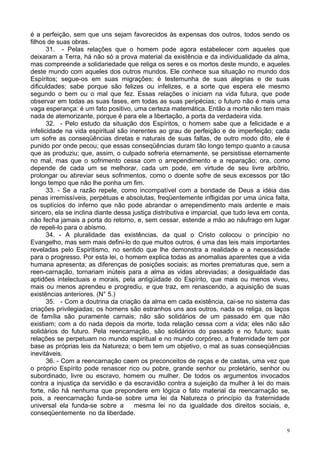 9
é a perfeição, sem que uns sejam favorecidos às expensas dos outros, todos sendo os
filhos de suas obras.
31. - Pelas relações que o homem pode agora estabelecer com aqueles que
deixaram a Terra, há não só a prova material da existência e da individualidade da alma,
mas compreende a solidariedade que religa os seres e os mortos deste mundo, e aqueles
deste mundo com aqueles dos outros mundos. Ele conhece sua situação no mundo dos
Espíritos; segue-os em suas migrações; é testemunha de suas alegrias e de suas
dificuldades; sabe porque são felizes ou infelizes, e a sorte que espera ele mesmo
segundo o bem ou o mal que fez. Essas relações o iniciam na vida futura, que pode
observar em todas as suas fases, em todas as suas peripécias; o futuro não é mais uma
vaga esperança: é um fato positivo, uma certeza matemática. Então a morte não tem mais
nada de atemorizante, porque é para ele a libertação, a porta da verdadeira vida.
32. - Pelo estudo da situação dos Espíritos, o homem sabe que a felicidade e a
infelicidade na vida espiritual são inerentes ao grau de perfeição e de imperfeição; cada
um sofre as conseqüências diretas e naturais de suas faltas, de outro modo dito, ele é
punido por onde pecou; que essas conseqüências duram tão longo tempo quanto a causa
que as produziu; que, assim, o culpado sofreria eternamente, se persistisse eternamente
no mal, mas que o sofrimento cessa com o arrependimento e a reparação; ora, como
depende de cada um se melhorar, cada um pode, em virtude de seu livre arbítrio,
prolongar ou abreviar seus sofrimentos, como o doente sofre de seus excessos por tão
longo tempo que não lhe ponha um fim.
33. - Se a razão repele, como incompatível com a bondade de Deus a idéia das
penas irremissíveis, perpétuas e absolutas, freqüentemente infligidas por uma única falta,
os suplícios do inferno que não pode abrandar o arrependimento mais ardente e mais
sincero, ela se inclina diante dessa justiça distributiva e imparcial, que tudo leva em conta,
não fecha jamais a porta do retorno, e, sem cessar, estende a mão ao náufrago em lugar
de repeli-lo para o abismo.
34. - A pluralidade das existências, da qual o Cristo colocou o princípio no
Evangelho, mas sem mais defini-lo do que muitos outros, é uma das leis mais importantes
reveladas pelo Espiritismo, no sentido que lhe demonstra a realidade e a necessidade
para o progresso. Por esta lei, o homem explica todas as anomalias aparentes que a vida
humana apresenta; as diferenças de posições sociais; as mortes prematuras que, sem a
reen-carnação, tornariam inúteis para a alma as vidas abreviadas; a desigualdade das
aptidões intelectuais e morais, pela antigüidade do Espírito, que mais ou menos viveu,
mais ou menos aprendeu e progrediu, e que traz, em renascendo, a aquisição de suas
existências anteriores. (N° 5.)
35. - Com a doutrina da criação da alma em cada existência, cai-se no sistema das
criações privilegiadas; os homens são estranhos uns aos outros, nada os religa, os laços
de família são puramente carnais; não são solidários de um passado em que não
existiam; com a do nada depois da morte, toda relação cessa com a vida; eles não são
solidários do futuro. Pela reencarnação, são solidários do passado e no futuro; suas
relações se perpetuam no mundo espiritual e no mundo corpóreo, a fraternidade tem por
base as próprias leis da Natureza; o bem tem um objetivo, o mal as suas conseqüências
inevitáveis.
36. - Com a reencarnação caem os preconceitos de raças e de castas, uma vez que
o próprio Espírito pode renascer rico ou pobre, grande senhor ou proletário, senhor ou
subordinado, livre ou escravo, homem ou mulher. De todos os argumentos invocados
contra a injustiça da servidão e da escravidão contra a sujeição da mulher à lei do mais
forte, não há nenhuma que prepondere em lógica o fato material da reencarnação se,
pois, a reencarnação funda-se sobre uma lei da Natureza o princípio da fraternidade
universal ela funda-se sobre a mesma lei no da igualdade dos direitos sociais, e,
conseqüentemente no da liberdade.
 