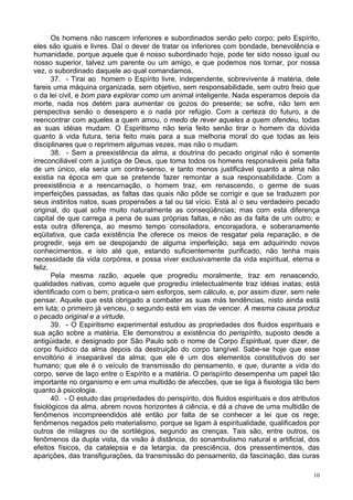 10
Os homens não nascem inferiores e subordinados senão pelo corpo; pelo Espírito,
eles são iguais e livres. Daí o dever de tratar os inferiores com bondade, benevolência e
humanidade, porque aquele que é nosso subordinado hoje, pode ter sido nosso igual ou
nosso superior, talvez um parente ou um amigo, e que podemos nos tornar, por nossa
vez, o subordinado daquele ao qual comandamos.
37. - Tirai ao homem o Espírito livre, independente, sobrevivente à matéria, dele
fareis uma máquina organizada, sem objetivo, sem responsabilidade, sem outro freio que
o da lei civil, e bom para explorar como um animal inteligente. Nada esperamos depois da
morte, nada nos detém para aumentar os gozos do presente; se sofre, não tem em
perspectiva senão o desespero e o nada por refúgio. Com a certeza do futuro, a de
reencontrar com aqueles a quem amou, o medo de rever aqueles a quem ofendeu, todas
as suas idéias mudam. O Espiritismo não teria feito senão tirar o homem da dúvida
quanto à vida futura, teria feito mais para a sua melhoria moral do que todas as leis
disciplinares que o reprimem algumas vezes, mas não o mudam.
38. - Sem a preexistência da alma, a doutrina do pecado original não é somente
irreconciliável com a justiça de Deus, que toma todos os homens responsáveis pela falta
de um único, ela seria um contra-senso, e tanto menos justificável quanto a alma não
existia na época em que se pretende fazer remontar a sua responsabilidade. Com a
preexistência e a reencarnação, o homem traz, em renascendo, o germe de suas
imperfeições passadas, as faltas das quais não pôde se corrigir e que se traduzem por
seus instintos natos, suas propensões a tal ou tal vício. Está aí o seu verdadeiro pecado
original, do qual sofre muito naturalmente as conseqüências; mas com esta diferença
capital de que carrega a pena de suas próprias faltas, e não as da falta de um outro; e
esta outra diferença, ao mesmo tempo consoladora, encorajadora, e soberanamente
eqüitativa, que cada existência lhe oferece os meios de resgatar pela reparação, e de
progredir, seja em se despojando de alguma imperfeição, seja em adquirindo novos
conhecimentos, e isto até que, estando suficientemente purificado, não tenha mais
necessidade da vida corpórea, e possa viver exclusivamente da vida espiritual, eterna e
feliz.
Pela mesma razão, aquele que progrediu moralmente, traz em renascendo,
qualidades nativas, como aquele que progrediu intelectualmente traz idéias inatas; está
identificado com o bem; pratica-o sem esforços, sem cálculo, e, por assim dizer, sem nele
pensar. Aquele que está obrigado a combater as suas más tendências, nisto ainda está
em luta; o primeiro já venceu, o segundo está em vias de vencer. A mesma causa produz
o pecado original e a virtude.
39. - O Espiritismo experimental estudou as propriedades dos fluidos espirituais e
sua ação sobre a matéria. Ele demonstrou a existência do perispírito, suposto desde a
antigüidade, e designado por São Paulo sob o nome de Corpo Espiritual, quer dizer, de
corpo fluídico da alma depois da destruição do corpo tangível. Sabe-se hoje que esse
envoltório é inseparável da alma; que ele é um dos elementos constitutivos do ser
humano; que ele é o veículo de transmissão do pensamento, e que, durante a vida do
corpo, serve de laço entre o Espírito e a matéria. O perispírito desempenha um papel tão
importante no organismo e em uma multidão de afeccões, que se liga à fisiologia tão bem
quanto à psicologia.
40. - O estudo das propriedades do perispírito, dos fluidos espirituais e dos atributos
fisiológicos da alma, abrem novos horizontes à ciência, e dá a chave de uma multidão de
fenômenos incompreendidos até então por falta de se conhecer a lei que os rege;
fenômenos negados pelo materialismo, porque se ligam à espiritualidade, qualificados por
outros de milagres ou de sortilégios, segundo as crenças. Tais são, entre outros, os
fenômenos da dupla vista, da visão à distância, do sonambulismo natural e artificial, dos
efeitos físicos, da catalepsia e da letargia, da presciência, dos pressentimentos, das
aparições, das transfigurações, da transmissão do pensamento, da fascinação, das curas
 