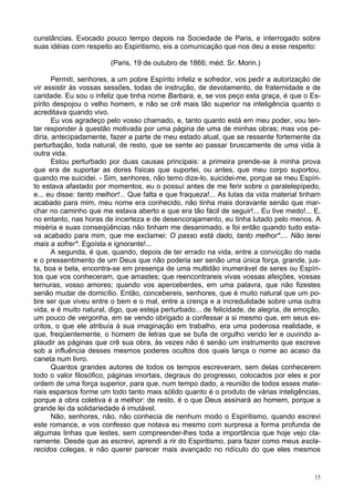 15
cunstâncias. Evocado pouco tempo depois na Sociedade de Paris, e interrogado sobre
suas idéias com respeito ao Espiritismo, eis a comunicação que nos deu a esse respeito:
(Paris, 19 de outubro de 1866; méd. Sr. Morin.)
Permiti, senhores, a um pobre Espírito infeliz e sofredor, vos pedir a autorização de
vir assistir às vossas sessões, todas de instrução, de devotamento, de fraternidade e de
caridade. Eu sou o infeliz que tinha nome Barbara, e, se vos peço esta graça, é que o Es-
pírito despojou o velho homem, e não se crê mais tão superior na inteligência quanto o
acreditava quando vivo.
Eu vos agradeço pelo vosso chamado, e, tanto quanto está em meu poder, vou ten-
tar responder à questão motivada por uma página de uma de minhas obras; mas vos pe-
diria, antecipadamente, fazer a parte de meu estado atual, que se ressente fortemente da
perturbação, toda natural, de resto, que se sente ao passar bruscamente de uma vida à
outra vida.
Estou perturbado por duas causas principais: a primeira prende-se à minha prova
que era de suportar as dores físicas que suportei, ou antes, que meu corpo suportou,
quando me suicidei. - Sim, senhores, não temo dize-lo, suicidei-me, porque se meu Espíri-
to estava afastado por momentos, eu o possuí antes de me ferir sobre o paralelepípedo,
e... eu disse: tanto melhor!... Que falta e que fraqueza!... As lutas da vida material tinham
acabado para mim, meu nome era conhecido, não tinha mais doravante senão que mar-
char no caminho que me estava aberto e que era tão fácil de seguir!... Eu tive medo!... E,
no entanto, nas horas de incerteza e de desencorajamento, eu tinha lutado pelo menos. A
miséria e suas conseqüências não tinham me desanimado, e foi então quando tudo esta-
va acabado para mim, que me exclamei: O passo está dado, tanto melhor*.... Não terei
mais a sofrer*. Egoísta e ignorante!...
A segunda, é que, quando, depois de ter errado na vida, entre a convicção do nada
e o pressentimento de um Deus que não poderia ser senão uma única força, grande, jus-
ta, boa e bela, encontra-se em presença de uma multidão inumerável de seres ou Espíri-
tos que vos conheceram, que amastes; que reencontrareis vivas vossas afeições, vossas
ternuras, vosso amores; quando vos aperceberdes, em uma palavra, que não fizestes
senão mudar de domicílio. Então, concebereis, senhores, que é muito natural que um po-
bre ser que viveu entre o bem e o mal, entre a crença e a incredulidade sobre uma outra
vida, e é muito natural, digo, que esteja perturbado... de felicidade, de alegria, de emoção,
um pouco de vergonha, em se vendo obrigado a confessar a si mesmo que, em seus es-
critos, o que ele atribuía à sua imaginação em trabalho, era uma poderosa realidade, e
que, freqüentemente, o homem de letras que se bufa de orgulho vendo ler e ouvindo a-
plaudir as páginas que crê sua obra, às vezes não é senão um instrumento que escreve
sob a influência desses mesmos poderes ocultos dos quais lança o nome ao acaso da
caneta num livro.
Quantos grandes autores de todos os tempos escreveram, sem delas conhecerem
todo o valor filosófico, páginas imortais, degraus do progresso, colocados por eles e por
ordem de uma força superior, para que, num tempo dado, a reunião de todos esses mate-
riais esparsos forme um todo tanto mais sólido quanto é o produto de várias inteligências,
porque a obra coletiva é a melhor: de resto, é o que Deus assinará ao homem, porque a
grande lei da solidariedade é imutável.
Não, senhores, não, não conhecia de nenhum modo o Espiritismo, quando escrevi
este romance, e vos confesso que notava eu mesmo com surpresa a forma profunda de
algumas linhas que lestes, sem compreender-lhes toda a importância que hoje vejo cla-
ramente. Desde que as escrevi, aprendi a rir do Espiritismo, para fazer como meus escla-
recidos colegas, e não querer parecer mais avançado no ridículo do que eles mesmos
 