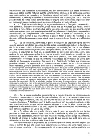 11
instantâneas, das obsessões e possessões, etc. Em demonstrando que esses fenômenos
repousam sobre leis tão naturais quanto os fenômenos elétricos e as condições normais
nas quais podem se reproduzir, o Espiritismo destrói o império do maravilhoso e do
sobrenatural, e, conseqüentemente a fonte da maioria das superstições. Se faz crer na
possibilidade de certas coisas consideradas por alguns como quiméricas, impede de crer
em muitas outras das quais demonstra a impossibilidade e a irracionalidade.
41. - O Espiritismo muito longe de negar ou de destruir o Evangelho, ao contrário,
vem confirmar, explicar e desenvolver, pelas novas leis da Natureza que revela, tudo o
que disse e fez o Cristo; ele traz a luz sobre os pontos obscuros de seu ensino, de tal
sorte que aqueles para quem certas partes do Evangelho eram ininteligíveis, ou pareciam
inadmissíveis, as compreendem sem dificuldade com a ajuda do Espiritismo, e as
admitem; vêem melhor a sua importância e podem fazer a parte da realidade e da
alegoria; o Cristo lhes pareceu maior: não é mais simplesmente um filósofo, é um Messias
divino.
42. - Se se considera, além disso, o poder moralizador do Espiritismo pelo objetivo
que ele assinala para todas as ações da vida, pelas conseqüências do bem e do mal que
ele faz tocar com o dedo; a força moral, a coragem, as consolações que dá nas aflições
por uma inalterável confiança no futuro, pelo pensamento de ter perto de si os seres que
se amou, a segurança de revê-los, a possibilidade de conversar com eles, enfim, pela
certeza de que tudo o que se fez, tudo que se adquiriu em inteligência, em ciência, em
moralidade, até a última hora da vida, nada está perdido, que tudo aproveita ao
adiantamento, reconhece-se que o Espiritismo realiza todas as promessas do Cristo com
relação ao Conso/ador anunciado. Ora, como é o Espírito de Verdade que preside ao
grande movimento de regeneração, a promessa de seu advento se encontra do mesmo
modo realizada, porque, pelo fato, ele é que é o verdadeiro Consolador (1). (1) Muitos pais
de família deploram a morte prematura de crianças pela educação das quais fizeram grandes sacrifícios, e
dizem a si mesmos que tudo isso é pura perda. Com o Espiritismo, não lamentam esses sacrifícios, e
estariam prontos a fazê-lo, mesmo com a certeza de ver morrer seus filhos, porque sabem que, se estes
últimos não aproveitam desta educação no presente, ela servirá, primeiro ao seu adiantamento como
Espírito, depois isso será tanto adquirido para uma nova existência, e que quando retornarem, terão uma
bagagem intelectual que os tomará mais aptos para adquirirem novos conhecimentos. Tais são essas
crianças que trazem, em nascendo, idéias inatas, e que sabem, por assim dizer, sem ter necessidade de
aprender. Se, como pais não têm a satisfação imediata de ver seus filhos aproveitarem essa educação,
disto gozarão certamente mais tarde, seja como Espíritos, seja como homens. Talvez serão de novo os pais
dessas mesmas crianças que se dizem felizmente dotadas pela Natureza, e que devem suas aptidões a
uma precedente educação; como também, se as crianças voltam mal em conseqüência da negligência de
seus pais, estes podem ter que deles sofrer mais tarde pelas contrariedades e desgostos que lhes
suscitarão numa nova existência.
43. - Se, a esses resultados, acrescentar-se a rapidez inaudita da propagação do
Espiritismo, apesar de tudo que se fez para abatê-lo, não se pode desconvir que a sua
vinda não seja providencial, uma vez que triunfa de todas as forças e de todas as más
vontades humanas. A facilidade com o qual é aceito por um tão grande número, e isto
sem constrangimento, e sem outros recursos do que o poder da idéia, prova que ele
responde a uma necessidade: a de crer, depois do vazio cavado pela incredulidade, e
que, por conseqüência, ele veio a seu tempo.
44. - Os aflitos são em grande número, não é, pois, surpreendente que tantas
pessoas acolham uma doutrina que consola de preferência àquelas que desesperam;
porque é aos deserdados, mais do que aos felizes do mundo, que se dirige o Espiritismo.
O doente vê chegar o médico com mais alegria do que aquele que está bem; ora, os
aflitos são os doentes, e o Consolador é o médico.
Vós que combateis o Espiritismo, se quiserdes que se o deixe para vos seguir, dai
mais e melhor do que ele; curai mais seguramente as feridas da alma; fazei como o
mercador que, para lutar contra um concorrente, dá a mercadoria de melhor qualidade e a
 