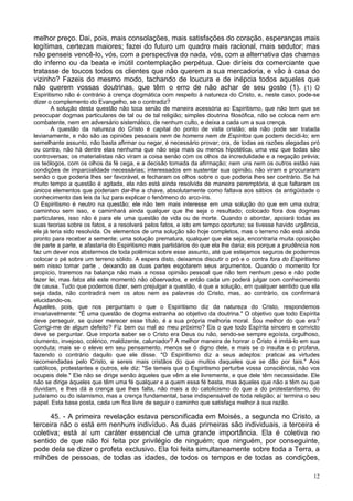 12
melhor preço. Dai, pois, mais consolações, mais satisfações do coração, esperanças mais
legítimas, certezas maiores; fazei do futuro um quadro mais racional, mais sedutor; mas
não penseis vencê-lo, vós, com a perspectiva do nada, vós, com a alternativa das chamas
do inferno ou da beata e inútil contemplação perpétua. Que diríeis do comerciante que
tratasse de toucos todos os clientes que não querem a sua mercadoria, e vão à casa do
vizinho? Fazeis do mesmo modo, tachando de loucura e de inépcia todos aqueles que
não querem vossas doutrinas, que têm o erro de não achar de seu gosto (1). (1) O
Espiritismo não é contrário à crença dogmática com respeito à natureza do Cristo, e, neste caso, pode-se
dizer o complemento do Evangelho, se o contradiz?
A solução desta questão não toca senão de maneira acessória ao Espiritismo, que não tem que se
preocupar dogmas particulares de tal ou de tal religião; simples doutrina filosófica, não se coloca nem em
combatente, nem em adversário sistemático, de nenhum culto, e deixa a cada um a sua crença.
A questão da natureza do Cristo é capital do ponto de vista cristão; ela não pode ser tratada
levianamente, e não são as opiniões pessoais nem de homens nem de Espíritos que podem decidi-lo; em
semelhante assunto, não basta afirmar ou negar, é necessário provar; ora, de todas as razões alegadas pró
ou contra, não há dentre elas nenhuma que não seja mais ou menos hipotética, uma vez que todas são
controversas; os materialistas não viram a coisa senão com os olhos da incredulidade e a negação prévia;
os teólogos, com os olhos da fé cega, e a decisão tomada da afirmação; nem uns nem os outros estão nas
condições de imparcialidade necessárias; interessados em sustentar sua opinião, não viram e procuraram
senão o que poderia lhes ser favorável, e fecharam os olhos sobre o que poderia lhes ser contrário. Se há
muito tempo a questão é agitada, ela não está ainda resolvida de maneira peremptória, é que faltaram os
únicos elementos que poderiam dar-lhe a chave, absolutamente como faltava aos sábios da antigüidade o
conhecimento das leis da luz para explicar o fenômeno do arco-íris.
O Espiritismo é neutro na questão; ele não tem mais interesse em uma solução do que em uma outra;
caminhou sem isso, e caminhará ainda qualquer que lhe seja o resultado; colocado fora dos dogmas
particulares, isso não é para ele uma questão de vida ou de morte. Quando o abordar, apoiará todas as
suas teorias sobre os fatos, e a resolverá pelos fatos, e isto em tempo oportuno; se tivesse havido urgência,
ela já teria sido resolvida. Os elementos de uma solução são hoje completos, mas o terreno não está ainda
pronto para receber a semente; uma solução prematura, qualquer que ela seja, encontraria muita oposição
de parte a parte, e afastaria do Espiritismo mais partidários do que ela lhe daria; eis porque a prudência nos
faz um dever nos abstermos de toda polêmica sobre esse assunto, até que estejamos seguros de podermos
colocar o pé sobre um terreno sólido. A espera disto, deixamos discutir o pró e o contra fora do Espiritismo
sem nisso tomar parte , deixando as duas partes esgotarem seus argumentos. Quando o momento for
propício, traremos na balança não mais a nossa opinião pessoal que não tem nenhum peso e não pode
fazer lei, mas fatos até este momento não observados, e então cada um poderá julgar com conhecimento
de causa. Tudo que podemos dizer, sem prejulgar a questão, é que a solução, em qualquer sentido que ela
seja dada, não contradirá nem os atos nem as palavras do Cristo, mas, ao contrário, os confirmará
elucidando-os.
Àqueles, pois, que nos perguntam o que o Espiritismo diz da natureza do Cristo, respondemos
invariavelmente: "É uma questão de dogma estranha ao objetivo da doutrina." O objetivo que todo Espírita
deve perseguir, se quiser merecer esse título, é a sua própria melhoria moral. Sou melhor do que era?
Corrigi-me de algum defeito? Fiz bem ou mal ao meu próximo? Eis o que todo Espírita sincero e convicto
deve se perguntar. Que importa saber se o Cristo era Deus ou não, sendo-se sempre egoísta, orgulhoso,
ciumento, invejoso, colérico, maldizente, caluniador? A melhor maneira de honrar o Cristo é imitá-lo em sua
conduta; mais se o eleve em seu pensamento, menos se ó digno dele, e mais se o insulta e o profana,
fazendo o contrário daquilo que ele disse. "O Espiritismo diz a seus adeptos: praticai as virtudes
recomendadas pelo Cristo, e sereis mais cristãos do que muitos daqueles que se dão por tais." Aos
católicos, protestantes e outros, ele diz: "Se temeis que o Espiritismo perturbe vossa consciência, não vos
ocupeis dele." Ele não se dirige senão àqueles que vêm a ele livremente, e que dele têm necessidade. Ele
não se dirige àqueles que têm uma fé qualquer e a quem essa fé basta, mas àqueles que não a têm ou que
duvidam, e lhes dá a crença que lhes falta, não mais a do catolicismo do que a do protestantismo, do
judaísmo ou do islamismo, mas a crença fundamental, base indispensável de toda religião; aí termina o seu
papel. Esta base posta, cada um fica livre de seguir o caminho que satisfaça melhor à sua razão.
45. - A primeira revelação estava personificada em Moisés, a segunda no Cristo, a
terceira não o está em nenhum indivíduo. As duas primeiras são individuais, a terceira é
coletiva; está aí um caráter essencial de uma grande importância. Ela é coletiva no
sentido de que não foi feita por privilégio de ninguém; que ninguém, por conseguinte,
pode dela se dizer o profeta exclusivo. Ela foi feita simultaneamente sobre toda a Terra, a
milhões de pessoas, de todas as idades, de todos os tempos e de todas as condições,
 