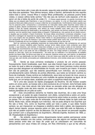 13
desde o mais baixo até o mais alto da escala, segundo esta predição reportada pelo autor
dos Atos dos apóstolos: "Nos últimos tempos, disse o Senhor, derramarei de meu espírito
sobre toda a carne; vossos filhos e vossas filhas profetizarão; as pessoas jovens terão
visões, e vossos velhos terão sonhos." Ela não saiu de nenhum culto especial, a fim de
servir um dia a todos de ponto de união (1). (1) Nosso papel pessoal, no grande movimento das
idéias que se prepara pelo Espiritismo, e que já começa a se operar, é a de um observador atento que
estuda os fatos para deles procurar a causa e dela tirar as conseqüências. Confrontamos todos aqueles que
nos foi possível juntar; comparamos e comentamos as instruções dadas pelos Espíritos sobre todos os
pontos do globo, depois coordenamos o todo metodicamente; em uma palavra, temos estudado e dado ao
público o fruto de nossas pesquisas, sem atribuir ao nosso trabalho outro valor que o de uma obra
filosoficamente deduzida da observação e da experiência, sem jamais nos termos colocado como chefe de
doutrina, nem ter querido impor nossas idéias a ninguém. Publicando-as, nós usamos de um direito comum,
e aqueles que as aceitam o fazem livremente. Se essas idéias encontraram numerosas simpatias, é que
elas têm a vantagem de responder às aspirações da maioria, do que não poderíamos tirar vaidade, uma vez
que a sua origem não nos pertence. Nosso maior mérito é o da perseverança e do devotamento à causa
que abraçamos. Em tudo isto fizemos o que outros teriam podido fazer como nós; é por isso que jamais
tivemos a pretensão de nos crer profeta ou messias, e ainda menos de nos dar por tal.
Sem ter nenhuma das qualidades exteriores da mediunidade efetiva, não contestamos em sermos
assistidos em nossos trabalhos pelos Espíritos, porque temos deles provas muito evidentes para disto
duvidar, o que devemos, sem dúvida, à nossa boa vontade, e o que é dado a cada um de merecer. Além
das idéias que reconhecemos nos serem sugeridas, é notável que os assuntos de estudo e observação, em
uma palavra, tudo o que pode ser útil à realização da obra, nos chega sempre a propósito, - em outros
tempos eu teria dito: como por encantamento; - de sorte que os materiais e os documentos do trabalho
jamais nos fazem falta. Se temos que tratar de um assunto, estamos certos que, sem pedi-lo, os elementos
necessários à sua elaboração nos são fornecidos, e isto por meios que nada têm senão de muito natural,
mas que são, sem dúvida, provocados por colaboradores invisíveis, como tantas coisas que o mundo atribui
ao acaso.
46. - Sendo as duas primeiras revelações o produto de um ensino pessoal,
forçosamente, foram localizadas, quer dizer, que elas tiveram lugar sob um único ponto,
ao redor do qual a idéia se propagou passo a passo; mas foram precisos muitos séculos
para que elas atingissem as extremidades do mundo, sem invadi-lo por inteiro. A terceira
tem isto de particular, que não estando personificada num indivíduo, ela se produziu
simultaneamente sobre milhares de pontos diferentes, que todos se tornaram centros ou
focos de irradiação. Esses centros se multiplicando, seus raios se tocam de novo, pouco a
pouco, como os círculos formados por uma multidão de pedras lançadas na água; de tal
sorte que, em um tempo dado, acabarão por cobrir a superfície inteira do globo.
Tal é uma das causas da rápida propagação da Doutrina. Se ela tivesse surgido
sobre um único ponto, se tivesse sido a obra exclusiva de um homem, teria formado seita
ao seu redor; mas meio século não teria talvez se escoado antes que ela atingisse os
limites da região onde ela teria nascido, ao passo que depois de dez anos, ela já tem
balizas plantadas de um pólo ao outro.
47. - Esta circunstância estranha na história das doutrinas, dá a esta uma força
excepcional e um poder de ação irresistível; com efeito, comprimindo-a sobre um ponto,
em uma região, é materialmente impossível comprimi-la sobre todos os pontos, em todos
os países. Por um lugar onde ela for entravada, haverá milhares deles ao lado onde ela
florirá. Muito mais, sendo atingida num indivíduo, não se pode atingi-la nos Espíritos que
lhe são a fonte. Ora, como os Espíritos estão por toda a parte, e que deles haverá
sempre, se, por impossível, se chegasse a abafá-la sobre todo o globo, ela reapareceria
algum tempo depois, porque repousa sobre um fato, que este fato está na Natureza, e
que não se podem suprimir as leis da Natureza. Eis do que devem se persuadir aqueles
que sonham com o aniquilamento do Espiritismo. (Revista Espirita, fevereiro de 1865, p.
38: Perpetuidade do Espiritismo.)
48. - No entanto, esses centros disseminados teriam podido permanecer ainda
muito tempo isolados uns dos outros, confinados que são alguns em regiões distantes.
Seria preciso entre eles um traço de união que os colocassem em comunhão de
pensamentos com seus irmãos em crença, em lhes informando o que se faz alhures.
 