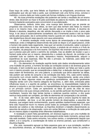 14
Esse traço de união, que teria faltado ao Espiritismo na antigüidade, encontra-se nas
publicações que vão por toda a parte, que condensam sob uma forma única, concisa e
metódica, o ensino dado por toda a parte sob formas múltiplas e em línguas diversas.
49. -As duas primeiras revelações não poderiam ser senão o resultado de um ensino
direto; elas deveriam se impor à fé pela autoridade da palavra do mestre, não estando os
homens bastante avançados para concorrerem à sua elaboração.
Observamos, todavia, entre elas, uma nuança bem sensível que se prende ao
progresso dos costumes e das idéias, se bem que elas tenham sido feitas no mesmo
povo e no mesmo meio, mas com quase dezoito séculos de intervalo. A doutrina de
Moisés é absoluta, despótica; ela não admite discussão e se impõe a todo o povo pela
força. A de Jesus é essencialmente conselheira; ela é livremente aceita e não se impõe
senão pela persuasão; ela é controvertida mesmo quando em vida de seu fundador, que
não desdenhava discutir esse assunto com seus adversários.
50. - A terceira revelação vinda numa época de emancipação e de maturidade
intelectual, onde a inteligência desenvolvida não pode se dispor a um papel passivo, onde
o homem não aceita nada cegamente, mas quer ver aonde é conduzido, saber o porquê e
o como de cada coisa, devia ser, ao mesmo tempo, o produto de um ensino e o fruto de
um trabalho, da pesquisa e do livre exame. Os Espíritos não ensinam senão justamente o
que é preciso para pôr sobre o caminho da verdade, mas se abstêm de revelar o que o
homem pode achar por si mesmo, deixando-lhe o cuidado de discutir, de controlar e de
submeter tudo ao cadinho da razão, deixando-o mesmo, freqüentemente, adquirir a
experiência às suas expensas. Eles lhe dão o princípio, os materiais, para deles tirar
proveito e pô-los à obra (n° 15).
51. - Os elementos da revelação espírita tendo sido dados simultaneamente sobre
uma multidão de pontos, a homens de todas as condições sociais e de diversos graus de
instrução, é bem evidente que as observações não poderiam ser feitas por toda a parte
com o mesmo proveito; que as conseqüências a delas tirar, a dedução das leis que regem
essa ordem de fenômenos, em uma palavra, a conclusão que devia assentar as idéias,
não podiam sair senão do conjunto e da correlação dos fatos. Ora, cada centro isolado,
circunscrito num círculo restrito, não vendo, o mais freqüentemente, senão uma ordem
particular de fatos, algumas vezes em aparência contraditórios, não tendo geralmente
relações senão com uma mesma categoria de Espíritos, e, além disto, entravada pelas
influências locais e o espírito de partido, se encontrava na impossibilidade material de
abarcar o conjunto e, por isto mesmo, na impossibilidade de ligar as observações isoladas
a um princípio comum. Cada um apreciando os fatos do ponto de vista de seus
conhecimentos e de suas crenças anteriores, ou da opinião particular dos Espíritos que se
manifestam, haveria tido logo tantas teorias e sistemas quantos centros, e dos quais
nenhum teria podido ser completo, por falta de elementos de comparação e de controle.
52. - É de notar, além disto, que em nenhuma parte o ensino espírita foi dado de
maneira completa; ele toca a um tão grande número de observações, a assuntos tão
diversos, que exigem tanto conhecimentos, quanto aptidões medianímicas especiais, que
teria sido impossível reunir no mesmo ponto todas as condições necessárias. O ensino
devendo ser coletivo e não individual, os Espíritos dividiram o trabalho disseminando os
assuntos de estudo e de observação, como em certas fábricas a confecção de cada parte
de um mesmo objeto é repartida entre diferentes trabalhadores.
A revelação é assim feita parcialmente, em diversos lugares e por uma multidão de
intermediários, e é desta maneira que ela prosseguirá ainda neste momento, porque tudo
não está revelado. Cada centro encontra, nos outros centos, o complemento daquilo que
obtém, e é o conjunto, a coordenação de todos os ensinos parciais, que constituíram a
Doutrina Espirita.
Era, pois, necessário agrupar os fatos esparsos para ver a sua correlação, recolher
os documentos diversos, as instruções dadas pelos Espíritos sobre todos os pontos e
 