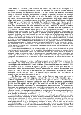 15
sobre todos os assuntos, para compará-los, analisá-los, estudar as analogias e as
diferenças. As comunicações sendo dadas por Espíritos de todas as ordens, mais ou
menos esclarecidos, seria preciso apreciar o grau de confiança que a razão permitia lhes
conceder, distinguir as idéias sistemáticas individuais e isoladas daquelas que tinham a
sanção do ensino geral dos Espíritos, as utopias das idéias práticas; desmentir aquelas
que eram notoriamente desmentidas pelos dados das ciências positivas e da lógica sadia;
utilizar os próprios erros, as informações fornecidas pelos próprios Espíritos de mais baixo
estágio, para o conhecimento do estado do mundo invisível, e dele formar um todo
homogêneo. Seria preciso, em uma palavra, um centro de elaboração, independente de
toda idéia preconcebida, de todo preconceito de seita, resolvido a aceitar a verdade
tornada evidente, devesse ela ser contrária às suas opiniões pessoais. Este centro se
formou por si mesmo, pela força das coisas, e sem desígnio premeditado (1). (1) O Livro
dos Espíritos, a primeira obra que fez entrar o Espiritismo na via filosófica, pela dedução das conseqüências
morais dos fatos, que abordaram todas as partes da doutrina, tocando as questões mais importantes que
ela levanta, foi, desde o seu aparecimento, o ponto de união para o qual espontaneamente convergiram os
trabalhos individuais. É notório que, da publicação deste livro, data a era do Espiritismo filosófico, até ali
permanecido no domínio das experiências de curiosidade. Se este livro conquistou as simpatias da maioria,
foi porque era a expressão dos sentimentos dessa mesma maioria, e respondia às suas aspirações; foi
também porque cada um nele encontrou a confirmação ou uma explicação racional do que obtinha em
particular. Se ele estivesse em desacordo com o ensino geral dos Espíritos, não teria tido nenhum crédito, e
teria prontamente caído no esquecimento. Ora, a que se reuniu? Não foi ao homem que não é nada por si
mesmo, agente principal que morre e desaparece, mas à idéia que não perece, quando ela emana de uma
fonte superior ao homem.
Essa concentração espontânea das forcas esparsas deu lugar a uma correspondência imensa,
monumento único no mundo, quadro vivo da verdadeira história do Espiritismo moderno, onde se refletem,
ao mesmo tempo, os trabalhos parciais, os sentimentos múltiplos que fizeram nascer a Doutrina, os
resultados morais, os devotamentos e os desfaletimentos; arquivos preciosos para a posteridade, que
poderá julgar os homens e as coisas sobre peças autênticas. Em presença destes testemunhos
irrecusáveis, em que se tornarão, na seqüência, todas as falsas alegações, as difamações da inveja e do
ciúme?
53. - Desse estado de coisas resultou uma dupla corrente de idéias: umas indo das
extremidades ao centro, as outras retornando do centro à circunferência. Foi assim que a
Doutrina prontamente caminhou para a unidade, apesar da diversidade de fontes de onde
ela emanou; que os sistemas divergentes pouco a pouco caíram, pelo fato de seu
isolamento, diante do ascendente da opinião da maioria, por falta de ali encontrar ecos
simpáticos. Uma comunhão de pensamentos foi, desde então, estabelecida entre os
diferentes centros parciais; falando a mesma língua espiritual, se compreendem e
simpatizam de um canto do mundo ao outro.
Os Espíritas, que se acharam mais fortes, lutaram com mais coragem, e
caminharam com passo mais seguro, quando não são mais vistos isolados, quando
sentiram um ponto de apoio, um laço que os ligava à grande família; os fenômenos dos
quais eram testemunhas não lhes pareceram mais estranhos, anormais, contraditórios,
quando puderam ligá-los às leis gerias da harmonia, abarcar de um golpe de vista o
edifício, e ver em todo o conjunto um objetivo grande e humanitário (1). (1) Um testemunho
significativo, tão notável quanto tocante desta comunhão de pensamentos que se estabelecem entre os
Espíritas pela conformidade das crenças, são os pedidos de preces que nos vêm das regiões mais
longínquas, desde o Peru até a extremidade da Ásia, da parte de pessoas de religiões e de nacionalidades
diversas, e que jamais vimos. Não é o prelúdio da grande unificação que se prepara? a prova das raízes
sérias que toma por toda a parte o Espiritismo?
É notável que, de todos os grupos que se formaram com a intenção premeditada de fazer cisão
proclamando princípios divergentes, do mesmo modo que aqueles que, por razões de amor-próprio ou
outras, não querendo ter o ar de sofrer a lei comum, acreditaram-se bastante fortes para caminhar sozinhos,
com bastante luzes para não necessitarem de conselhos, nenhum chegou a constituir uma unidade
preponderante e viável; todos se extinguiram ou vegetaram na sombra. Como poderia isso ser de outro
modo, desde que, para se distinguir, em lugar de se esforçarem por dar uma maior soma de satisfações,
rejeitaram os princípios da doutrina precisamente os que de fato eram os mais poderosos atrativos, o que
não há de mais consolador, de mais encorajador e de mais racional? Se tivessem compreendido a força dos
 
