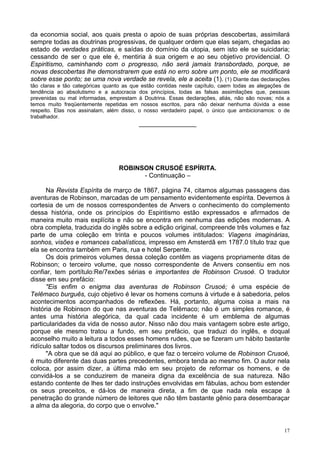 17
da economia social, aos quais presta o apoio de suas próprias descobertas, assimilará
sempre todas as doutrinas progressivas, de qualquer ordem que elas sejam, chegadas ao
estado de verdades práticas, e saídas do domínio da utopia, sem isto ele se suicidaria;
cessando de ser o que ele é, mentiria à sua origem e ao seu objetivo providencial. O
Espiritismo, caminhando com o progresso, não será jamais transbordado, porque, se
novas descobertas lhe demonstrarem que está no erro sobre um ponto, ele se modificará
sobre esse ponto; se uma nova verdade se revela, ele a aceita (1). (1) Diante das declarações
tão claras e tão categóricas quanto as que estão contidas neste capítulo, caem todas as alegações de
tendência ao absolutismo e a autocracia dos princípios, todas as falsas assimilações que, pessoas
prevenidas ou mal informadas, emprestam à Doutrina. Essas declarações, aliás, não são novas; nós a
temos muito freqüentemente repetidas em nossos escritos, para não deixar nenhuma dúvida a esse
respeito. Elas nos assinalam, além disso, o nosso verdadeiro papel, o único que ambicionamos: o de
trabalhador.
________________
ROBINSON CRUSOÉ ESPÍRITA.
- Continuação –
Na Revista Espírita de março de 1867, página 74, citamos algumas passagens das
aventuras de Robinson, marcadas de um pensamento evidentemente espírita. Devemos à
cortesia de um de nossos correspondentes de Anvers o conhecimento do complemento
dessa história, onde os princípios do Espiritismo estão expressados e afirmados de
maneira muito mais explícita e não se encontra em nenhuma das edições modernas. A
obra completa, traduzida do inglês sobre a edição original, compreende três volumes e faz
parte de uma coleção em trinta e poucos volumes intitulados: Viagens imaginárias,
sonhos, visões e romances cabalísticos, impresso em Amsterdã em 1787.0 título traz que
ela se encontra também em Paris, rua e hotel Serpente.
Os dois primeiros volumes dessa coleção contêm as viagens propriamente ditas de
Robinson; o terceiro volume, que nosso correspondente de Anvers consentiu em nos
confiar, tem portítulo:Re/7exões sérias e importantes de Robinson Crusoé. O tradutor
disse em seu prefácio:
"Eis enfim o enigma das aventuras de Robinson Crusoé; é uma espécie de
Telêmaco burguês, cujo objetivo é levar os homens comuns à virtude e à sabedoria, pelos
acontecimentos acompanhados de reflexões. Há, portanto, alguma coisa a mais na
história de Robinson do que nas aventuras de Telêmaco; não é um simples romance, é
antes uma história alegórica, da qual cada incidente é um emblema de algumas
particularidades da vida de nosso autor. Nisso não dou mais vantagem sobre este artigo,
porque ele mesmo tratou a fundo, em seu prefácio, que traduzi do inglês, e doqual
aconselho muito a leitura a todos esses homens rudes, que se fizeram um hábito bastante
ridículo saltar todos os discursos preliminares dos livros.
"A obra que se dá aqui ao público, e que faz o terceiro volume de Robinson Crusoé,
é muito diferente das duas partes precedentes, embora tenda ao mesmo fim. O autor nela
coloca, por assim dizer, a última mão em seu projeto de reformar os homens, e de
convidá-los a se conduzirem de maneira digna da excelência de sua natureza. Não
estando contente de lhes ter dado instruções envolvidas em fábulas, achou bom estender
os seus preceitos, e dá-los de maneira direta, a fim de que nada nela escape à
penetração do grande número de leitores que não têm bastante gênio para desembaraçar
a alma da alegoria, do corpo que o envolve."
 