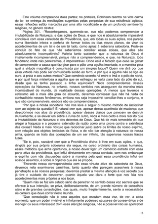 18
Este volume compreende duas partes; na primeira, Robinson reentra na vida calma
do lar, se entrega às meditações sugeridas pelas peripécias de sua existência agitada;
essas reflexões estão marcadas por uma alta moralidade e de um profundo sentimento
religioso, no gênero destes:
Página 301. -"Reconheçamos, querendo-se, que não podemos compreender a
imutabilidade da Natureza, e das ações de Deus, e que nos é absolutamente impossível
conciliá-la com essa variedade da Providência, que, em todas as suas ações, nos parece
numa liberdade inteira e perfeita de formar todos os dias novos planos, de virar os
acontecimentos de um tal e de um tal lado, como apraz à soberana sabedoria. Pode-se
concluir do fato de que não saberíamos conciliar essas coisas, que elas são
absolutamente incompatíveis? Valeria tanto sustentar que a natureza de Deus é
inteiramente incompreensível, porque não a compreendemos, e que, na Natureza, todo
fenômeno onde não penetramos, é impenetrável. Onde está o filósofo que ouse se gabar
de compreender a causa que faz girar para o pólo uma agulha imantada, e a maneira pela
qual a virtude magnética é comunicada por um simples toque? Quem me dirá por que
essa virtude não pode ser comunicada senão ao ferro, e por que a agulha não se liga ao
ouro, à prata e aos outros metais? Que comércio secreto há entre o ímã e o pólo do norte,
e por qual força misteriosa a agulha que se esfregou se volta para lado do pólo do sul,
desde que se tenha passado a linha equinoxial? Nada compreendemos dessas
operações da Natureza, no entanto, nossos sentidos nos asseguram da maneira mais
incontestável do mundo, da realidade dessas operações. A menos que levemos o
ceticismo até o mais alto grau do absurdo, devemos confessar que não há nada de
contraditório nesses fenômenos, embora nos seja impossível conciliar-lhes o conjunto, e
que são compreensíveis, embora não os compreendamos.
"Por que a nossa sabedoria não nos leva a seguir o mesmo método de raciocinar
com ao objeto da questão? É natural crer que, apesar dessa aparência de mudança que
descobrimos nos atos da providência, apesar desses planos que parecem se destruir
mutuamente, e se elevar um sobre a ruína do outro, nada é mais certo e mais real do que
a imutabilidade da Natureza e dos decretos de Deus. Que há de mais temerário do que
alegar a fraqueza e a pequena extensão da razão como uma prova contra e existência
das coisas? Nada é mais ridículo que raciocinar justo sobre os limites de nosso espírito,
com relação aos objetos limitados da física, e de não dar atenção à natureza de nossa
alma, quando se trata das operações de um ser infinito, tão superioras nossas fracas
luzes.
"Se é, pois, razoável crer que a Providência divina é livre em suas ações, e que,
dirigida por sua própria soberania ela segue, no curso ordinário das coisas humanas,
esses métodos que acha oportunos, é nosso dever ligar um comércio estreito com essa
parte ativa da providência, que influi diretamente em nossa conduta, sem nos embaraçar
o espírito com vãs discussões sobre a maneira pela qual essa providência influi em
nossos assuntos, e sobre o objetivo que ela se propõe.
"Entrando nessa correspondência com essa virtude ativa da sabedoria de Deus,
devemos nela examinares caminhos, tanto quanto eles pareçam acessíveis à nossa
penetração e às nossas pesquisas; devemos prestar a mesma atenção à voz secreta que
já tive o cuidado de descrever, quanto àquela voz clara e forte que nos fala nos
acontecimentos mais próprios a nos tocar.
"Quem não se faz um estudo sério de penetrar no sentido dessa voz secreta que se
oferece à sua intenção, se priva, deliberadamente, de um grande número de conselhos
úteis e de grandes consolações, das quais, muito freqüentemente, sente a necessidade
na carreira que deve correr neste mundo.
"Que consolação não é para aqueles que escutam essa voz, de ver, a cada
momento, que um poder invisível e infinitamente poderoso ocupa-se de conservá-los e de
manejar os seus interesses! Com essa atenção religiosa, não é possível não se aperceber
 