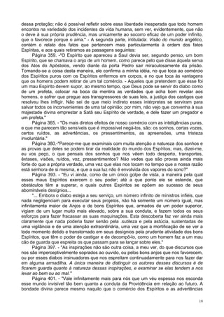 19
dessa proteção; não é possível refletir sobre essa liberdade inesperada que todo homem
encontra na variedade dos incidentes da vida humana, sem ver, evidentemente, que não
o deve à sua própria prudência, mas unicamente ao socorro eficaz de um poder infinito,
que o favorece porque o ama." - A segunda parte, intitulada: Visão do mundo angélico,
contém o relato dos fatos que pertencem mais particularmente à ordem dos fatos
Espíritas, e aos quais retiramos as passagens seguintes:
Página 359. -"O Espírito que apareceu a Saul devia ser, segundo penso, um bom
Espírito, que se chamava o anjo de um homem, como parece pelo que disse àquela serva
dos Atos do Apóstolos, vendo diante da porta Pedro sair miraculosamente da prisão.
Tomando-se a coisa desta maneira, ele confirma a minha idéia, no que toca ao comércio
dos Espíritos puros com os Espíritos enfermos em corpos, e no que toca às vantagens
que os homens podem retirar de um tal comércio. - Aqueles que pretendem que esse foi
um mau Espírito devem supor, ao mesmo tempo, que Deus pode se servir do diabo como
de um profeta, colocar na boca da mentira as verdades que acha bom revelar aos
homens, e sofrer que pregue aos transgressores de suas leis, a justiça dos castigos que
resolveu lhes infligir. Não sei de que meio indireto esses intérpretes se serviram para
salvar todos os inconvenientes de uma tal opinião; por mim, não vejo que convenha à sua
majestade divina emprestar a Satã seu Espírito de verdade, e dele fazer um pregador e
um profeta."
Página 365. - "Os mais diretos efeitos de nosso comércio com as inteligências puras,
e que me parecem tão sensíveis que é impossível negá-los, são: os sonhos, certas vozes,
certos ruídos, as advertências, os pressentimentos, as apreensões, uma tristeza
involuntária."
Página 380.-"Parece-me que examinais com muita atenção a natureza dos sonhos e
as provas que deles se podem tirar da realidade do mundo dos Espíritos; mas, dizei-me,
eu vos peço, o que pensais dos sonhos que nos vêem todo desperto, transportes,
êxtases, visões, ruídos, voz, pressentimentos? Não vedes que são provas ainda mais
forte do que a própria verdade, uma vez que elas nos tocam no tempo que a nossa razão
está senhora de si mesma, e que a sua luz não é envolvida dos vapores do sono?"
Página 393. - "Eu vi ainda, como de um único golpe de vista, a maneira pela qual
esses maus Espíritos exercem o seu poder; até a que ponto ele se estende, que
obstáculos têm a superar, e quais outros Espíritos se opõem ao sucesso de seus
abomináveis desígnios...
"... Embora o diabo esteja a seu serviço, um número infinito de ministros infiéis, que
nada negligenciam para executar seus projetos, não há somente um número igual, mas
infinitamente maior de Anjos e de bons Espíritos que, armados de um poder superior,
vigiam de um lugar muito mais elevado, sobre a sua conduta, e fazem todos os seus
esforços para fazer fracassar as suas maquinações. Esta descoberta faz ver ainda mais
claramente que nada poderia fazer senão pela .sutileza e pela astúcia, sustentadas de
uma vigilância e de uma atenção extraordinária, uma vez que a mortificação de se ver a
todo momento detido e transtornado em seus desígnios pela prudente atividade dos bons
Espíritos, que têm o poder de castigar e de decompô-lo, como um homem faz a um mau
cão de guarda que espreita os que passam para se lançar sobre eles."
Página 397. - "As inspirações não são outra coisa, a meu ver, do que discursos que
nos são imperceptivelmente soprados ao ouvido, ou pelos bons anjos que nos favorecem,
ou por esses diabos insinuadores que nos espreitam continuadamente para nos fazer dar
em alguma armadilha. A única maneira de distinguir os autores desses discursos é de
ficarem guarda quanto à natureza dessas inspirações, e examinar se elas tendem a nos
levar ao bem ou ao mal."
Página 401. - "Vale infinitamente mais para nós que um véu espesso nos esconda
esse mundo invisível tão bem quanto a conduta da Providência em relação ao futuro. A
bondade divina parece mesmo naquilo que o comércio dos Espíritos e as advertências
 