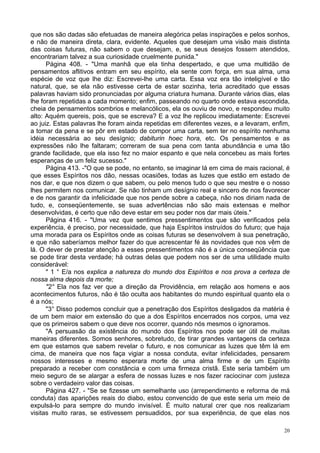 20
que nos são dadas são efetuadas de maneira alegórica pelas inspirações e pelos sonhos,
e não de maneira direta, clara, evidente. Aqueles que desejam uma visão mais distinta
das coisas futuras, não sabem o que desejam, e, se seus desejos fossem atendidos,
encontrariam talvez a sua curiosidade cruelmente punida."
Página 408. - "Uma manhã que ela tinha despertado, e que uma multidão de
pensamentos aflitivos entram em seu espírito, ela sente com força, em sua alma, uma
espécie de voz que lhe diz: Escrevei-lhe uma carta. Essa voz era tão inteligível e tão
natural, que, se ela não estivesse certa de estar sozinha, teria acreditado que essas
palavras haviam sido pronunciadas por alguma criatura humana. Durante vários dias, elas
lhe foram repetidas a cada momento; enfim, passeando no quarto onde estava escondida,
cheia de pensamentos sombrios e melancólicos, ela os ouviu de novo, e respondeu muito
alto: Aquém quereis, pois, que se escreva? E a voz lhe replicou imediatamente: Escrevei
ao juiz. Estas palavras lhe foram ainda repetidas em diferentes vezes, e a levaram, enfim,
a tomar da pena e se pôr em estado de compor uma carta, sem ter no espírito nenhuma
idéia necessária ao seu desígnio; dabiturin hoec hora, etc. Os pensamentos e as
expressões não lhe faltaram; correram de sua pena com tanta abundância e uma tão
grande facilidade, que ela isso fez no maior espanto e que nela concebeu as mais fortes
esperanças de um feliz sucesso."
Página 413. -"O que se pode, no entanto, se imaginar lá em cima de mais racional, é
que esses Espíritos nos dão, nessas ocasiões, todas as luzes que estão em estado de
nos dar, e que nos dizem o que sabem, ou pelo menos tudo o que seu mestre e o nosso
lhes permitem nos comunicar. Se não tinham um desígnio real e sincero de nos favorecer
e de nos garantir da infelicidade que nos pende sobre a cabeça, não nos diriam nada de
tudo, e, conseqüentemente, se suas advertências não são mais extensas e melhor
desenvolvidas, é certo que não deve estar em seu poder nos dar mais úteis."
Página 416. - "Uma vez que sentimos pressentimentos que são verificados pela
experiência, é preciso, por necessidade, que haja Espíritos instruídos do futuro; que haja
uma morada para os Espíritos onde as coisas futuras se desenvolvem à sua penetração,
e que não saberíamos melhor fazer do que acrescentar fé às novidades que nos vêm de
lá. O dever de prestar atenção a esses pressentimentos não é a única conseqüência que
se pode tirar desta verdade; há outras delas que podem nos ser de uma utilidade muito
considerável:
" 1 ° E/a nos explica a natureza do mundo dos Espíritos e nos prova a certeza de
nossa alma depois da morte;
"2° Ela nos faz ver que a direção da Providência, em relação aos homens e aos
acontecimentos futuros, não é tão oculta aos habitantes do mundo espiritual quanto ela o
é a nós;
"3° Disso podemos concluir que a penetração dos Espíritos desligados da matéria é
de um bem maior em extensão do que a dos Espíritos encerrados nos corpos, uma vez
que os primeiros sabem o que deve nos ocorrer, quando nós mesmos o ignoramos.
"A persuasão da existência do mundo dos Espíritos nos pode ser útil de muitas
maneiras diferentes. Somos senhores, sobretudo, de tirar grandes vantagens da certeza
em que estamos que sabem revelar o futuro, e nos comunicar as luzes que têm lá em
cima, de maneira que nos faça vigiar a nossa conduta, evitar infelicidades, pensarem
nossos interesses e mesmo esperara morte de uma alma firme e de um Espírito
preparado a receber com constância e com uma firmeza cristã. Este seria também um
meio seguro de se alargar a esfera de nossas luzes e nos fazer raciocinar com justeza
sobre o verdadeiro valor das coisas.
Página 427. - "Se se fizesse um semelhante uso (arrependimento e reforma de má
conduta) das aparições reais do diabo, estou convencido de que este seria um meio de
expulsá-lo para sempre do mundo invisível. É muito natural crer que nos realizariam
visitas muito raras, se estivessem persuadidos, por sua experiência, de que elas nos
 