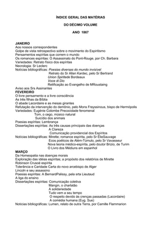 ÍNDICE GERAL DAS MATÉRIAS
DO DÉCIMO VOLUME
ANO 1867
JANEIRO
Aos nossos correspondentes
Golpe de vista retrospectivo sobre o movimento do Espiritismo
Pensamentos espíritas que correm o mundo
Os romances espíritas: O Assassinato do Pont-Rouge, por Ch. Barbara
Variedades: Retrato físico dos espíritas
Necrologia: Sr Leclerc
Notícias bibliográficas: Poesias diversas do mundo invisível
Retrato do Sr Allan Kardec, pelo Sr Bertrand
Union Spiritede Bordeaux
Voce di Dio
Retificação ao Evangelho de MRoustaing
Aviso aos Srs Assinantes
FEVEREIRO
O livre pensamento e a livre consciência
As três filhas da Bíblia
O abade Lacordaire e as mesas girantes
Refutação da intervenção do demônio, pelo Mons Freyssinous, bispo de Hermópolis
Variedades: Eugénie Colombe Precocidade fenomenal
Tom, o cego, músico natural
Suicídio dos animais
Poesias espíritas: Lembrança
Dissertações espíritas: As três causas principais das doenças
A CIareza
Comunicação providencial dos Espíritos
Notícias bibliográficas: Mirette; romance espírita, pelo Sr ÉlieSauvage
Ecos poéticos de Além-Túmulo, pelo Sr Vavasseur
Nova teoria médico-espírita, pelo doutor Brizio, de Turim
O Livro dos Médiuns em espanhol
MARÇO
Da Homeopatia nas doenças morais
Exploração das idéias espíritas; a propósito dos relatórios de Mirette
Robinson Crusoé espírita
Tolerância e Caridade Carta do novo arcebispo de Alger
Lincoln e seu assassino
Poesias espíritas: A BernardPalissy, pela srta Lieutaud
A liga do ensino
Dissertações espíritas: Comunicação coletiva
Mangin, o charlatão
A solidariedade
Tudo vem a seu tempo
O respeito devido às crenças passadas (Lacordaire)
A comédia humana (Eug. Sue)
Noticias bibliográficas: Lumen, relato de outra Terra, por Camille Flammarion
 
