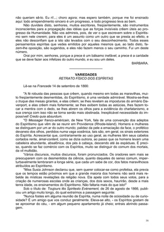 16
não queriam sê-lo. Eu ri!...; choro agora; mas espero também, porque me foi ensinado
aqui: todo arrependimento sincero é um progresso, e todo progresso leva ao bem.
Não duvideis disto, senhores, muitos escritores, freqüentemente, são instrumentos
inconscientes para a propagação das idéias que as forças invisíveis crêem úteis ao pro-
gresso da Humanidade. Não vos admireis, pois, de ver o que escrevem sobre o Espiritis-
mo sem nele crerem; para eles é um assunto como um outro que se presta ao efeito, e
eles não desconfiam que a isto são levados com o seu desconhecimento. Todos esses
pensamentos espíritas que vedes emitidos por aqueles mesmos que, ao lado disto, fa-
zem-lhe oposição, são sugeridos, e eles não fazem menos o seu caminho. Fui um deste
número.
Orai por mim, senhores, porque a prece é um bálsamo inefável; a prece é a caridade
que se deve fazer aos infelizes do outro mundo, e eu sou um deles.
BARBARA.
__________________
VARIEDADES
RETRATO FÍSICO DOS ESPÍRITAS
Lê-se na Francede 14 de setembro de 1866:
"A fé robusta das pessoas que crêem, quando mesmo em todas as maravilhas, mui-
to freqüentemente desmentidas, do Espiritismo, é uma verdade admirável. Mostra-se-lhes
o truque das mesas girantes, e elas crêem; se lhes revelam as imposturas do armário Da-
venport, e elas crêem mais fortemente; se lhes exibem todas as astúcias, lhes fazem to-
car a mentira com o dedo, se lhes abrem os olhos para a evidência do charlatanismo, e
sua crença com isso não se torna senão mais obstinada. Inexplicável necessidade do im-
possível! Credo quia absurdum.
"O Messager franco-américain, de New York, fala de uma convenção dos adeptos
do Espiritismo que vêm de se reunir em Providence (Rhode-lsland). Homens e mulheres
se distinguem por um ar do outro mundo; palidez da pele a emaciação da face, o profético
devaneio dos olhos, perdidos numa vaga oceânica, tais são, em geral, os sinais exteriores
do Espírita. Acrescentai que, contrariamente ao uso geral, as mulheres têm seus cabelos
cortados rente, àmal-content, como se dizia outrora, ao passo que os homens levam uma
cabeleira abundante, absalônica, dos pés à cabeça, descendo até às espáduas. É preci-
so, quando se faz comércio com os Espíritos, muito se distinguir do comum dos mortais,
da vil multidão.
'Vários discursos, muitos discursos, foram pronunciados. Os oradores sem mais se
preocuparem com os desmentidos da ciência, quanto daqueles do senso comum, imper-
turbavelmente lembraram a longa série, que cada um sabe de cor, dos fatos maravilhosos
atribuídos ao Espiritismo.
"Miss Susia Johnson declarou que, sem querer colocar-se como profetisa, ela previa
que os tempos estão próximos em que a grande maioria dos homens não será mais re-
belde às místicas revelações da religião nova. Ela apela com todos seus votos, para a
criação de numerosas escolas onde as crianças, dos dois sexos, haurirão, desde a mais
tenra idade, os ensinamentos do Espiritismo. Não faltaria mais do que isto!"
Sob o título de: Toujours lês Spiriteslo Evènement, de 26 de agosto de 1866, publi-
cou um artigo muito longo, do qual extraímos a passagem seguinte:
"Nunca fostes em alguma reunião de Espírita, numa noite de ociosidade ou de curio-
sidade? É um amigo que vos conduz geralmente. Eleva-se alto, - os Espíritos gostam de
se aproximar do céu, - em algum pequeno apartamento já cheio; entrais abrindo passa-
gem.
 