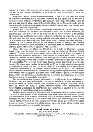 21
levariam à virtude, muito longe de nos armarem armadilhas; pelo menos, jamais viriam
nos ver de seu próprio movimento, e seria preciso uma força superior para isso
determiná-lo."
Página457.-"Minha conversão vem diretamente do céu. A luz que cerca São Paulo,
no caminho de Damasco, não o feriu mais vivamente do que aquela que me ofuscou. É
verdade que não estava acompanhada por qualquer voz do céu, mais estou seguro de
que uma voz secreta falou eficazmente à minha alma; ela me fez compreender que eu
estava exposto à cólera desse poder, dessa majestade, desse deus que neguei antes
com toda a impiedade imaginável."
Página 462. -"Em uma palavra, semelhantes acidentes são de uma grande força
para nos convencer da influência da Providência divina nos assuntos humanos, por
pequenas que sejam em aparência, da existência de um mundo invisível, e da realidade
do comércio das existências puras com os Espíritos enfermos no corpo. Eu espero que
não terei nada dito sobre essa matéria delicada, que seja própria a levar meus leitores
para fantasias absurdas e ridículas. Pelo menos posso protestar que disto não tive o
desígnio, e que a minha intenção foi unicamente excitar no coração dos homens
sentimentos respeitosos pela divindade e a docilidade para as advertências dos bons
Espíritos que se interessam por aquilo que nos concerne."
Nota. - Há quase um século que Daniel de Foè, o autor de Robinson, escreveu
essas coisas que dir-se-iam emprestadas, até nas expressões, à Doutrina Espírita
moderna. Em uma segunda comunicação dada à Sociedade de Paris, em seguida à
leitura desses fragmentos, ele explicou suas crenças sobre este ponto, dizendo que ele
pertencia à seita dos teósofos, seita que, com efeito, professava estes mesmos princípios.
Por que, pois, esta doutrina não tinha tomado então a extensão que tem hoje? Para isto,
há várias razões: 1o
os teósofos tinham suas doutrinas quase secretas; 2° a opinião das
massas não estava ainda madura para assimilá-las; 3° era preciso que uma sucessão de
acontecimentos desse um outro curso às idéias; 4° era preciso que a incredulidade
preparasse os caminhos, e que, pelo seu desenvolvimento, ela fez sentir o vazio que cava
sob os passos da Humanidade, e a necessidade de alguma coisa para enchê-lo; 5° enfim,
a Providência não tinha julgado que fosse ainda tempo de tornar gerais as manifestações
dos Espíritos; foi a generalização desta ordem de fenômenos que vulgarizou a crença nos
Espíritos, e a doutrina que dela foi o corolário.
Se as manifestações tivessem permanecido o privilégio de alguns indivíduos, o
Espiritismo não teria ainda saído do lar onde nasceu; estaria ainda, para as massas, no
estado de teoria, de opinião pessoal, sem consistência; é a sanção prática que, de um
canto do mundo ao outro, e quase instantaneamente, todos encontraram nas
manifestações, provocadas ou espontâneas, que vulgarizou a Doutrina, e lhe dá uma
força irresistível, malgrado aqueles que a combatem.
Se bem que os teósofos tenham tido pouca ressonância e tenham apenas saído da
obscuridade, seus trabalhos não se perderam por essa causa; eles semearam germes
que não deveriam frutificar senão mais tarde, mas que formaram homens predispostos à
aceitação das idéias espíritas, assim como o fez a seita dos swedenborgianos, e, mais
tarde, a dos fourrieristas. É de notar que jamais uma idéia pouco grande fez uma erupção
brusca no mundo. Freqüentemente ela lança seus balões de ensaio vários séculos antes
de sua eclosão definitiva; é o trabalho de criação.
NOTÍCIA BIBLIOGRÁFICA
DEUS NA NATUREZA
Por Camille Flammarion (1) (1) Um grande volume in-12. Preço, 4fr. Paris, DidiereComp., cais
dos Grands-Augustins, 35.
 