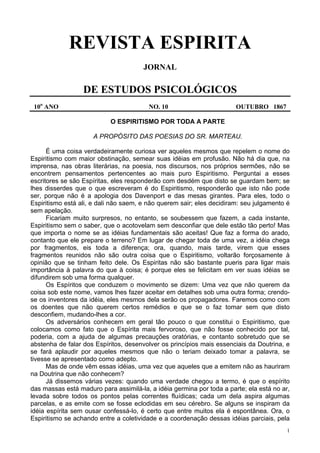 1
REVISTA ESPIRITA
JORNAL
DE ESTUDOS PSICOLÓGICOS
10o
ANO NO. 10 OUTUBRO 1867
O ESPIRITISMO POR TODA A PARTE
A PROPÓSITO DAS POESIAS DO SR. MARTEAU.
É uma coisa verdadeiramente curiosa ver aqueles mesmos que repelem o nome do
Espiritismo com maior obstinação, semear suas idéias em profusão. Não há dia que, na
imprensa, nas obras literárias, na poesia, nos discursos, nos próprios sermões, não se
encontrem pensamentos pertencentes ao mais puro Espiritismo. Perguntai a esses
escritores se são Espíritas, eles responderão com desdém que disto se guardam bem; se
lhes disserdes que o que escreveram é do Espiritismo, responderão que isto não pode
ser, porque não é a apologia dos Davenport e das mesas girantes. Para eles, todo o
Espiritismo está ali, e dali não saem, e não querem sair; eles decidiram: seu julgamento é
sem apelação.
Ficariam muito surpresos, no entanto, se soubessem que fazem, a cada instante,
Espiritismo sem o saber, que o acotovelam sem desconfiar que dele estão tão perto! Mas
que importa o nome se as idéias fundamentais são aceitas! Que faz a forma do arado,
contanto que ele prepare o terreno? Em lugar de chegar toda de uma vez, a idéia chega
por fragmentos, eis toda a diferença; ora, quando, mais tarde, virem que esses
fragmentos reunidos não são outra coisa que o Espiritismo, voltarão forçosamente à
opinião que se tinham feito dele. Os Espiritas não são bastante pueris para ligar mais
importância à palavra do que à coisa; é porque eles se felicitam em ver suas idéias se
difundirem sob uma forma qualquer.
Os Espíritos que conduzem o movimento se dizem: Uma vez que não querem da
coisa sob este nome, vamos lhes fazer aceitar em detalhes sob uma outra forma; crendo-
se os inventores da idéia, eles mesmos dela serão os propagadores. Faremos como com
os doentes que não querem certos remédios e que se o faz tomar sem que disto
desconfiem, mudando-lhes a cor.
Os adversários conhecem em geral tão pouco o que constitui o Espiritismo, que
colocamos como fato que o Espírita mais fervoroso, que não fosse conhecido por tal,
poderia, com a ajuda de algumas precauções oratórias, e contanto sobretudo que se
abstenha de falar dos Espíritos, desenvolver os princípios mais essenciais da Doutrina, e
se fará aplaudir por aqueles mesmos que não o teriam deixado tomar a palavra, se
tivesse se apresentado como adepto.
Mas de onde vêm essas idéias, uma vez que aqueles que a emitem não as hauriram
na Doutrina que não conhecem?
Já dissemos várias vezes: quando uma verdade chegou a termo, é que o espírito
das massas está maduro para assimilá-la, a idéia germina por toda a parte; ela está no ar,
levada sobre todos os pontos pelas correntes fluídicas; cada um dela aspira algumas
parcelas, e as emite com se fosse eclodidas em seu cérebro. Se alguns se inspiram da
idéia espírita sem ousar confessá-lo, é certo que entre muitos ela é espontânea. Ora, o
Espiritismo se achando entre a coletividade e a coordenação dessas idéias parciais, pela
 