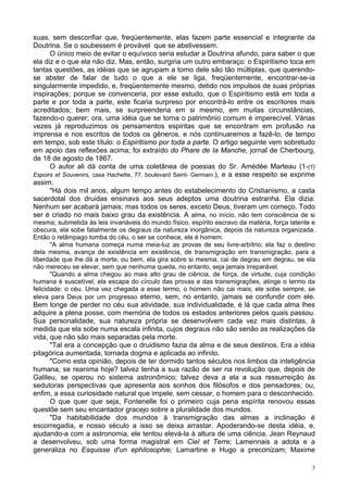 3
suas, sem desconfiar que, freqüentemente, elas fazem parte essencial e integrante da
Doutrina. Se o soubessem é provável que se abstivessem.
O único meio de evitar o equívoco seria estudar a Doutrina afundo, para saber o que
ela diz e o que ela não diz. Mas, então, surgiria um outro embaraço: o Espiritismo toca em
tantas questões, as idéias que se agrupam a torno dele são tão múltiplas, que querendo-
se abster de falar de tudo o que a ele se liga, freqüentemente, encontrar-se-ia
singularmente impedido, e, freqüentemente mesmo, detido nos impulsos de suas próprias
inspirações; porque se convenceria, por esse estudo, que o Espiritismo está em toda a
parte e por toda a parte, este ficaria surpreso por encontrá-lo entre os escritores mais
acreditados; bem mais, se surpreenderia em si mesmo, em muitas circunstâncias,
fazendo-o querer; ora, uma idéia que se torna o patrimônio comum é imperecível. Várias
vezes já reproduzimos os pensamentos espiritas que se encontram em profusão na
imprensa e nos escritos de todos os gêneros, e nós continuaremos a fazê-lo, de tempo
em tempo, sob este título: o Espiritismo por toda a parte. O artigo seguinte vem sobretudo
em apoio das reflexões acima; foi extraído do Phare de Ia Manche, jornal de Cherbourg,
de 18 de agosto de 1867.
O autor ali dá conta de uma coletânea de poesias do Sr. Amédée Marteau (1-(1)
Espoirs et Souvenirs, casa Hachette, 77, boulevard Saint- Germain.), e a esse respeito se exprime
assim:
"Há dois mil anos, algum tempo antes do estabelecimento do Cristianismo, a casta
sacerdotal dos druidas ensinava aos seus adeptos uma doutrina estranha. Ela dizia:
Nenhum ser acabará jamais; mas todos os seres, exceto Deus, tiveram um começo. Todo
ser é criado no mais baixo grau da existência. A alma, no início, não tem consciência de si
mesma; submetida às leis invariáveis do mundo físico, espírito escravo da matéria, força latente e
obscura, ela sobe fatalmente os degraus da natureza inorgânica, depois da natureza organizada.
Então o relâmpago tomba do céu, o ser se conhece, ele é homem.
"A alma humana começa numa meia-luz as provas de seu livre-arbítrio; ela faz o destino
dela mesma, avança de existência em existência, de transmigração em transmigração, para a
liberdade que lhe dá a morte; ou bem, ela gira sobre si mesma, cai de degrau em degrau, se ela
não mereceu se elevar, sem que nenhuma queda, no entanto, seja jamais irreparável.
"Quando a alma chegou ao mais alto grau de ciência, de força, de virtude, cuja condição
humana é suscetível, ela escapa do círculo das provas e das transmigrações, atinge o termo da
felicidade: o céu. Uma vez chegada a esse termo, o homem não cai mais; ele sobe sempre, se
eleva para Deus por um progresso eterno, sem, no entanto, jamais se confundir com ele.
Bem longe de perder no céu sua atividade, sua individualidade, é lá que cada alma lhes
adquire a plena posse, com memória de todos os estados anteriores pelos quais passou.
Sua personalidade, sua natureza própria se desenvolvem cada vez mais distintas, à
medida que ela sobe numa escala infinita, cujos degraus não são senão as realizações da
vida, que não são mais separadas pela morte.
"Tal era a concepção que o druidismo fazia da alma e de seus destinos. Era a idéia
pitagórica aumentada, tornada dogma e aplicada ao infinito.
"Como esta opinião, depois de ter dormido tantos séculos nos limbos da inteligência
humana, se reanima hoje? talvez tenha a sua razão de ser na revolução que, depois de
Galileu, se operou no sistema astronômico; talvez deva a ela a sua ressurreição às
sedutoras perspectivas que apresenta aos sonhos dos filósofos e dos pensadores; ou,
enfim, a essa curiosidade natural que impele, sem cessar, o homem para o desconhecido.
O que quer que seja, Fontenelle foi o primeiro cuja pena espírita renovou essas
questõe sem seu encantador gracejo sobre a pluralidade dos mundos.
"Da habitabilidade dos mundos à transmigração das almas a inclinação é
escorregadia, e nosso século a isso se deixa arrastar. Apoderando-se desta idéia, e,
ajudando-a com a astronomia, ele tentou elevá-la à altura de uma ciência. Jean Reynaud
a desenvolveu, sob uma forma magistral em Ciel et Terre; Lamennais a adota e a
generaliza no Esquisse d'un ephilosophie; Lamartine e Hugo a preconizam; Maxime
 
