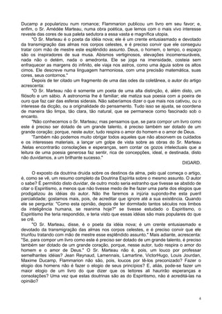 4
Ducamp a popularizou num romance; Flammarion publicou um livro em seu favor; e,
enfim, o Sr. Amédée Marteau, numa obra poética, que lemos com o mais vivo interesse
reveste das cores de sua paleta sedutora a essa vasta e magnífica utopia.
"O Sr. Marteau é o poeta da idéia nova; ele é um crente entusiasmado e devotado
da transmigração das almas nos corpos celestes, e é preciso convir que ele conseguiu
tratar com mão de mestre este esplêndido assunto. Deus, o homem, o tempo, o espaço
são os inspiradores de sua musa. Abismos vertiginosos, elevações incomensuráveis,
nada não o detém, nada o amedronta. Ele se joga na imensidade, costeia sem
enfraquecer as margens do infinito, ele viaja nos astros, como uma águia sobre os altos
cimos. Ele descreve numa linguagem harmoniosa, com uma precisão matemática, suas
cores, seus contornos."
Depois de ter citado um fragmento de uma das odes da coletânea, o autor do artigo
acrescenta:
"O Sr. Marteau não é somente um poeta de uma alta distinção, é, além disto, um
filósofo e um sábio. A astronomia lhe é familiar; ele matiza sua poesia com a poeira de
ouro que faz cair das esferas siderais. Não saberíamos dizer o que mais nos cativou, ou o
interesse da dicção, ou a originalidade do pensamento. Tudo isso se ajusta, se coordena
de maneira tão limpa, tão clara, tão natural, que se permanece como fascinado sob o
encanto.
"Não conhecemos o Sr. Marteau; mas pensamos que, se para compor um livro como
este é preciso ser dotado de um grande talento, é preciso também ser dotado de um
grande coração; porque, neste autor, tudo respira o amor do homem e o amor de Deus.
'Também não podemos muito obrigar todos aqueles que não absorvem os cuidados
e os interesses materiais, a lançar um golpe de vista sobre as obras do Sr. Marteau
.Nelas encontrarão consolações e esperanças, sem contar os gozos intelectuais que a
leitura de uma poesia generosa faz sentir, rica de concepções, ideal, e destinada, disto
não duvidamos, a um brilhante sucesso."
DIGARD.
O exposto da doutrina druida sobre os destinos da alma, pelo qual começa o artigo,
é, como se vê, um resumo completo da Doutrina Espírita sobre o mesmo assunto. O autor
o sabe? É permitido disto duvidar, de outro modo seria estranho que tivesse se abstido de
citar o Espiritismo, a menos que não tivesse medo de lhe fazer uma parte dos elogios que
prodigalizou às idéias do autor. Não lhe faremos a injúria supondo-lhe esta pueril
parcialidade; gostamos mais, pois, de acreditar que ignore até a sua existência. Quando
ele se pergunta: "Como esta opinião, depois de ter dormitado tantos séculos nos limbos
da inteligência humana, se reanima hoje?" se tivesse estudado o Espiritismo, o
Espiritismo lhe teria respondido, e teria visto que essas idéias são mais populares do que
se crê.
"O Sr. Marteau, disse, é o poeta da idéia nova; é um crente entusiasmado e
devotado da transmigração das almas nos corpos celestes, e é preciso convir que ele
triunfou tratando com mão de mestre esse esplêndido assunto." Mais adiante, acrescenta:
"Se, para compor um livro como este é preciso ser dotado de um grande talento, é preciso
também ser dotado de um grande coração, porque, nesse autor, tudo respira o amor do
homem e o amor de Deus." O Sr. Marteau não é, pois, um louco por professar
semelhantes idéias? Jean Reynaud, Lamennais, Lamartine, VictorHugo, Louis Jourdan,
Maxime Ducamp, Flammarion não são, pois, loucos por tê-los preconizado? Fazer o
elogio dos homens não é fazer o elogio de seus princípios? E, aliás, pode-se fazer um
maior elogio de um livro do que dizer que os leitores ali haurirão esperanças e
consolações? Uma vez que estas doutrinas são as do Espiritismo, não é acreditá-las na
opinião?
 