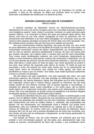 5
Assim eis um artigo onde dir-se-ia que o nome do Espiritismo foi omitido de
propósito, e onde se lhe aclamam as idéias que professa sobre os pontos mais
essenciais: a pluralidade das existências e os destinos da alma.
SENHORA CONDESSA ADELAIDE DE CLÉRAMBERT,
Médium médico.
A senhora condessa de Clérambert morava em Saint-Symphorien-sur-Coise,
departamento do Loire; ela morreu há alguns anos com uma idade avançada. Dotada de
uma inteligência superior, havia, desde a juventude, mostrado um gosto particular pelos
estudos médicos, e se comprazia na leitura das obras que tratavam desta ciência. Nos
últimos vinte anos de sua vida, esteve consagrada ao alívio do sofrimento com um
devotamento todo filantrópico e da mais inteira abnegação. As numerosas curas que ela
operava sobre pessoas reputadas incuráveis lhe tinham dado uma certa reputação; mas,
tão modesta quanto caridosa, disto ela não tirava nem vaidade nem proveito.
Aos seus conhecimentos médicos adquiridos, dos quais ela fazia uso, sem dúvida
em seus tratamentos, ela juntava uma faculdade de intuição que não era outra senão uma
mediunidade inconsciente, porque ela tratava, freqüentemente, por correspondência, e,
sem ter visto os doentes, descrevia perfeitamente a doença; de resto, ela mesma dizia
que recebia instruções, sem explicar sobre a maneira pela qual lhe eram transmitidas.
Teve muitas vezes manifestações materiais, tais como transportes, deslocamento de
objetos e outros fenômenos deste gênero, embora não conhecesse o Espiritismo. Um dia
um de seus doentes lhe escreveu que lhe tinha sobrevindo abscesso, e, para lhe dar uma
idéia, dele talhou o molde sobre um folha de papel; mas, tendo esquecido de juntá-lo à
sua carta, essa senhora lhe respondeu pelo retorno do correio: "O molde do qual me
anunciaste o envio não estando em vossa carta, pensei que foi um esquecimento de
vossa parte; venho de encontrá-lo uma manhã em minha gaveta, que deve ser
semelhante ao vosso e que vos remeto." Com efeito, esse molde reproduzia exatamente
a forma e o tamanho do abscesso.
Ela não tratava nem pelo magnetismo, nem pela imposição das mãos, nem pela
intervenção ostensiva dos Espíritos, mas pelo emprego de medicamentos que, o mais
freqüentemente, ela mesma preparava, depois das indicações que lhe eram fornecidas.
Sua medicação variava para a mesma doença, segundo os indivíduos; ela não tinha
receita secreta de uma eficácia universal, mas se guiava segundo a circunstância. O
resultado era, algumas vezes, quase instantâneo, e, em certos casos, não se obtinha
senão depois de um tratamento continuado, mas sempre curto relativamente à medicina
comum. Ela curou radicalmente um grande número de epilépticos e de doentes atingidos
de afecções agudas ou crônicas, abandonados pelos médicos.
A senhora de Clérambert não era, pois, um Médium curador no sentido ligado a esta
palavra, mas um Médium médico. Ela gozava de uma clarividência que lhe fazia vero mal,
e a guiava nas aplicações dos remédios que lhe eram inspirados, secundada além disto
pelo conhecimento que tinha da matéria médica, e, sobretudo, das propriedades das
plantas. Por seu devotamento, seu desinteresse moral e material, que jamais foram
desmentidos, pela sua inalterável benevolência por aqueles que a ela se dirigiam, a
senhora de Clérambert, do mesmo modo que o abade príncipe de Holenlohe, deveu
conservar até o fim de sua vida a preciosa faculdade que lhe havia sido concedida, que,
sem dúvida, ela teria visto se enfraquecer e desaparecer, se não tivesse perseverado no
nobre uso que dela fazia.
Sua posição de fortuna, sem ser muito brilhante, era suficiente para tirar todo
pretexto a uma remuneração qualquer; ela não pedia, pois, absolutamente nada, mas
recebia os recursos, reconhecedores de terem sido curados, o que acreditavam dever
 