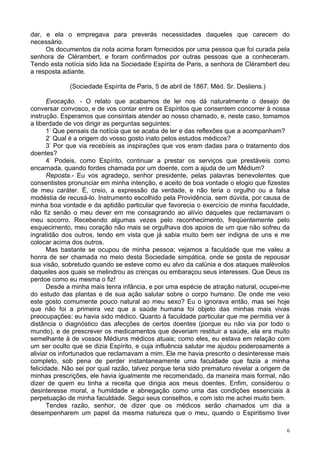 6
dar, e ela o empregava para preverás necessidades daqueles que carecem do
necessário.
Os documentos da nota acima foram fornecidos por uma pessoa que foi curada pela
senhora de Clérambert, e foram confirmados por outras pessoas que a conheceram.
Tendo esta notícia sido lida na Sociedade Espírita de Paris, a senhora de Clérambert deu
a resposta adiante.
(Sociedade Espírita de Paris, 5 de abril de 1867. Méd. Sr. Desliens.)
Evocação. - O relato que acabamos de ler nos dá naturalmente o desejo de
conversar convosco, e de vos contar entre os Espíritos que consentem concorrer à nossa
instrução. Esperamos que consintais atender ao nosso chamado, e, neste caso, tomamos
a liberdade de vos dirigir as perguntas seguintes:
1-
Que pensais da notícia que se acaba de ler e das reflexões que a acompanham?
2-
Qual é a origem do vosso gosto inato pelos estudos médicos?
3-
Por que via recebíeis as inspirações que vos eram dadas para o tratamento dos
doentes?
4-
Podeis, como Espírito, continuar a prestar os serviços que prestáveis como
encarnada, quando fordes chamada por um doente, com a ajuda de um Médium?
Reposta.- Eu vos agradeço, senhor presidente, pelas palavras benevolentes que
consentistes pronunciar em minha intenção, e aceito de boa vontade o elogio que fizestes
de meu caráter. É, creio, a expressão da verdade, e não teria o orgulho ou a falsa
modéstia de recusá-lo. Instrumento escolhido pela Providência, sem dúvida, por causa de
minha boa vontade e da aptidão particular que favorecia o exercício de minha faculdade,
não fiz senão o meu dever em me consagrando ao alívio daqueles que reclamavam o
meu socorro. Recebendo algumas vezes pelo reconhecimento, freqüentemente pelo
esquecimento, meu coração não mais se orgulhava dos apoios de um que não sofreu da
ingratidão dos outros, tendo em vista que já sabia muito bem ser indigna de uns e me
colocar acima dos outros.
Mas bastante se ocupou de minha pessoa; vejamos a faculdade que me valeu a
honra de ser chamada no meio desta Sociedade simpática, onde se gosta de repousar
sua visão, sobretudo quando se esteve como eu alvo da calúnia e dos ataques malévolos
daqueles aos quais se melindrou as crenças ou embaraçou seus interesses. Que Deus os
perdoe como eu mesma o fiz!
Desde a minha mais tenra infância, e por uma espécie de atração natural, ocupei-me
do estudo das plantas e de sua ação salutar sobre o corpo humano. De onde me veio
este gosto comumente pouco natural ao meu sexo? Eu o ignorava então, mas sei hoje
que não foi a primeira vez que a saúde humana foi objeto das minhas mais vivas
preocupações: eu havia sido médico. Quanto à faculdade particular que me permitia ver à
distância o diagnóstico das afecções de certos doentes (porque eu não via por todo o
mundo), e de prescrever os medicamentos que deveriam restituir a saúde, ela era muito
semelhante à de vossos Médiuns médicos atuais; como eles, eu estava em relação com
um ser oculto que se dizia Espírito, e cuja influência salutar me ajudou poderosamente a
aliviar os infortunados que reclamavam a mim. Ele me havia prescrito o desinteresse mais
completo, sob pena de perder instantaneamente uma faculdade que fazia a minha
felicidade. Não sei por qual razão, talvez porque teria sido prematuro revelar a origem de
minhas prescrições, ele havia igualmente me recomendado, da maneira mais formal, não
dizer de quem eu tinha a receita que dirigia aos meus doentes. Enfim, considerou o
desinteresse moral, a humildade e abnegação como uma das condições essenciais à
perpetuação de minha faculdade. Segui seus conselhos, e com isto me achei muito bem.
Tendes razão, senhor, de dizer que os médicos serão chamados um dia a
desempenharem um papel da mesma natureza que o meu, quando o Espiritismo tiver
 