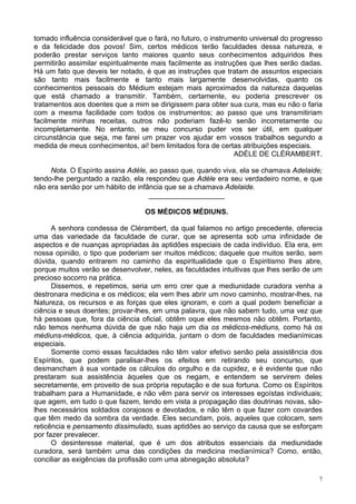 7
tomado influência considerável que o fará, no futuro, o instrumento universal do progresso
e da felicidade dos povos! Sim, certos médicos terão faculdades dessa natureza, e
poderão prestar serviços tanto maiores quanto seus conhecimentos adquiridos lhes
permitirão assimilar espiritualmente mais facilmente as instruções que lhes serão dadas.
Há um fato que deveis ter notado, é que as instruções que tratam de assuntos especiais
são tanto mais facilmente e tanto mais largamente desenvolvidas, quanto os
conhecimentos pessoais do Médium estejam mais aproximados da natureza daquelas
que está chamado a transmitir. Também, certamente, eu poderia prescrever os
tratamentos aos doentes que a mim se dirigissem para obter sua cura, mas eu não o faria
com a mesma facilidade com todos os instrumentos; ao passo que uns transmitiriam
facilmente minhas receitas, outros não poderiam fazê-lo senão incorretamente ou
incompletamente. No entanto, se meu concurso puder vos ser útil, em qualquer
circunstância que seja, me farei um prazer vos ajudar em vossos trabalhos segundo a
medida de meus conhecimentos, ai! bem limitados fora de certas atribuições especiais.
ADÉLE DE CLÉRAMBERT.
Nota. O Espírito assina Adéle, ao passo que, quando viva, ela se chamava Adelaide;
tendo-lhe perguntado a razão, ela respondeu que Adéle era seu verdadeiro nome, e que
não era senão por um hábito de infância que se a chamava Adelaide.
___________________
OS MÉDICOS MÉDIUNS.
A senhora condessa de Clérambert, da qual falamos no artigo precedente, oferecia
uma das variedade da faculdade de curar, que se apresenta sob uma infinidade de
aspectos e de nuanças apropriadas às aptidões especiais de cada indivíduo. Ela era, em
nossa opinião, o tipo que poderiam ser muitos médicos; daquele que muitos serão, sem
dúvida, quando entrarem no caminho da espiritualidade que o Espiritismo lhes abre,
porque muitos verão se desenvolver, neles, as faculdades intuitivas que lhes serão de um
precioso socorro na prática.
Dissemos, e repetimos, seria um erro crer que a mediunidade curadora venha a
destronara medicina e os médicos; ela vem lhes abrir um novo caminho, mostrar-lhes, na
Natureza, os recursos e as forças que eles ignoram, e com a qual podem beneficiar a
ciência e seus doentes; provar-lhes, em uma palavra, que não sabem tudo, uma vez que
há pessoas que, fora da ciência oficial, obtêm oque eles mesmos não obtêm. Portanto,
não temos nenhuma dúvida de que não haja um dia os médicos-médiuns, como há os
médiuns-médicos, que, à ciência adquirida, juntam o dom de faculdades medianímicas
especiais.
Somente como essas faculdades não têm valor efetivo senão pela assistência dos
Espíritos, que podem paralisar-lhes os efeitos em retirando seu concurso, que
desmancham à sua vontade os cálculos do orgulho e da cupidez, e é evidente que não
prestaram sua assistência àqueles que os negam, e entendem se servirem deles
secretamente, em proveito de sua própria reputação e de sua fortuna. Como os Espíritos
trabalham para a Humanidade, e não vêm para servir os interesses egoístas individuais;
que agem, em tudo o que fazem, tendo em vista a propagação das doutrinas novas, são-
lhes necessários soldados corajosos e devotados, e não têm o que fazer com covardes
que têm medo da sombra da verdade. Eles secundam, pois, aqueles que colocam, sem
reticência e pensamento dissimulado, suas aptidões ao serviço da causa que se esforçam
por fazer prevalecer.
O desinteresse material, que é um dos atributos essenciais da mediunidade
curadora, será também uma das condições da medicina medianímica? Como, então,
conciliar as exigências da profissão com uma abnegação absoluta?
 