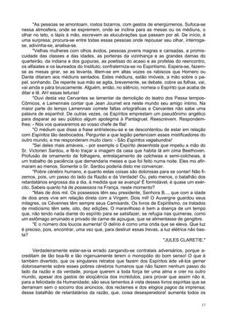 17
"As pessoas se amontoam, rostos bizarros, com gestos de energúmenos. Sufoca-se
nessa atmosfera, onde se espremem, onde se inclina para as mesas ou os médiuns, o
olhar no teto, o lápis à mão, escrevem as elucubrações que passam por ali. De início, é
uma surpresa; procura-se entre todas essas pessoas onde repousar seu olhar, interroga-
se, adivinha-se, analisa-se.
"Velhas mulheres com olhos ávidos, pessoas jovens magras e cansadas, a promis-
cuidade das classes e das idades, as porteiras da vizinhança e as grandes damas do
quarteirão, da indiana e dos guipuras, as poetisas do acaso e as profetas do reencontro,
os alfaiates e os laureados do Instituto; confraterniza-se no Espiritismo. Espera-se, fazem-
se as mesas girar, se as levanta, lêem-se em altas vozes os rabiscos que Homero ou
Dante ditaram aos médiuns sentados. Estes médiuns, estão imóveis, a mão sobre o pa-
pel, sonhando. De repente sua mão se agita, brevemente, se debate, cobre as folhas, vai,
vai ainda e pára bruscamente. Alguém, então, no silêncio, nomeia o Espírito que acaba de
ditar e lê. Ah! essas leituras!
"Ouvi desta vez Cervantes se lamentar da demolição do teatro dos Passa tempos-
Cômicos, e Lamennais contar que Jean Joumet era neste mundo seu amigo íntimo. Na
maior parte do tempo Lamennais comete faltas ortográficas e Cervantes não sabe uma
palavra de espanhol. De outras vezes, os Espíritos emprestam um pseudônimo angélico
para disparar ao seu público algum apotegma à Pantagruel. Reescrevem. Respondem-
lhes: - Nós vos queixaremos ao vosso chefe de fila!
"O médium que disse a frase entristeceu-se e se descontentou de estar em relação
com Espíritos tão desbocados. Perguntei a que legião pertenciam esses mistificadores do
outro mundo, e me responderam muito claro: - São Espíritos vagabundos!
"Sei deles mais amáveis, - por exemplo o Espírito desenhista que impeliu a mão do
Sr. Victorien Sardou, e fê-lo traçar a imagem da casa que habita lá em cima Beethoven.
Profusão de ornamento de folhagens, entrelaçamento de colcheias e semi-colcheias, é
um trabalho de paciência que demandaria meses e que foi feito numa noite. Eles mo afir-
maram ao menos. Somente o Sr. Sardou poderia disto me convencer.
"Pobre cérebro humano, e quanto estas coisas são dolorosas para se contar! Não fi-
zemos, pois, um passo do lado da Razão e da Verdade! Ou, pelo menos, o batalhão dos
retardatários engrossa dia a dia, à medida que se avança! É formidável, é quase um exér-
cito. Sabeis quanto há de possessos na França, neste momento?
"Mais de dois mil. Os possessos têm seu presidente, Senhora B..., que com a idade
de dois anos vive em relação direta com a Virgem. Dois mil! O Auvergne guardou seus
milagres, os Cévennes têm sempre seus Camisards. Os livros de Espiritismo, os tratados
de misticismo têm sete, oito, dez edições. O maravilhoso é bem a doença de um tempo
que, não tendo nada diante do espírito para se satisfazer, se refugia nas quimeras, como
um estômago arruinado e privado de carne de açougue, que se alimentasse de gengibre.
"E o número dos loucos aumenta! O delírio é como uma onda que se eleva. Que luz
é preciso, pois, encontrar, uma vez que, para destruir essas trevas, a luz elétrica não bas-
ta?
"JULES CLARETIE."
Verdadeiramente estar-se-ia errado zangando-se contratais adversários, porque a-
creditam de tão boa-fé e tão ingenuamente terem o monopólio do bom senso! O que é
também divertido, que os singulares retratos que fazem dos Espíritos éde vê-los gemer
dolorosamente sobre esses pobres cérebros humanos que não fazem nenhum passo do
lado da razão e da verdade, porque querem a toda força ter uma alma e crer no outro
mundo, apesar dos gastos de eloqüência dos incrédulos, para provar que assim não é,
para a felicidade da Humanidade; são seus lamentos à vista desses livros espíritas que se
derramam sem o socorro dos anúncios, dos reclames e dos elogios pagos da imprensa;
desse batalhão de retardatários da razão, que, coisa desesperadora! aumenta todos os
 