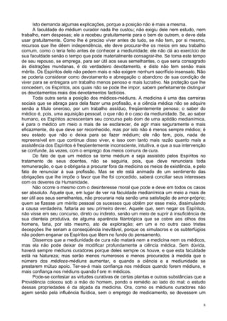 8
Isto demanda algumas explicações, porque a posição não é mais a mesma.
A faculdade do médium curador nada lhe custou; não exigiu dele nem estudo, nem
trabalho, nem despesas; ele a recebeu gratuitamente para o bem de outrem, e deve dela
usar gratuitamente. Como lhe é preciso viver antes de tudo, se não tem, por si mesmo,
recursos que lhe dêem independência, ele deve procurar-lhe os meios em seu trabalho
comum, como o teria feito antes de conhecer a mediunidade; ele não dá ao exercício de
sua faculdade senão o tempo que pode materialmente consagrar-lhe. Se toma este tempo
de seu repouso, se emprega, para ser útil aos seus semelhantes, o que seria consagrado
às distrações mundanas, é do verdadeiro devotamento, e disto não tem senão mais
mérito. Os Espíritos dele não pedem mais e não exigem nenhum sacrifício insensato. Não
se poderia considerar como devotamento e abnegação o abandono de sua condição de
viver para se entregara um trabalho menos penoso e mais lucrativo. Na proteção que lhe
concedem, os Espíritos, aos quais não se pode lhe impor, sabem perfeitamente distinguir
os devotamentos reais dos devotamentos factícios.
Toda outra seria a posição dos médicos-médiuns. A medicina é uma das carreiras
sociais que se abraça para dela fazer uma profissão, e a ciência médica não se adquire
senão a título oneroso, por um trabalho assíduo, freqüentemente penoso; o saber do
médico é, pois, uma aquisição pessoal, o que não é o caso da mediunidade. Se, ao saber
humano, os Espíritos acrescentam seu concurso pelo dom de uma aptidão medianímica,
é para o médico um meio a mais de se esclarecer, de agir mais seguramente e mais
eficazmente, do que deve ser reconhecido, mas por isto não é menos sempre médico; é
seu estado que não o deixa para se fazer médium; ele não tem, pois, nada de
repreensível em que continue disso viver, e isso com tanto mais razão quanto mais a
assistência dos Espíritos é freqüentemente inconsciente, intuitiva, e que a sua intervenção
se confunde, às vezes, com o emprego dos meios comuns de cura.
Do fato de que um médico se torne médium e seja assistido pelos Espíritos no
tratamento de seus doentes, não se seguiria, pois, que deve renunciara toda
remuneração, o que o obrigaria a procurar fora da medicina os meios de existência, e pelo
fato de renunciar à sua profissão. Mas se ele está animado de um sentimento das
obrigações que lhe impõe o favor que lhe foi concedido, saberá conciliar seus interesses
com os deveres da Humanidade.
Não ocorre o mesmo com o desinteresse moral que pode e deve em todos os casos
ser absoluto. Aquele que, em lugar de ver na faculdade medianímica um meio a mais de
ser útil aos seus semelhantes, não procuraria nela senão uma satisfação de amor-próprio;
quem se fizesse um mérito pessoal os sucessos que obtêm por esse meio, dissimulando
a causa verdadeira, faltaria ao seu primeiro dever. Aquele que, sem negar os Espíritos,
não visse em seu concurso, direto ou indireto, senão um meio de suprir à insuficiência de
sua clientela produtiva, de alguma aparência filantrópica que se cobre aos olhos dos
homens, faria, por isto mesmo, ato de exploração; em um e no outro caso tristes
decepções lhe seriam a conseqüência inevitável, porque os simulacros e os subterfúgios
não podem enganar os Espíritos que lêem no fundo do pensamento.
Dissemos que a mediunidade de cura não matará nem a medicina nem os médicos,
mas ela não pode deixar de modificar profundamente a ciência médica. Sem dúvida,
haverá sempre médiuns curadores porque deles sempre os houve, e que esta faculdade
está na Natureza; mas serão menos numerosos e menos procurados à medida que o
número dos médicos-médiuns aumentar, e quando a ciência e a mediunidade se
prestarem mútuo apoio. Ter-se-á mais confiança nos médicos quando forem médiuns, e
mais confiança nos médiuns quando f ore m médicos.
Pode-se contestar as virtudes curativas de certas plantas e outras substâncias que a
Providência colocou sob a mão do homem, pondo o remédio ao lado do mal; o estudo
dessas propriedades é da alçada da medicina. Ora, como os médiuns curadores não
agem senão pela influência fluídica, sem o emprego de medicamento, se devessem um
 