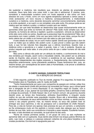 9
dia suplantar a medicina, isto resultaria que, dotando as plantas de propriedades
curativas, Deus teria feito uma coisa inútil, o que não é admissível. É preciso, pois,
considerar a mediunidade curadora como um modo especial e não como um meio
absoluto de cura; o fluido, como um novo agente terapêutico aplicado a certos casos, e
vindo acrescentar um novo recurso à medicina; consequentemente, a mediunidade
curadora e a medicina, como devendo doravante caminhar concorrentemente, destinada
a se entre ajudarem, a se suprir e a se completar uma pela outra. Eis porque pode-se ser
médico sem ser médium curador, e médium curador sem ser médico.
Então, por que esta faculdade se desenvolve hoje quase exclusivamente entre os
ignorantes antes que entre os homens de ciência? Pela razão muito simples que, até o
presente, os homens de ciência a repelem; quando a aceitarem, vê-la-ão se desenvolver
entre eles como entre os outros. Aquele que a possuísse hoje iria proclamá-la? Não; ele a
esconderia com maior cuidado. Uma vez que seria inútil em suas mãos, porque lha dar?
tanto valeria dar um violão a um homem que não sabe ou não quer tocá-lo.
A este estado de coisas, há um outro motivo capital. Dando aos ignorantes o dom de
curar os males que os sábios não podem curar, é para provar a estes que não sabem
tudo, e que há leis naturais fora daquelas que a ciência reconhece. Quanto mais a
distância entre a ignorância e o saber é grande, mais o f ato é evidente. Quando se
produz naquele que nada sabe, é uma prova certa de que o saber humano ali não está
por nada.
Mas como a ciência não pode ser um atributo da matéria, o conhecimento do mal e
dos remédios por intuição, assim como a faculdade vidente, não podem ser os atributos
senão do Espírito; eles provam no homem a existência do ser espiritual, dotado de
percepções independentes dos órgãos corporais, e, freqüentemente, dos conhecimentos
adquiridos anteriormente, numa precedente existência. Esses fenômenos têm, pois, ao
mesmo tempo, por conseqüência de serem úteis à Humanidade, e de provar a existência
do princípio espiritual.
O CHEFE HASSAN, CURADOR TRIPOLITANO
OU A BÊNÇÃO DO SANGUE.
O fato seguinte, publicado no Tour du monde, páginas 74 e seguintes, foi tirado dos
Promenades dans Ia Tripolitaine, pelo Sr. barão de Krafft.
"Tenho freqüentemente por guia e por companhia de passeio em minhas voltas fora
da cidade o cavas-bachi (chefe dos janízaros) do consulado da França, que o cônsul geral
tem a obrigação de pôr à minha disposição. É um magnífico negro do Ouadaí, com a
altura de seis pés, e que, apesar de sua barba grisalha, conservou toda a atividade e toda
a energia da juventude. O chefe Hassan não é um homem comum: ele governou durante
dezoito anos, ao tempo dos Caramanlys, atribodos Querchéfâna, e ninguém soube
melhor do que ele controlar essa população inquieta. Bravo até a temeridade, sempre
defendeu os interesses de seus administrados contra as tribos vizinhas, e, sendo preciso,
contra o seu próprio governo; mas, ao mesmo tempo, os seus não podiam mais se
entregar aos seus caprichos, e não se gracejava com a severidade do chefe Hassam.
Para ele, a vida do homem era apenas mais preciosa do que um carneiro, e certamente
se lhe embaraçava muito em lhe pedindo o número exato das cabeças que se faziam
tombar de sua mão, tanto sua consciência é tranqüila a esse respeito. Excelente homem,
de resto, e todo devotado ao consulado, ao qual serve há dez anos.
"Numa de nossas primeiras saídas, vi um grupo de cinco ou seis mulheres se
aproximar dele com ar suplicante. Duas dentre elas tinham nos braços pobres filhinhos de
peito, cujo rosto, a cabeça e o pescoço estavam cobertos de uma placa herpética e de
crostas purulentas. Era horrível e repugnante para ver.
 