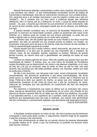 11
Quando fenômenos salientes, pertencentes à ordem extra corpórea, são produzidos,
o que acontece com efeito? - É que individualidades encarnadas servem de órgãos de
transmissão à manifestação. Elas são os instrumentos movidos por uma vontade exterior.
Ora, perguntar-se-ia a um simples instrumento o que lhe exigiria o artista que o põe em
vibração?.... Se é evidente que um bom piano é preferível àquele que estivesse
defeituoso, não o é menos que se o distinguira, no outro, o toque do artista daquele do
escolar. - Se, pois, o Espírito que intervém na cura encontram um bom instrumento, dele
se servirá de boa vontade; senão, empregará aquele que se lhe oferecer, por defeituoso
que seja.
É preciso também considerar que, no exercício da faculdade medianímica, e em
particular no exercício da mediunidade curadora, podem se apresentar dois casos muito
distintos: ou o médium pode ser curador por sua própria autoridade, ou pode não ser
senão o agente mais ou menos passivo de um motor extra corpóreo.
No primeiro caso, ele não poderá agir senão se suas virtudes e sua força moral lhe
permitirem. Ele será um exemplo em sua conduta privada ou pública, um modelo, um
missionário vindo para servir de guia ou de sinal de união aos homens de boa vontade. O
Cristo é a personificação suprema do curador.
Quanto àquele que não é senão médium, sendo instrumento, ele pode ser mais ou
menos defeituoso, e os atos que se operam por seu intermédio não o impedem, de
nenhum modo, de ser imperfeito, egoísta, orgulhoso ou fanático. Membro da grande
família humana, ao mesmo título que a generalidade, ele participa em todas as suas
fraquezas.
Lembrai-vos destas palavras de Jesus: "Não são aqueles que passam bem que têm
necessidade de médico." É preciso, pois, ver uma marca de bondade da Providência
nessas faculdades que se desenvolvem nos meios e nas pessoas imperfeitas; é um meio
de lhes dar a fé que os conduzirá, cedo ou tarde, ao bem; se não for hoje, isso será
amanhã; são sementes que não estão perdidas, porque, vós, Espíritas, sabeis que nada
se perde para o Espírito.
Se não é raro encontrar, nas naturezas mais rudes, moral e fisicamente, faculdades
transcendentais, isto prendes-se igualmente a que essas individualidades, não tendo
senão pouco ou nada de vontade pessoal, se limitam a deixar agir a influência que os
dirige. Poder-se-ia dizer que operam de instinto, ao passo que uma inteligência mais
desenvolvida, querendo se dar conta da causa que a põe em movimento, às vezes,
coloca-se em condições que não permitiriam um cumprimento tão fácil dos desígnios
providenciais.
Por estranhos e inexplicáveis que sejam os efeitos que se produzem sob vossos
olhos, estudai-os atentamente antes de considerá-los um só como uma infração às leis
eternas do Senhor supremo! Não há um deles que não afirme sua existência, sua justiça
e sua sabedoria eternas, e, se a aparência diz o contrário, crede que não é senão uma
aparência que desaparecerá para dar lugar à realidade, com estudo mais aprofundado
das leis conhecidas e o conhecimento daquelas cuja descoberta está reservada ao futuro.
CLÉLIE DUPLANTIER.
_______________
OZUAVO JACOB
A faculdade curadora estando na ordem do dia, não será surpresa que lhe tenhamos
consagrado a maior parte deste numero, e, seguramente, estamos longe de ter esgotado
o assunto; é porque a ele retornamos.
Para fixar primeiramente as idéias de um grande número de pessoas interessadas
na questão relativa ao Sr. Jacob, e que nos escreveram ou poderão nos escrever sobre
este assunto, dizemos:
 