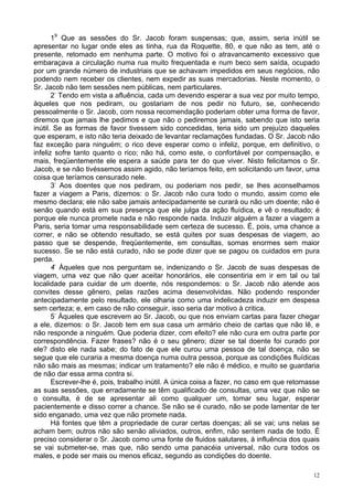 12
19
Que as sessões do Sr. Jacob foram suspensas; que, assim, seria inútil se
apresentar no lugar onde eles as tinha, rua da Roquette, 80, e que não as tem, até o
presente, retomado em nenhuma parte. O motivo foi o atravancamento excessivo que
embaraçava a circulação numa rua muito frequentada e num beco sem saída, ocupado
por um grande número de industriais que se achavam impedidos em seus negócios, não
podendo nem receber os clientes, nem expedir as suas mercadorias. Neste momento, o
Sr. Jacob não tem sessões nem públicas, nem particulares.
2-
Tendo em vista a afluência, cada um devendo esperar a sua vez por muito tempo,
àqueles que nos pediram, ou gostariam de nos pedir no futuro, se, conhecendo
pessoalmente o Sr. Jacob, com nossa recomendação poderiam obter uma forma de favor,
diremos que jamais lhe pedimos e que não o pediremos jamais, sabendo que isto seria
inútil. Se as formas de favor tivessem sido concedidas, teria sido um prejuízo daqueles
que esperam, e isto não teria deixado de levantar reclamações fundadas. O Sr. Jacob não
faz exceção para ninguém; o rico deve esperar como o infeliz, porque, em definitivo, o
infeliz sofre tanto quanto o rico; não há, como este, o confortável por compensação, e
mais, freqüentemente ele espera a saúde para ter do que viver. Nisto felicitamos o Sr.
Jacob, e se não tivéssemos assim agido, não teríamos feito, em solicitando um favor, uma
coisa que teríamos censurado nele.
3-
Aos doentes que nos pediram, ou poderiam nos pedir, se lhes aconselhamos
fazer a viagem a Paris, dizemos: o Sr. Jacob não cura todo o mundo, assim como ele
mesmo declara; ele não sabe jamais antecipadamente se curará ou não um doente; não é
senão quando está em sua presença que ele julga da ação fluídica, e vê o resultado; é
porque ele nunca promete nada e não responde nada. Induzir alguém a fazer a viagem a
Paris, seria tomar uma responsabilidade sem certeza de sucesso. É, pois, uma chance a
correr, e não se obtendo resultado, se está quites por suas despesas de viagem, ao
passo que se despende, freqüentemente, em consultas, somas enormes sem maior
sucesso. Se se não está curado, não se pode dizer que se pagou os cuidados em pura
perda.
4-
Àqueles que nos perguntam se, indenizando o Sr. Jacob de suas despesas de
viagem, uma vez que não quer aceitar honorários, ele consentiria em ir em tal ou tal
localidade para cuidar de um doente, nós respondemos: o Sr. Jacob não atende aos
convites desse gênero, pelas razões acima desenvolvidas. Não podendo responder
antecipadamente pelo resultado, ele olharia como uma indelicadeza induzir em despesa
sem certeza; e, em caso de não conseguir, isso seria dar motivo à critica.
5-
Àqueles que escrevem ao Sr. Jacob, ou que nos enviam cartas para fazer chegar
a ele, dizemos: o Sr. Jacob tem em sua casa um armário cheio de cartas que não lê, e
não responde a ninguém. Que poderia dizer, com efeito? ele não cura em outra parte por
correspondência. Fazer frases? não é o seu gênero; dizer se tal doente foi curado por
ele? disto ele nada sabe; do fato de que ele curou uma pessoa de tal doença, não se
segue que ele curaria a mesma doença numa outra pessoa, porque as condições fluídicas
não são mais as mesmas; indicar um tratamento? ele não é médico, e muito se guardaria
de não dar essa arma contra si.
Escrever-lhe é, pois, trabalho inútil. A única coisa a fazer, no caso em que retomasse
as suas sessões, que erradamente se têm qualificado de consultas, uma vez que não se
o consulta, é de se apresentar ali como qualquer um, tomar seu lugar, esperar
pacientemente e disso correr a chance. Se não se é curado, não se pode lamentar de ter
sido enganado, uma vez que não promete nada.
Há fontes que têm a propriedade de curar certas doenças; ali se vai; uns nelas se
acham bem; outros não são senão aliviados, outros, enfim, não sentem nada de todo. É
preciso considerar o Sr. Jacob como uma fonte de fluidos salutares, à influência dos quais
se vai submeter-se, mas que, não sendo uma panacéia universal, não cura todos os
males, e pode ser mais ou menos eficaz, segundo as condições do doente.
 