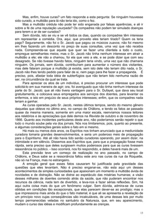 13
Mas, enfim, houve curas? um fato responde a esta pergunta: Se ninguém houvesse
sido curado, a multidão para lá não teria ido, como o fez.
Mas a multidão crédula não pode ter sido enganada por falsas aparências, e ali ir
sobre a fé de uma reputação usurpada? Os compadres não podem ter simulado doenças
para terem o ar de ser curados?
Sem dúvida, isto se viu e se vê todos os dias, quando os compadres têm interesse
em representar a comédia. Ora, aqui, que proveito eles teriam tirado? Quem os teria
pago? Seguramente, não foi o Sr. Jacob que pagou os músicos zuavos; não foi mesmo
em lhes fazendo um desconto no preço de suas consultas, uma vez que não recebia
nada. Compreende-se que aquele que quer se fazer uma clientela a todo o custo,
empregue semelhantes meios; mas o Sr. Jacob não tinha nenhum interesse em atrair a
multidão a ele; ele não a chamou, foi ela que veio a ele, e se pode dizer que com seu
desagrado. Se não tivesse havido fatos, ninguém teria vindo, uma vez que não chamaria
ninguém. Os jornais, sem dúvida, contribuíram para aumentar o número dos visitantes,
mas dele falaram porque a multidão já existia, sem isto dele não teriam dito nada, o Sr.
Jacob não lhes tendo pedido para falar de si, nem pago para lhe fazer a propaganda. É
preciso, pois, afastar toda idéia de subterfúgios que não teriam tido nenhuma razão de
ser, na circunstância da qual se trata.
Para apreciar os atos de um indivíduo, é preciso procurar um interesse que pode
solicitá-lo em sua maneira de agir; ora, foi averiguado que não tinha nenhum interesse da
parte do Sr. Jacob; que ali não tivera vantagem para o Sr. Dufayet, que dava seu local
gratuitamente, e colocava seus empregados aos serviços dos doentes, para levantar os
enfermos, e isto em prejuízo de seus próprios interesses; enfim, que os compadres nada
teriam a ganhar.
As curas operadas pelo Sr. Jacob, nestes últimos tempos, sendo do mesmo gênero
daquelas que obteve no último ano, no campo de Châlons, e tendo os fatos se passado
quase da mesma maneira, somente em uma maior escala, reenviamos nossos leitores
aos relatórios e às apreciações que dele demos na Revista de outubro e de novembro de
1866. Quanto aos incidentes particulares deste ano, não poderíamos senão repetir o que
todo o mundo soube pela via dos jornais. Nós nos limitaremos, pois, quanto ao presente,
a algumas considerações gerais sobre o fato em si mesmo.
Há mais ou menos dois anos, os Espíritos nos tinham anunciado que a mediunidade
curadora tomaria grandes desenvolvimentos, e seria um poderoso meio de propagação
para o Espiritismo. Até ali não havia tido senão curadores operando, por assim dizer, na
intimidade e em silêncio. Dissemos aos Espíritos que, para que a propagação fosse mais
rápida, seria preciso que deles surgissem muitos poderosos para que as curas tivessem
ressonância no público. - Isso ocorrerá, nos foi respondido, e deles haverá mais de um.
Esta previsão teve um começo de realização no ano passado, no campo de
Châlons, e Deus sabe se a ressonância faltou este ano nas curas da rua da Roquette,
não só na França, mas no estrangeiro.
A emoção geral que esses fatos causaram foi justificada pela gravidade das
questões que eles levantam. Não é preciso enganar-se, não esta aqui um desses
acontecimentos de simples curiosidades que apaixonam um momento a multidão ávida de
novidades e de distração. Não se distrai ao espetáculo das misérias humanas; a visão
desses milhares de doentes correndo atrás da saúde, que não puderam encontrar nos
recursos da ciência, nada tem de divertido, e leva-nos a fazer sérias reflexões. Sim, há
aqui outra coisa mais do que um fenômeno vulgar. Sem dúvida, admira-se de curas
obtidas em condições tão excepcionais, que elas parecem dever-se ao prodígio; mas o
que impressiona mais ainda do que o fato material, é que ali se apresenta a revelação de
um princípio novo cujas conseqüências são incalculáveis, de uma dessas leis por muito
tempo permanecidas veladas no santuário da Natureza, que, em seu aparecimento,
mudam o curso das idéias e modificam profundamente as crenças.
 