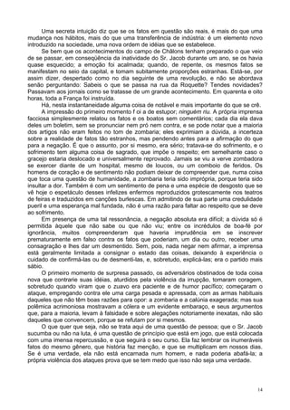 14
Uma secreta intuição diz que se os fatos em questão são reais, é mais do que uma
mudança nos hábitos, mais do que uma transferência de indústria: é um elemento novo
introduzido na sociedade, uma nova ordem de idéias que se estabelece.
Se bem que os acontecimentos do campo de Châlons tenham preparado o que veio
de se passar, em conseqüência da inatividade do Sr. Jacob durante um ano, se os havia
quase esquecido; a emoção foi acalmada; quando, de repente, os mesmos fatos se
manifestam no seio da capital, e tomam subitamente proporções estranhas. Está-se, por
assim dizer, despertado como no dia seguinte de uma revolução, e não se abordava
senão perguntando: Sabeis o que se passa na rua da Roquette? Tendes novidades?
Passavam aos jornais como se tratasse de um grande acontecimento. Em quarenta e oito
horas, toda a França foi instruída.
Há, nesta instantaneidade alguma coisa de notável e mais importante do que se crê.
A impressão do primeiro momento f oi a de estupor; ninguém riu. A própria imprensa
facciosa simplesmente relatou os fatos e os boatos sem comentários; cada dia ela dava
deles um boletim, sem se pronunciar nem pró nem contra, e se pode notar que a maioria
dos artigos não eram feitos no tom de zombaria; eles exprimiam a dúvida, a incerteza
sobre a realidade de fatos tão estranhos, mas pendendo antes para a afirmação do que
para a negação. É que o assunto, por si mesmo, era sério; tratava-se do sofrimento, e o
sofrimento tem alguma coisa de sagrado, que impõe o respeito; em semelhante caso o
gracejo estaria deslocado e universalmente reprovado. Jamais se viu a verve zombadora
se exercer diante de um hospital, mesmo de loucos, ou um comboio de feridos. Os
homens de coração e de sentimento não podiam deixar de compreender que, numa coisa
que toca uma questão de humanidade, a zombaria teria sido imprópria, porque teria sido
insultar a dor. Também é com um sentimento de pena e uma espécie de desgosto que se
vê hoje o espetáculo desses infelizes enfermos reproduzidos grotescamente nos teatros
de feiras e traduzidos em canções burlescas. Em admitindo de sua parte uma credulidade
pueril e uma esperança mal fundada, não é uma razão para faltar ao respeito que se deve
ao sofrimento.
Em presença de uma tal ressonância, a negação absoluta era difícil; a dúvida só é
permitida àquele que não sabe ou que não viu; entre os incrédulos de boa-fé por
ignorância, muitos compreenderam que haveria imprudência em se inscrever
prematuramente em falso contra os fatos que poderiam, um dia ou outro, receber uma
consagração e lhes dar um desmentido. Sem, pois, nada negar nem afirmar, a imprensa
está geralmente limitada a consignar o estado das coisas, deixando à experiência o
cuidado de confirmá-las ou de desmenti-las, e, sobretudo, explicá-las; era o partido mais
sábio.
O primeiro momento de surpresa passado, os adversários obstinados de toda coisa
nova que contrarie suas idéias, aturdidos pela violência da irrupção, tomaram coragem,
sobretudo quando viram que o zuavo era paciente e de humor pacífico; começaram o
ataque, empregando contra ele uma carga pesada e apressada, com as armas habituais
daqueles que não têm boas razões para opor: a zombaria e a calúnia exagerada; mas sua
polêmica acrimoniosa mostravam a cólera e um evidente embaraço, e seus argumentos
que, para a maioria, levam à falsidade e sobre alegações notoriamente inexatas, não são
daqueles que convencem, porque se refutam por si mesmos.
O que quer que seja, não se trata aqui de uma questão de pessoa; que o Sr. Jacob
sucumba ou não na luta, é uma questão de princípio que está em jogo, que está colocada
com uma imensa repercussão, e que seguirá o seu curso. Ela faz lembrar os inumeráveis
fatos do mesmo gênero, que história faz menção, e que se multiplicam em nossos dias.
Se é uma verdade, ela não está encarnada num homem, e nada poderia abafá-la; a
própria violência dos ataques prova que se tem medo que isso não seja uma verdade.
 